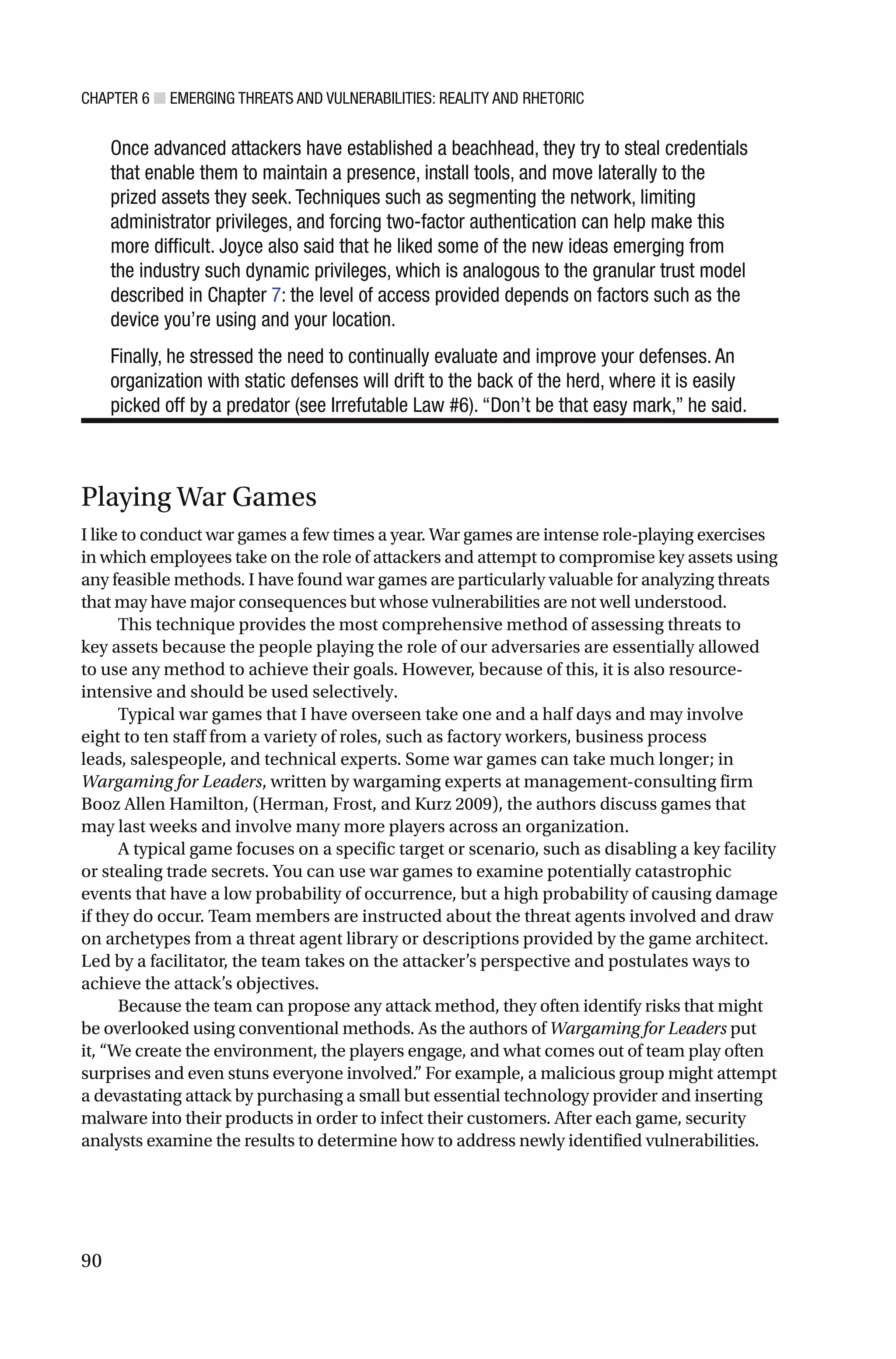CHAPTER 6 ■ EMERGING THREATS AND VULNERABILITIES: REALITY AND RHETORIC
90
Once advanced attackers have established a beachhead, they try to steal credentials
that enable them to maintain a presence, install tools, and move laterally to the
prized assets they seek. Techniques such as segmenting the network, limiting
administrator privileges, and forcing two-factor authentication can help make this
more difficult. Joyce also said that he liked some of the new ideas emerging from
the industry such dynamic privileges, which is analogous to the granular trust model
described in Chapter 7: the level of access provided depends on factors such as the
device you’re using and your location.
Finally, he stressed the need to continually evaluate and improve your defenses. An
organization with static defenses will drift to the back of the herd, where it is easily
picked off by a predator (see Irrefutable Law #6). “Don’t be that easy mark,” he said.
Playing War Games
I like to conduct war games a few times a year. War games are intense role-playing exercises
in which employees take on the role of attackers and attempt to compromise key assets using
any feasible methods. I have found war games are particularly valuable for analyzing threats
that may have major consequences but whose vulnerabilities are not well understood.
This technique provides the most comprehensive method of assessing threats to
key assets because the people playing the role of our adversaries are essentially allowed
to use any method to achieve their goals. However, because of this, it is also resource-
intensive and should be used selectively.
Typical war games that I have overseen take one and a half days and may involve
eight to ten staff from a variety of roles, such as factory workers, business process
leads, salespeople, and technical experts. Some war games can take much longer; in
Wargaming for Leaders, written by wargaming experts at management-consulting firm
Booz Allen Hamilton, (Herman, Frost, and Kurz 2009), the authors discuss games that
may last weeks and involve many more players across an organization.
A typical game focuses on a specific target or scenario, such as disabling a key facility
or stealing trade secrets. You can use war games to examine potentially catastrophic
events that have a low probability of occurrence, but a high probability of causing damage
if they do occur. Team members are instructed about the threat agents involved and draw
on archetypes from a threat agent library or descriptions provided by the game architect.
Led by a facilitator, the team takes on the attacker’s perspective and postulates ways to
achieve the attack’s objectives.
Because the team can propose any attack method, they often identify risks that might
be overlooked using conventional methods. As the authors of Wargaming for Leaders put
it, “We create the environment, the players engage, and what comes out of team play often
surprises and even stuns everyone involved.” For example, a malicious group might attempt
a devastating attack by purchasing a small but essential technology provider and inserting
malware into their products in order to infect their customers. After each game, security
analysts examine the results to determine how to address newly identified vulnerabilities.
 