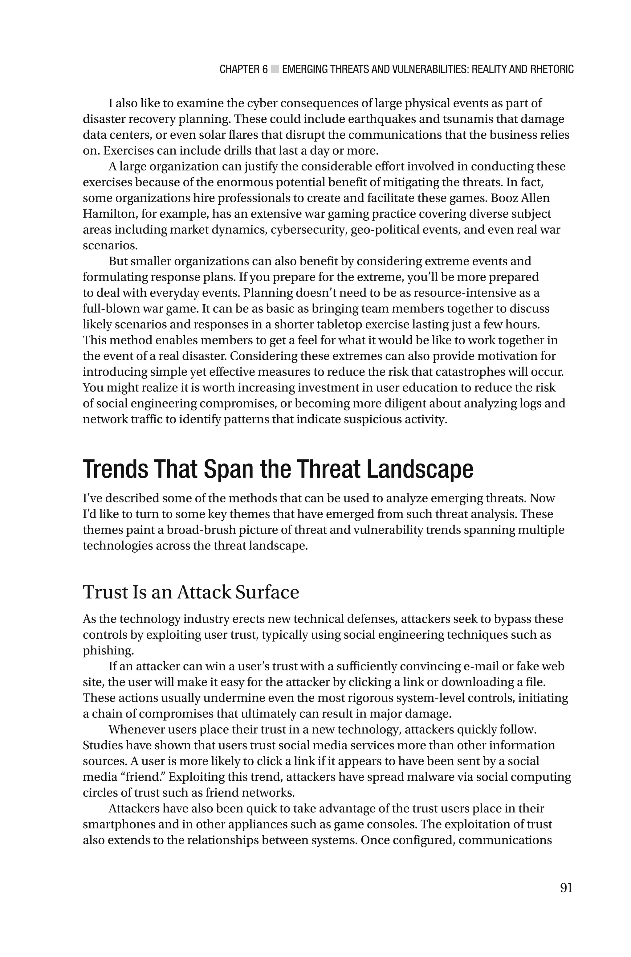 CHAPTER 6 ■ EMERGING THREATS AND VULNERABILITIES: REALITY AND RHETORIC
91
I also like to examine the cyber consequences of large physical events as part of
disaster recovery planning. These could include earthquakes and tsunamis that damage
data centers, or even solar flares that disrupt the communications that the business relies
on. Exercises can include drills that last a day or more.
A large organization can justify the considerable effort involved in conducting these
exercises because of the enormous potential benefit of mitigating the threats. In fact,
some organizations hire professionals to create and facilitate these games. Booz Allen
Hamilton, for example, has an extensive war gaming practice covering diverse subject
areas including market dynamics, cybersecurity, geo-political events, and even real war
scenarios.
But smaller organizations can also benefit by considering extreme events and
formulating response plans. If you prepare for the extreme, you’ll be more prepared
to deal with everyday events. Planning doesn’t need to be as resource-intensive as a
full-blown war game. It can be as basic as bringing team members together to discuss
likely scenarios and responses in a shorter tabletop exercise lasting just a few hours.
This method enables members to get a feel for what it would be like to work together in
the event of a real disaster. Considering these extremes can also provide motivation for
introducing simple yet effective measures to reduce the risk that catastrophes will occur.
You might realize it is worth increasing investment in user education to reduce the risk
of social engineering compromises, or becoming more diligent about analyzing logs and
network traffic to identify patterns that indicate suspicious activity.
Trends That Span the Threat Landscape
I’ve described some of the methods that can be used to analyze emerging threats. Now
I’d like to turn to some key themes that have emerged from such threat analysis. These
themes paint a broad-brush picture of threat and vulnerability trends spanning multiple
technologies across the threat landscape.
Trust Is an Attack Surface
As the technology industry erects new technical defenses, attackers seek to bypass these
controls by exploiting user trust, typically using social engineering techniques such as
phishing.
If an attacker can win a user’s trust with a sufficiently convincing e-mail or fake web
site, the user will make it easy for the attacker by clicking a link or downloading a file.
These actions usually undermine even the most rigorous system-level controls, initiating
a chain of compromises that ultimately can result in major damage.
Whenever users place their trust in a new technology, attackers quickly follow.
Studies have shown that users trust social media services more than other information
sources. A user is more likely to click a link if it appears to have been sent by a social
media “friend.” Exploiting this trend, attackers have spread malware via social computing
circles of trust such as friend networks.
Attackers have also been quick to take advantage of the trust users place in their
smartphones and in other appliances such as game consoles. The exploitation of trust
also extends to the relationships between systems. Once configured, communications
 