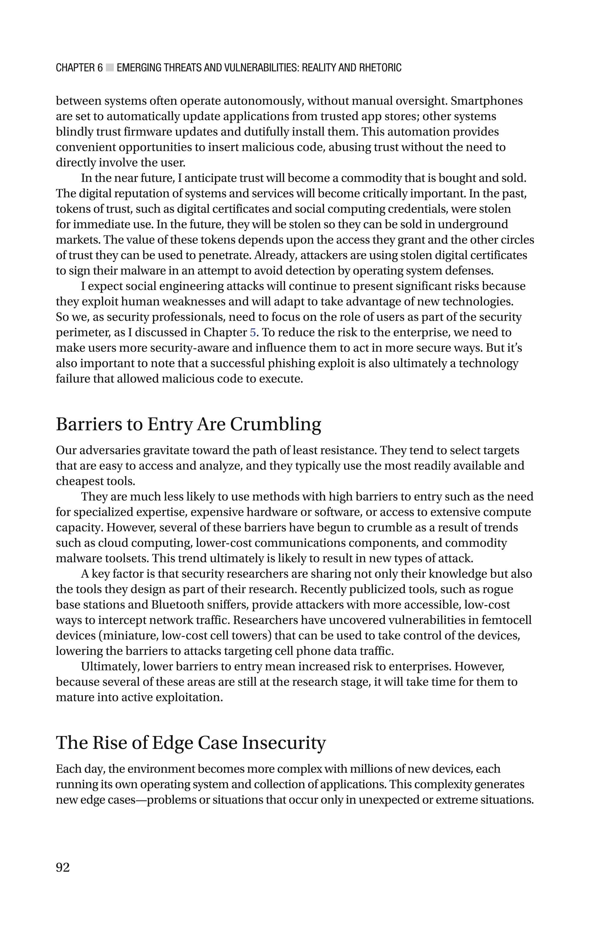 CHAPTER 6 ■ EMERGING THREATS AND VULNERABILITIES: REALITY AND RHETORIC
92
between systems often operate autonomously, without manual oversight. Smartphones
are set to automatically update applications from trusted app stores; other systems
blindly trust firmware updates and dutifully install them. This automation provides
convenient opportunities to insert malicious code, abusing trust without the need to
directly involve the user.
In the near future, I anticipate trust will become a commodity that is bought and sold.
The digital reputation of systems and services will become critically important. In the past,
tokens of trust, such as digital certificates and social computing credentials, were stolen
for immediate use. In the future, they will be stolen so they can be sold in underground
markets. The value of these tokens depends upon the access they grant and the other circles
of trust they can be used to penetrate. Already, attackers are using stolen digital certificates
to sign their malware in an attempt to avoid detection by operating system defenses.
I expect social engineering attacks will continue to present significant risks because
they exploit human weaknesses and will adapt to take advantage of new technologies.
So we, as security professionals, need to focus on the role of users as part of the security
perimeter, as I discussed in Chapter 5. To reduce the risk to the enterprise, we need to
make users more security-aware and influence them to act in more secure ways. But it’s
also important to note that a successful phishing exploit is also ultimately a technology
failure that allowed malicious code to execute.
Barriers to Entry Are Crumbling
Our adversaries gravitate toward the path of least resistance. They tend to select targets
that are easy to access and analyze, and they typically use the most readily available and
cheapest tools.
They are much less likely to use methods with high barriers to entry such as the need
for specialized expertise, expensive hardware or software, or access to extensive compute
capacity. However, several of these barriers have begun to crumble as a result of trends
such as cloud computing, lower-cost communications components, and commodity
malware toolsets. This trend ultimately is likely to result in new types of attack.
A key factor is that security researchers are sharing not only their knowledge but also
the tools they design as part of their research. Recently publicized tools, such as rogue
base stations and Bluetooth sniffers, provide attackers with more accessible, low-cost
ways to intercept network traffic. Researchers have uncovered vulnerabilities in femtocell
devices (miniature, low-cost cell towers) that can be used to take control of the devices,
lowering the barriers to attacks targeting cell phone data traffic.
Ultimately, lower barriers to entry mean increased risk to enterprises. However,
because several of these areas are still at the research stage, it will take time for them to
mature into active exploitation.
The Rise of Edge Case Insecurity
Each day, the environment becomes more complex with millions of new devices, each
running its own operating system and collection of applications. This complexity generates
new edge cases—problems or situations that occur only in unexpected or extreme situations.
 