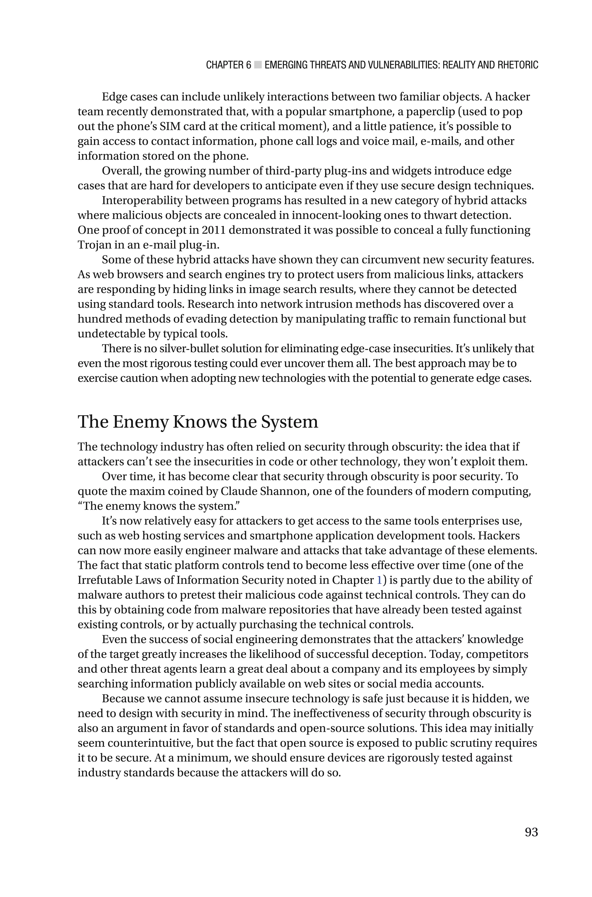 CHAPTER 6 ■ EMERGING THREATS AND VULNERABILITIES: REALITY AND RHETORIC
93
Edge cases can include unlikely interactions between two familiar objects. A hacker
team recently demonstrated that, with a popular smartphone, a paperclip (used to pop
out the phone’s SIM card at the critical moment), and a little patience, it’s possible to
gain access to contact information, phone call logs and voice mail, e-mails, and other
information stored on the phone.
Overall, the growing number of third-party plug-ins and widgets introduce edge
cases that are hard for developers to anticipate even if they use secure design techniques.
Interoperability between programs has resulted in a new category of hybrid attacks
where malicious objects are concealed in innocent-looking ones to thwart detection.
One proof of concept in 2011 demonstrated it was possible to conceal a fully functioning
Trojan in an e-mail plug-in.
Some of these hybrid attacks have shown they can circumvent new security features.
As web browsers and search engines try to protect users from malicious links, attackers
are responding by hiding links in image search results, where they cannot be detected
using standard tools. Research into network intrusion methods has discovered over a
hundred methods of evading detection by manipulating traffic to remain functional but
undetectable by typical tools.
There is no silver-bullet solution for eliminating edge-case insecurities. It’s unlikely that
even the most rigorous testing could ever uncover them all. The best approach may be to
exercise caution when adopting new technologies with the potential to generate edge cases.
The Enemy Knows the System
The technology industry has often relied on security through obscurity: the idea that if
attackers can’t see the insecurities in code or other technology, they won’t exploit them.
Over time, it has become clear that security through obscurity is poor security. To
quote the maxim coined by Claude Shannon, one of the founders of modern computing,
“The enemy knows the system.”
It’s now relatively easy for attackers to get access to the same tools enterprises use,
such as web hosting services and smartphone application development tools. Hackers
can now more easily engineer malware and attacks that take advantage of these elements.
The fact that static platform controls tend to become less effective over time (one of the
Irrefutable Laws of Information Security noted in Chapter 1) is partly due to the ability of
malware authors to pretest their malicious code against technical controls. They can do
this by obtaining code from malware repositories that have already been tested against
existing controls, or by actually purchasing the technical controls.
Even the success of social engineering demonstrates that the attackers’ knowledge
of the target greatly increases the likelihood of successful deception. Today, competitors
and other threat agents learn a great deal about a company and its employees by simply
searching information publicly available on web sites or social media accounts.
Because we cannot assume insecure technology is safe just because it is hidden, we
need to design with security in mind. The ineffectiveness of security through obscurity is
also an argument in favor of standards and open-source solutions. This idea may initially
seem counterintuitive, but the fact that open source is exposed to public scrutiny requires
it to be secure. At a minimum, we should ensure devices are rigorously tested against
industry standards because the attackers will do so.
 