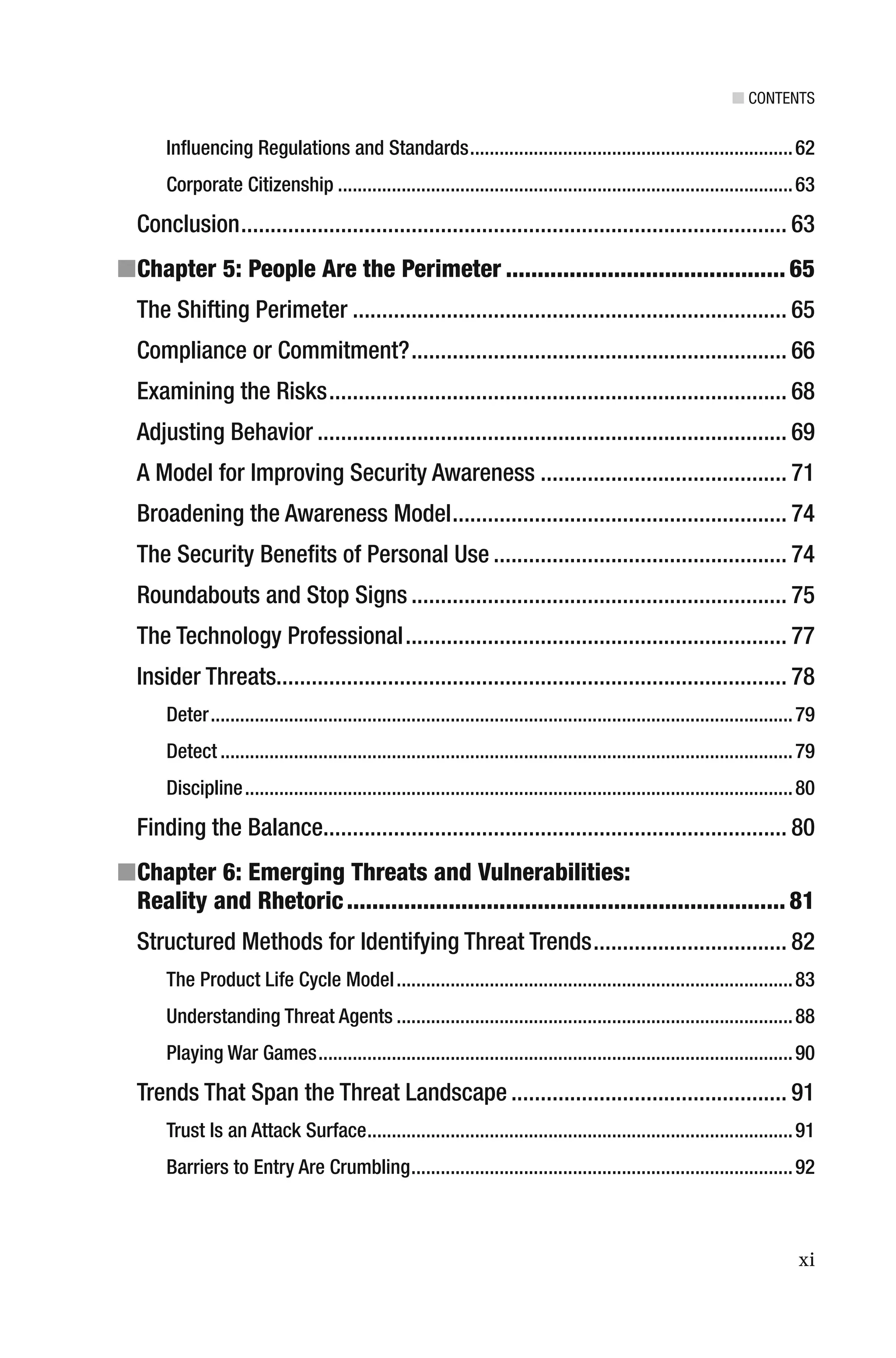 ■ CONTENTS
xi
Inﬂuencing Regulations and Standards..................................................................62
Corporate Citizenship .............................................................................................63
Conclusion............................................................................................. 63
■Chapter 5: People Are the Perimeter ............................................ 65
The Shifting Perimeter .......................................................................... 65
Compliance or Commitment?................................................................ 66
Examining the Risks.............................................................................. 68
Adjusting Behavior ................................................................................ 69
A Model for Improving Security Awareness .......................................... 71
Broadening the Awareness Model......................................................... 74
The Security Beneﬁts of Personal Use .................................................. 74
Roundabouts and Stop Signs ................................................................ 75
The Technology Professional................................................................. 77
Insider Threats....................................................................................... 78
Deter.......................................................................................................................79
Detect .....................................................................................................................79
Discipline................................................................................................................80
Finding the Balance............................................................................... 80
■Chapter 6: Emerging Threats and Vulnerabilities:
Reality and Rhetoric..................................................................... 81
Structured Methods for Identifying Threat Trends................................. 82
The Product Life Cycle Model.................................................................................83
Understanding Threat Agents .................................................................................88
Playing War Games.................................................................................................90
Trends That Span the Threat Landscape ............................................... 91
Trust Is an Attack Surface.......................................................................................91
Barriers to Entry Are Crumbling..............................................................................92
 