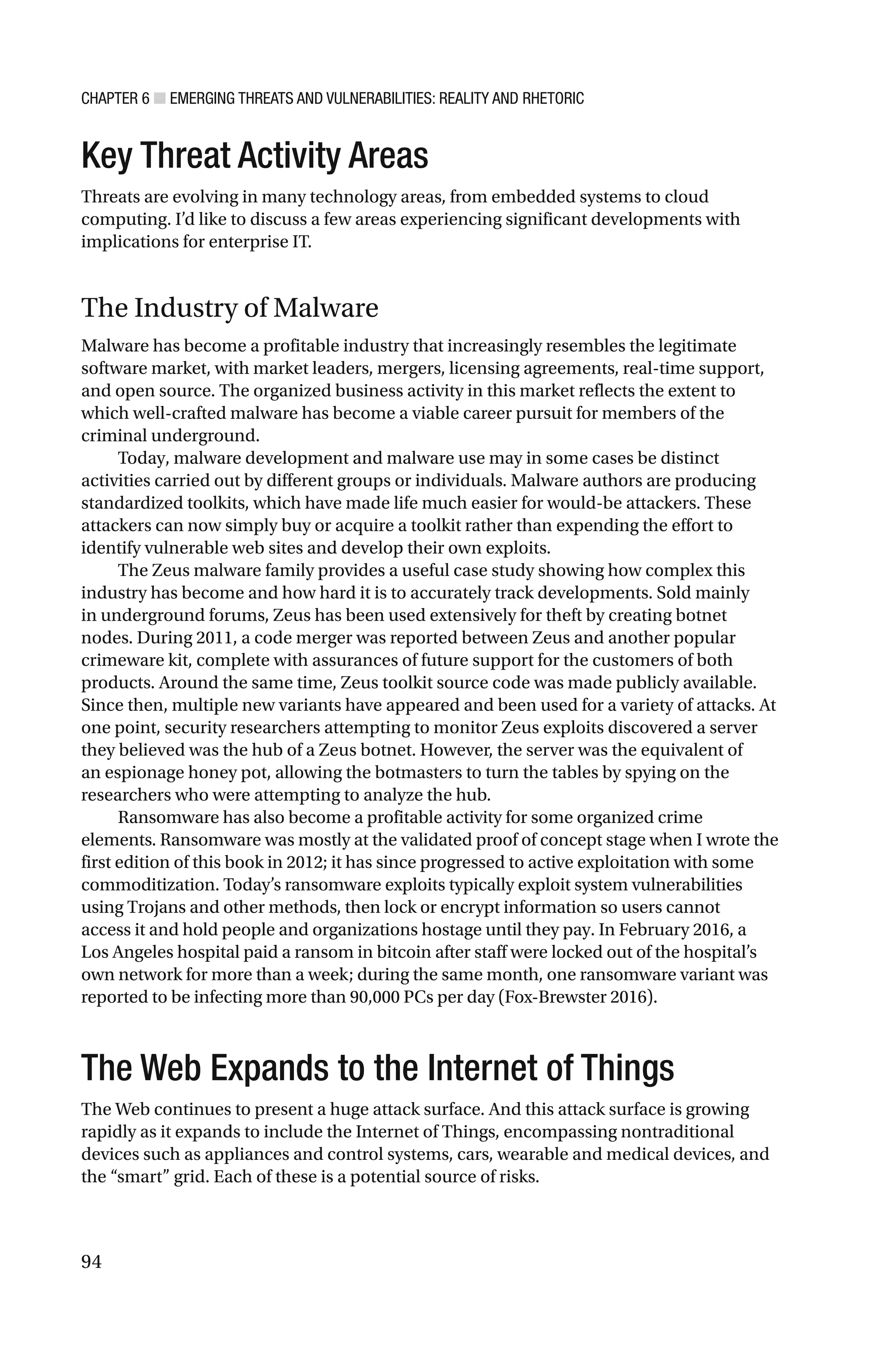 CHAPTER 6 ■ EMERGING THREATS AND VULNERABILITIES: REALITY AND RHETORIC
94
Key Threat Activity Areas
Threats are evolving in many technology areas, from embedded systems to cloud
computing. I’d like to discuss a few areas experiencing significant developments with
implications for enterprise IT.
The Industry of Malware
Malware has become a profitable industry that increasingly resembles the legitimate
software market, with market leaders, mergers, licensing agreements, real-time support,
and open source. The organized business activity in this market reflects the extent to
which well-crafted malware has become a viable career pursuit for members of the
criminal underground.
Today, malware development and malware use may in some cases be distinct
activities carried out by different groups or individuals. Malware authors are producing
standardized toolkits, which have made life much easier for would-be attackers. These
attackers can now simply buy or acquire a toolkit rather than expending the effort to
identify vulnerable web sites and develop their own exploits.
The Zeus malware family provides a useful case study showing how complex this
industry has become and how hard it is to accurately track developments. Sold mainly
in underground forums, Zeus has been used extensively for theft by creating botnet
nodes. During 2011, a code merger was reported between Zeus and another popular
crimeware kit, complete with assurances of future support for the customers of both
products. Around the same time, Zeus toolkit source code was made publicly available.
Since then, multiple new variants have appeared and been used for a variety of attacks. At
one point, security researchers attempting to monitor Zeus exploits discovered a server
they believed was the hub of a Zeus botnet. However, the server was the equivalent of
an espionage honey pot, allowing the botmasters to turn the tables by spying on the
researchers who were attempting to analyze the hub.
Ransomware has also become a profitable activity for some organized crime
elements. Ransomware was mostly at the validated proof of concept stage when I wrote the
first edition of this book in 2012; it has since progressed to active exploitation with some
commoditization. Today’s ransomware exploits typically exploit system vulnerabilities
using Trojans and other methods, then lock or encrypt information so users cannot
access it and hold people and organizations hostage until they pay. In February 2016, a
Los Angeles hospital paid a ransom in bitcoin after staff were locked out of the hospital’s
own network for more than a week; during the same month, one ransomware variant was
reported to be infecting more than 90,000 PCs per day (Fox-Brewster 2016).
The Web Expands to the Internet of Things
The Web continues to present a huge attack surface. And this attack surface is growing
rapidly as it expands to include the Internet of Things, encompassing nontraditional
devices such as appliances and control systems, cars, wearable and medical devices, and
the “smart” grid. Each of these is a potential source of risks.
 