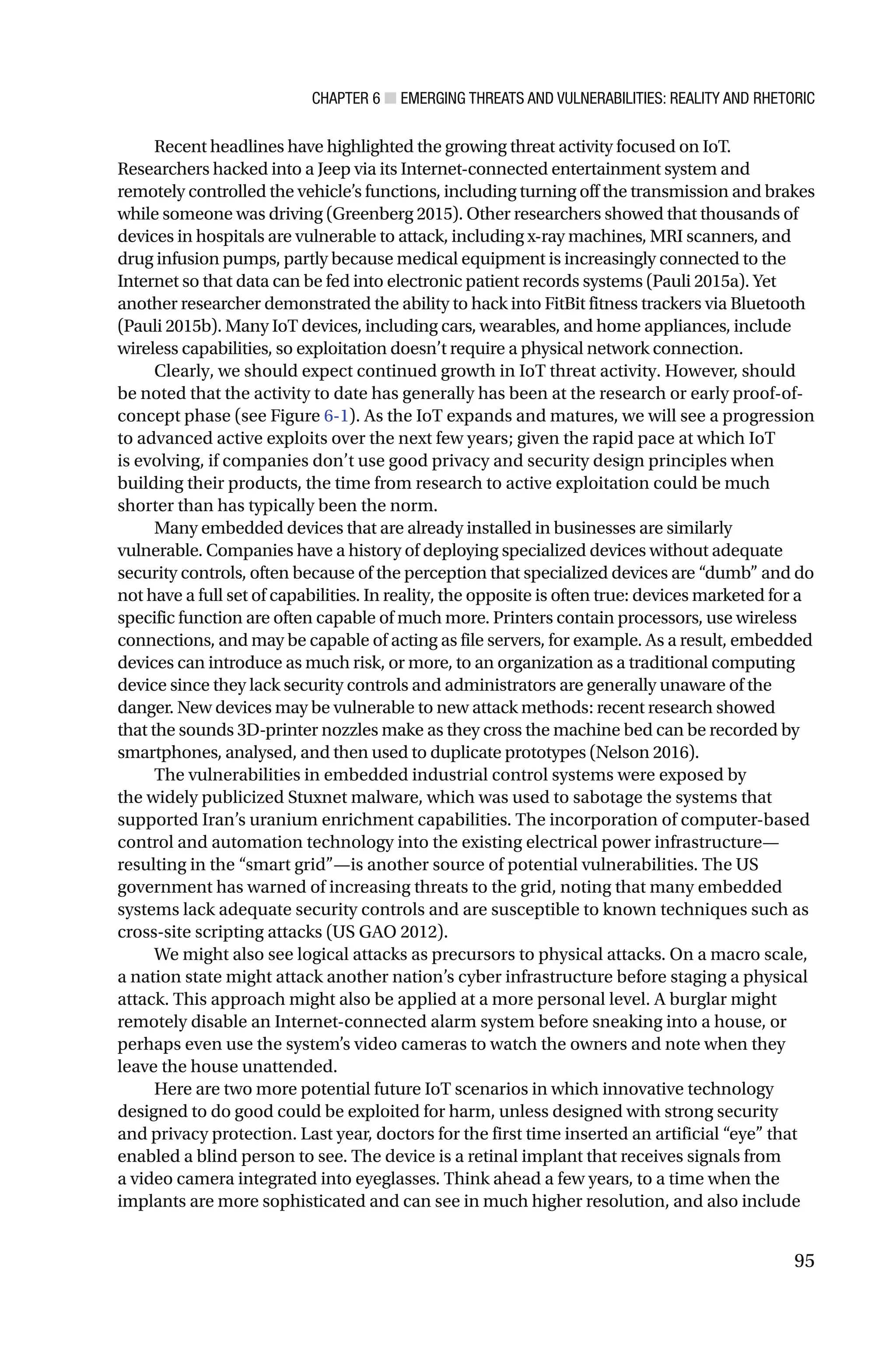 CHAPTER 6 ■ EMERGING THREATS AND VULNERABILITIES: REALITY AND RHETORIC
95
Recent headlines have highlighted the growing threat activity focused on IoT.
Researchers hacked into a Jeep via its Internet-connected entertainment system and
remotely controlled the vehicle’s functions, including turning off the transmission and brakes
while someone was driving (Greenberg 2015). Other researchers showed that thousands of
devices in hospitals are vulnerable to attack, including x-ray machines, MRI scanners, and
drug infusion pumps, partly because medical equipment is increasingly connected to the
Internet so that data can be fed into electronic patient records systems (Pauli 2015a). Yet
another researcher demonstrated the ability to hack into FitBit fitness trackers via Bluetooth
(Pauli 2015b). Many IoT devices, including cars, wearables, and home appliances, include
wireless capabilities, so exploitation doesn’t require a physical network connection.
Clearly, we should expect continued growth in IoT threat activity. However, should
be noted that the activity to date has generally has been at the research or early proof-of-
concept phase (see Figure 6-1). As the IoT expands and matures, we will see a progression
to advanced active exploits over the next few years; given the rapid pace at which IoT
is evolving, if companies don’t use good privacy and security design principles when
building their products, the time from research to active exploitation could be much
shorter than has typically been the norm.
Many embedded devices that are already installed in businesses are similarly
vulnerable. Companies have a history of deploying specialized devices without adequate
security controls, often because of the perception that specialized devices are “dumb” and do
not have a full set of capabilities. In reality, the opposite is often true: devices marketed for a
specific function are often capable of much more. Printers contain processors, use wireless
connections, and may be capable of acting as file servers, for example. As a result, embedded
devices can introduce as much risk, or more, to an organization as a traditional computing
device since they lack security controls and administrators are generally unaware of the
danger. New devices may be vulnerable to new attack methods: recent research showed
that the sounds 3D-printer nozzles make as they cross the machine bed can be recorded by
smartphones, analysed, and then used to duplicate prototypes (Nelson 2016).
The vulnerabilities in embedded industrial control systems were exposed by
the widely publicized Stuxnet malware, which was used to sabotage the systems that
supported Iran’s uranium enrichment capabilities. The incorporation of computer-based
control and automation technology into the existing electrical power infrastructure—
resulting in the “smart grid”—is another source of potential vulnerabilities. The US
government has warned of increasing threats to the grid, noting that many embedded
systems lack adequate security controls and are susceptible to known techniques such as
cross-site scripting attacks (US GAO 2012).
We might also see logical attacks as precursors to physical attacks. On a macro scale,
a nation state might attack another nation’s cyber infrastructure before staging a physical
attack. This approach might also be applied at a more personal level. A burglar might
remotely disable an Internet-connected alarm system before sneaking into a house, or
perhaps even use the system’s video cameras to watch the owners and note when they
leave the house unattended.
Here are two more potential future IoT scenarios in which innovative technology
designed to do good could be exploited for harm, unless designed with strong security
and privacy protection. Last year, doctors for the first time inserted an artificial “eye” that
enabled a blind person to see. The device is a retinal implant that receives signals from
a video camera integrated into eyeglasses. Think ahead a few years, to a time when the
implants are more sophisticated and can see in much higher resolution, and also include
 
