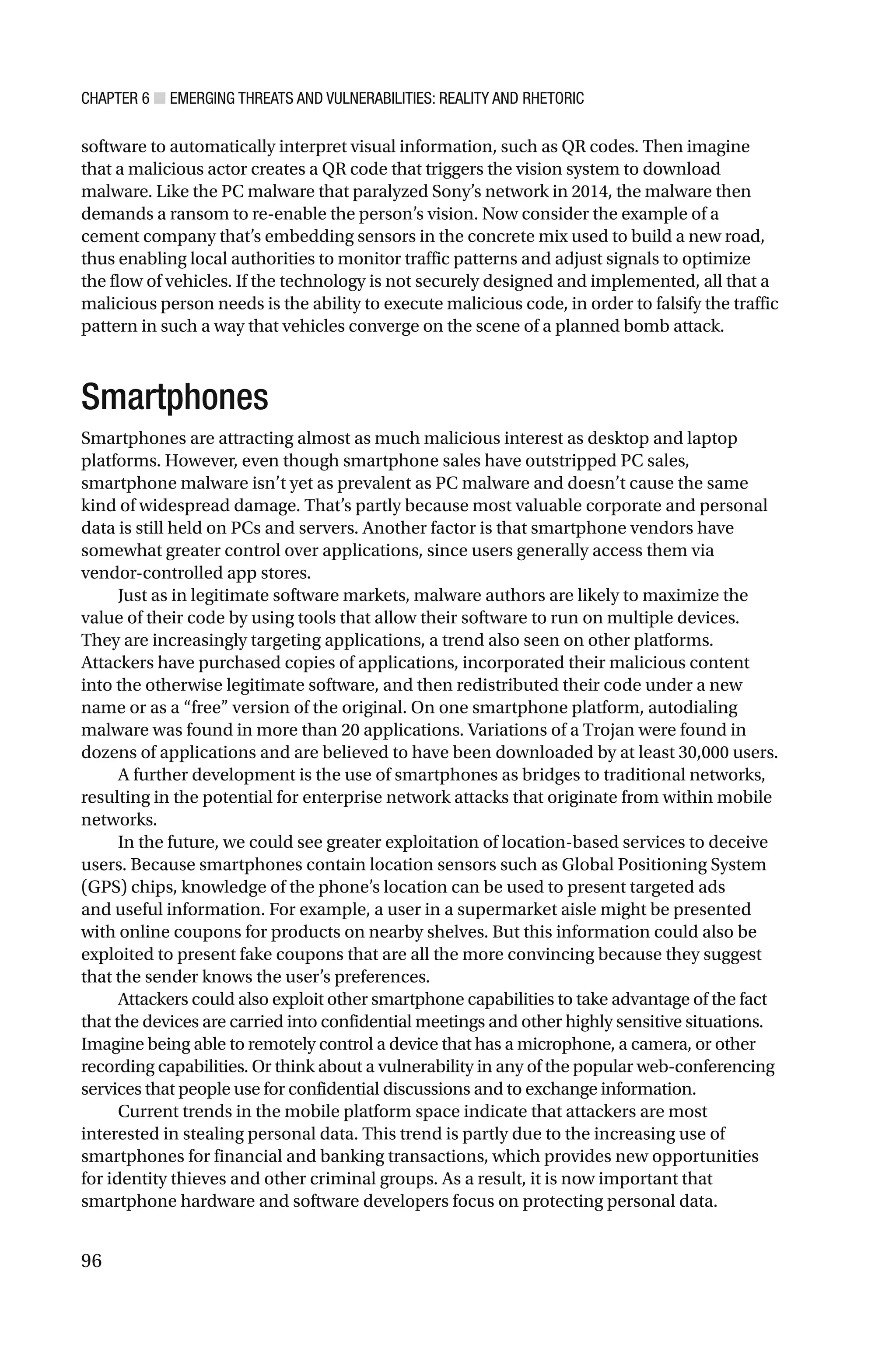 CHAPTER 6 ■ EMERGING THREATS AND VULNERABILITIES: REALITY AND RHETORIC
96
software to automatically interpret visual information, such as QR codes. Then imagine
that a malicious actor creates a QR code that triggers the vision system to download
malware. Like the PC malware that paralyzed Sony’s network in 2014, the malware then
demands a ransom to re-enable the person’s vision. Now consider the example of a
cement company that’s embedding sensors in the concrete mix used to build a new road,
thus enabling local authorities to monitor traffic patterns and adjust signals to optimize
the flow of vehicles. If the technology is not securely designed and implemented, all that a
malicious person needs is the ability to execute malicious code, in order to falsify the traffic
pattern in such a way that vehicles converge on the scene of a planned bomb attack.
Smartphones
Smartphones are attracting almost as much malicious interest as desktop and laptop
platforms. However, even though smartphone sales have outstripped PC sales,
smartphone malware isn’t yet as prevalent as PC malware and doesn’t cause the same
kind of widespread damage. That’s partly because most valuable corporate and personal
data is still held on PCs and servers. Another factor is that smartphone vendors have
somewhat greater control over applications, since users generally access them via
vendor-controlled app stores.
Just as in legitimate software markets, malware authors are likely to maximize the
value of their code by using tools that allow their software to run on multiple devices.
They are increasingly targeting applications, a trend also seen on other platforms.
Attackers have purchased copies of applications, incorporated their malicious content
into the otherwise legitimate software, and then redistributed their code under a new
name or as a “free” version of the original. On one smartphone platform, autodialing
malware was found in more than 20 applications. Variations of a Trojan were found in
dozens of applications and are believed to have been downloaded by at least 30,000 users.
A further development is the use of smartphones as bridges to traditional networks,
resulting in the potential for enterprise network attacks that originate from within mobile
networks.
In the future, we could see greater exploitation of location-based services to deceive
users. Because smartphones contain location sensors such as Global Positioning System
(GPS) chips, knowledge of the phone’s location can be used to present targeted ads
and useful information. For example, a user in a supermarket aisle might be presented
with online coupons for products on nearby shelves. But this information could also be
exploited to present fake coupons that are all the more convincing because they suggest
that the sender knows the user’s preferences.
Attackers could also exploit other smartphone capabilities to take advantage of the fact
that the devices are carried into confidential meetings and other highly sensitive situations.
Imagine being able to remotely control a device that has a microphone, a camera, or other
recording capabilities. Or think about a vulnerability in any of the popular web-conferencing
services that people use for confidential discussions and to exchange information.
Current trends in the mobile platform space indicate that attackers are most
interested in stealing personal data. This trend is partly due to the increasing use of
smartphones for financial and banking transactions, which provides new opportunities
for identity thieves and other criminal groups. As a result, it is now important that
smartphone hardware and software developers focus on protecting personal data.
 