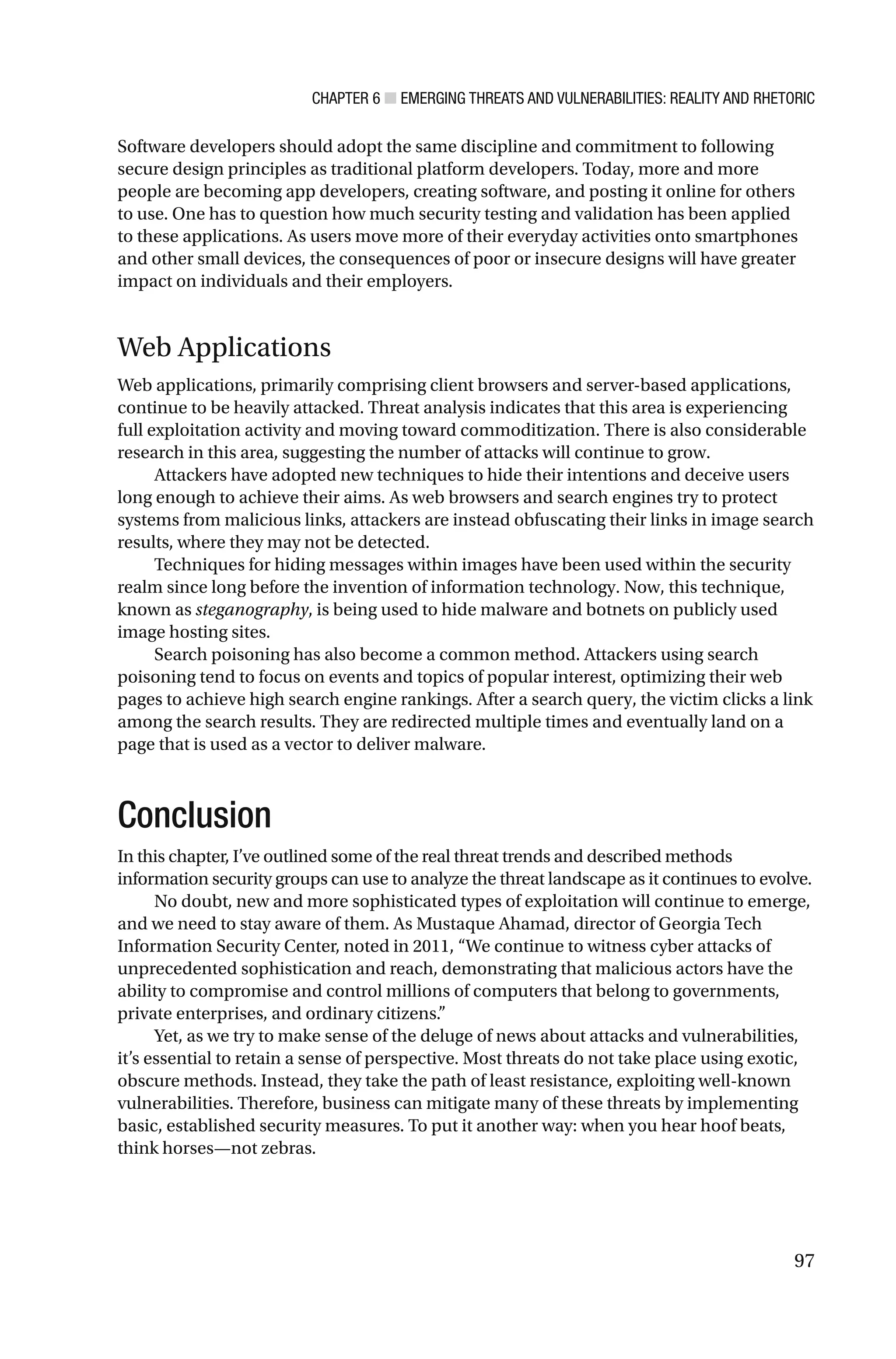 CHAPTER 6 ■ EMERGING THREATS AND VULNERABILITIES: REALITY AND RHETORIC
97
Software developers should adopt the same discipline and commitment to following
secure design principles as traditional platform developers. Today, more and more
people are becoming app developers, creating software, and posting it online for others
to use. One has to question how much security testing and validation has been applied
to these applications. As users move more of their everyday activities onto smartphones
and other small devices, the consequences of poor or insecure designs will have greater
impact on individuals and their employers.
Web Applications
Web applications, primarily comprising client browsers and server-based applications,
continue to be heavily attacked. Threat analysis indicates that this area is experiencing
full exploitation activity and moving toward commoditization. There is also considerable
research in this area, suggesting the number of attacks will continue to grow.
Attackers have adopted new techniques to hide their intentions and deceive users
long enough to achieve their aims. As web browsers and search engines try to protect
systems from malicious links, attackers are instead obfuscating their links in image search
results, where they may not be detected.
Techniques for hiding messages within images have been used within the security
realm since long before the invention of information technology. Now, this technique,
known as steganography, is being used to hide malware and botnets on publicly used
image hosting sites.
Search poisoning has also become a common method. Attackers using search
poisoning tend to focus on events and topics of popular interest, optimizing their web
pages to achieve high search engine rankings. After a search query, the victim clicks a link
among the search results. They are redirected multiple times and eventually land on a
page that is used as a vector to deliver malware.
Conclusion
In this chapter, I’ve outlined some of the real threat trends and described methods
information security groups can use to analyze the threat landscape as it continues to evolve.
No doubt, new and more sophisticated types of exploitation will continue to emerge,
and we need to stay aware of them. As Mustaque Ahamad, director of Georgia Tech
Information Security Center, noted in 2011, “We continue to witness cyber attacks of
unprecedented sophistication and reach, demonstrating that malicious actors have the
ability to compromise and control millions of computers that belong to governments,
private enterprises, and ordinary citizens.”
Yet, as we try to make sense of the deluge of news about attacks and vulnerabilities,
it’s essential to retain a sense of perspective. Most threats do not take place using exotic,
obscure methods. Instead, they take the path of least resistance, exploiting well-known
vulnerabilities. Therefore, business can mitigate many of these threats by implementing
basic, established security measures. To put it another way: when you hear hoof beats,
think horses—not zebras.
 