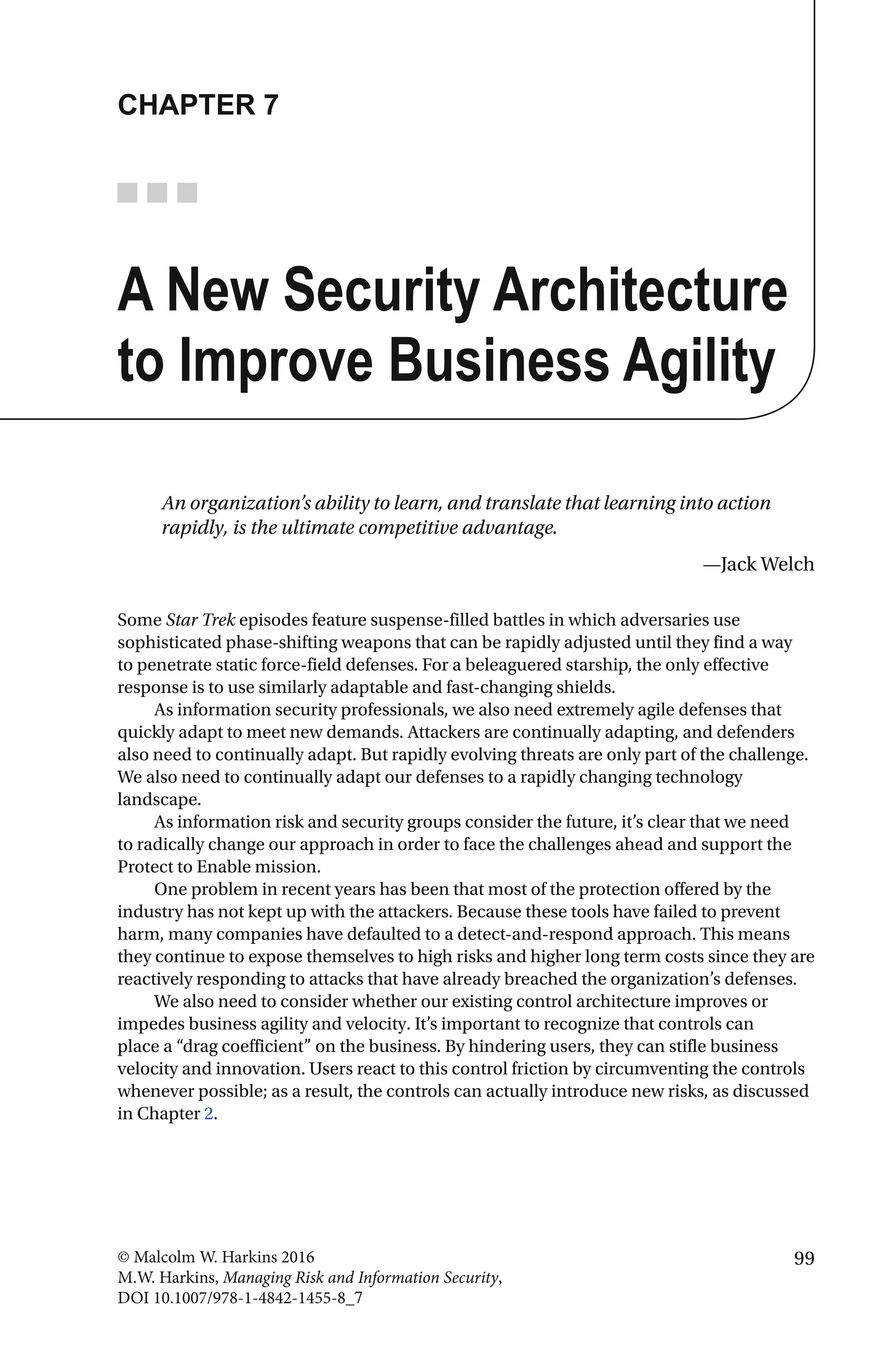 99© Malcolm W. Harkins 2016
M.W. Harkins, Managing Risk and Information Security,
DOI 10.1007/978-1-4842-1455-8_7
CHAPTER 7
A New Security Architecture
to Improve Business Agility
An organization’s ability to learn, and translate that learning into action
rapidly, is the ultimate competitive advantage.
—Jack Welch
Some Star Trek episodes feature suspense-filled battles in which adversaries use
sophisticated phase-shifting weapons that can be rapidly adjusted until they find a way
to penetrate static force-field defenses. For a beleaguered starship, the only effective
response is to use similarly adaptable and fast-changing shields.
As information security professionals, we also need extremely agile defenses that
quickly adapt to meet new demands. Attackers are continually adapting, and defenders
also need to continually adapt. But rapidly evolving threats are only part of the challenge.
We also need to continually adapt our defenses to a rapidly changing technology
landscape.
As information risk and security groups consider the future, it’s clear that we need
to radically change our approach in order to face the challenges ahead and support the
Protect to Enable mission.
One problem in recent years has been that most of the protection offered by the
industry has not kept up with the attackers. Because these tools have failed to prevent
harm, many companies have defaulted to a detect-and-respond approach. This means
they continue to expose themselves to high risks and higher long term costs since they are
reactively responding to attacks that have already breached the organization’s defenses.
We also need to consider whether our existing control architecture improves or
impedes business agility and velocity. It’s important to recognize that controls can
place a “drag coefficient” on the business. By hindering users, they can stifle business
velocity and innovation. Users react to this control friction by circumventing the controls
whenever possible; as a result, the controls can actually introduce new risks, as discussed
in Chapter 2.
 