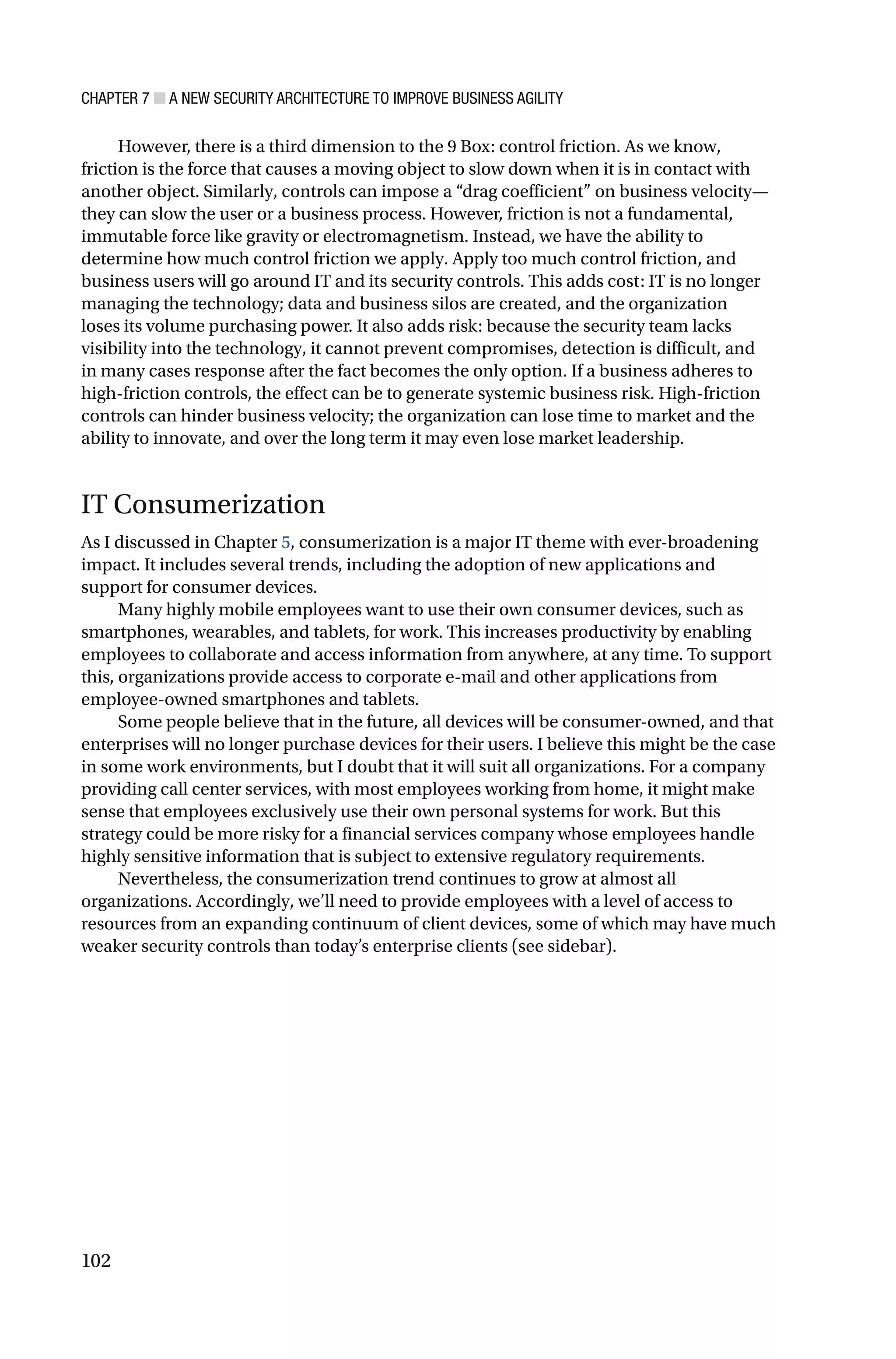 CHAPTER 7 ■ A NEW SECURITY ARCHITECTURE TO IMPROVE BUSINESS AGILITY
102
However, there is a third dimension to the 9 Box: control friction. As we know,
friction is the force that causes a moving object to slow down when it is in contact with
another object. Similarly, controls can impose a “drag coefficient” on business velocity—
they can slow the user or a business process. However, friction is not a fundamental,
immutable force like gravity or electromagnetism. Instead, we have the ability to
determine how much control friction we apply. Apply too much control friction, and
business users will go around IT and its security controls. This adds cost: IT is no longer
managing the technology; data and business silos are created, and the organization
loses its volume purchasing power. It also adds risk: because the security team lacks
visibility into the technology, it cannot prevent compromises, detection is difficult, and
in many cases response after the fact becomes the only option. If a business adheres to
high-friction controls, the effect can be to generate systemic business risk. High-friction
controls can hinder business velocity; the organization can lose time to market and the
ability to innovate, and over the long term it may even lose market leadership.
IT Consumerization
As I discussed in Chapter 5, consumerization is a major IT theme with ever-broadening
impact. It includes several trends, including the adoption of new applications and
support for consumer devices.
Many highly mobile employees want to use their own consumer devices, such as
smartphones, wearables, and tablets, for work. This increases productivity by enabling
employees to collaborate and access information from anywhere, at any time. To support
this, organizations provide access to corporate e-mail and other applications from
employee-owned smartphones and tablets.
Some people believe that in the future, all devices will be consumer-owned, and that
enterprises will no longer purchase devices for their users. I believe this might be the case
in some work environments, but I doubt that it will suit all organizations. For a company
providing call center services, with most employees working from home, it might make
sense that employees exclusively use their own personal systems for work. But this
strategy could be more risky for a financial services company whose employees handle
highly sensitive information that is subject to extensive regulatory requirements.
Nevertheless, the consumerization trend continues to grow at almost all
organizations. Accordingly, we’ll need to provide employees with a level of access to
resources from an expanding continuum of client devices, some of which may have much
weaker security controls than today’s enterprise clients (see sidebar).
 