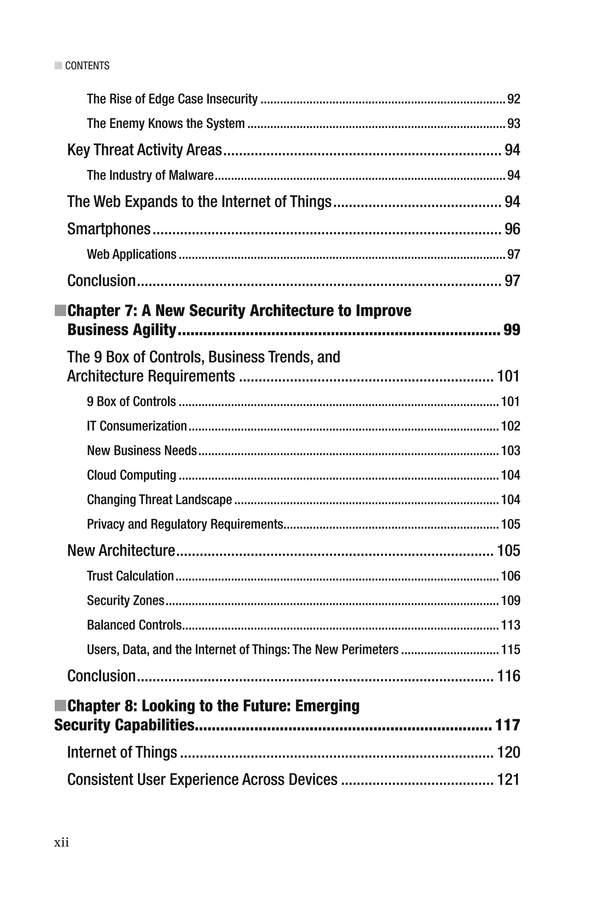 ■ CONTENTS
xii
The Rise of Edge Case Insecurity ...........................................................................92
The Enemy Knows the System ...............................................................................93
Key Threat Activity Areas....................................................................... 94
The Industry of Malware.........................................................................................94
The Web Expands to the Internet of Things........................................... 94
Smartphones......................................................................................... 96
Web Applications....................................................................................................97
Conclusion............................................................................................. 97
■Chapter 7: A New Security Architecture to Improve
Business Agility............................................................................ 99
The 9 Box of Controls, Business Trends, and
Architecture Requirements ................................................................. 101
9 Box of Controls ..................................................................................................101
IT Consumerization...............................................................................................102
New Business Needs............................................................................................103
Cloud Computing ..................................................................................................104
Changing Threat Landscape.................................................................................104
Privacy and Regulatory Requirements..................................................................105
New Architecture................................................................................. 105
Trust Calculation...................................................................................................106
Security Zones......................................................................................................109
Balanced Controls.................................................................................................113
Users, Data, and the Internet of Things: The New Perimeters ..............................115
Conclusion........................................................................................... 116
■Chapter 8: Looking to the Future: Emerging
Security Capabilities...................................................................... 117
Internet of Things ................................................................................ 120
Consistent User Experience Across Devices ....................................... 121
 