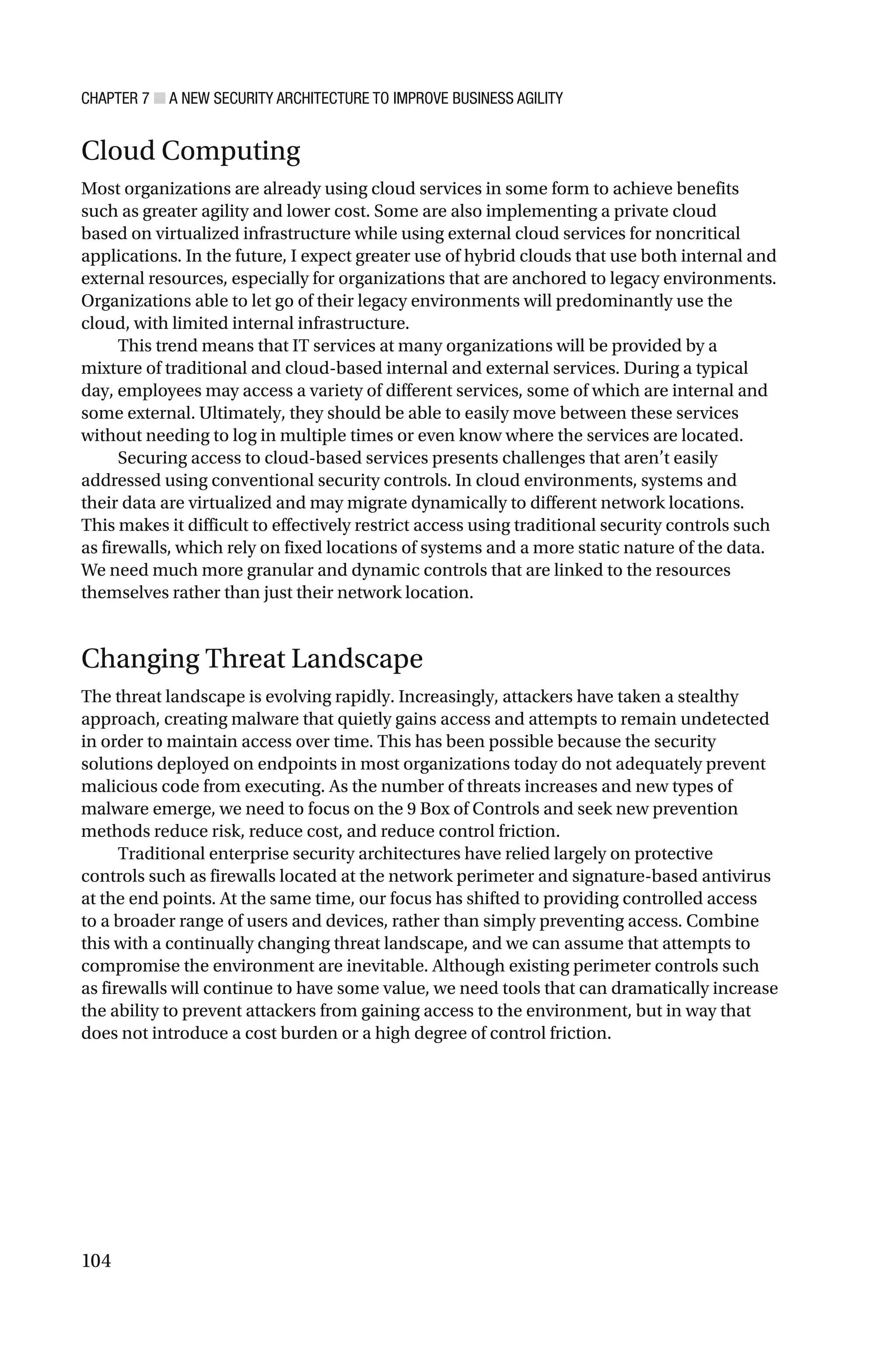 CHAPTER 7 ■ A NEW SECURITY ARCHITECTURE TO IMPROVE BUSINESS AGILITY
104
Cloud Computing
Most organizations are already using cloud services in some form to achieve benefits
such as greater agility and lower cost. Some are also implementing a private cloud
based on virtualized infrastructure while using external cloud services for noncritical
applications. In the future, I expect greater use of hybrid clouds that use both internal and
external resources, especially for organizations that are anchored to legacy environments.
Organizations able to let go of their legacy environments will predominantly use the
cloud, with limited internal infrastructure.
This trend means that IT services at many organizations will be provided by a
mixture of traditional and cloud-based internal and external services. During a typical
day, employees may access a variety of different services, some of which are internal and
some external. Ultimately, they should be able to easily move between these services
without needing to log in multiple times or even know where the services are located.
Securing access to cloud-based services presents challenges that aren’t easily
addressed using conventional security controls. In cloud environments, systems and
their data are virtualized and may migrate dynamically to different network locations.
This makes it difficult to effectively restrict access using traditional security controls such
as firewalls, which rely on fixed locations of systems and a more static nature of the data.
We need much more granular and dynamic controls that are linked to the resources
themselves rather than just their network location.
Changing Threat Landscape
The threat landscape is evolving rapidly. Increasingly, attackers have taken a stealthy
approach, creating malware that quietly gains access and attempts to remain undetected
in order to maintain access over time. This has been possible because the security
solutions deployed on endpoints in most organizations today do not adequately prevent
malicious code from executing. As the number of threats increases and new types of
malware emerge, we need to focus on the 9 Box of Controls and seek new prevention
methods reduce risk, reduce cost, and reduce control friction.
Traditional enterprise security architectures have relied largely on protective
controls such as firewalls located at the network perimeter and signature-based antivirus
at the end points. At the same time, our focus has shifted to providing controlled access
to a broader range of users and devices, rather than simply preventing access. Combine
this with a continually changing threat landscape, and we can assume that attempts to
compromise the environment are inevitable. Although existing perimeter controls such
as firewalls will continue to have some value, we need tools that can dramatically increase
the ability to prevent attackers from gaining access to the environment, but in way that
does not introduce a cost burden or a high degree of control friction.
 
