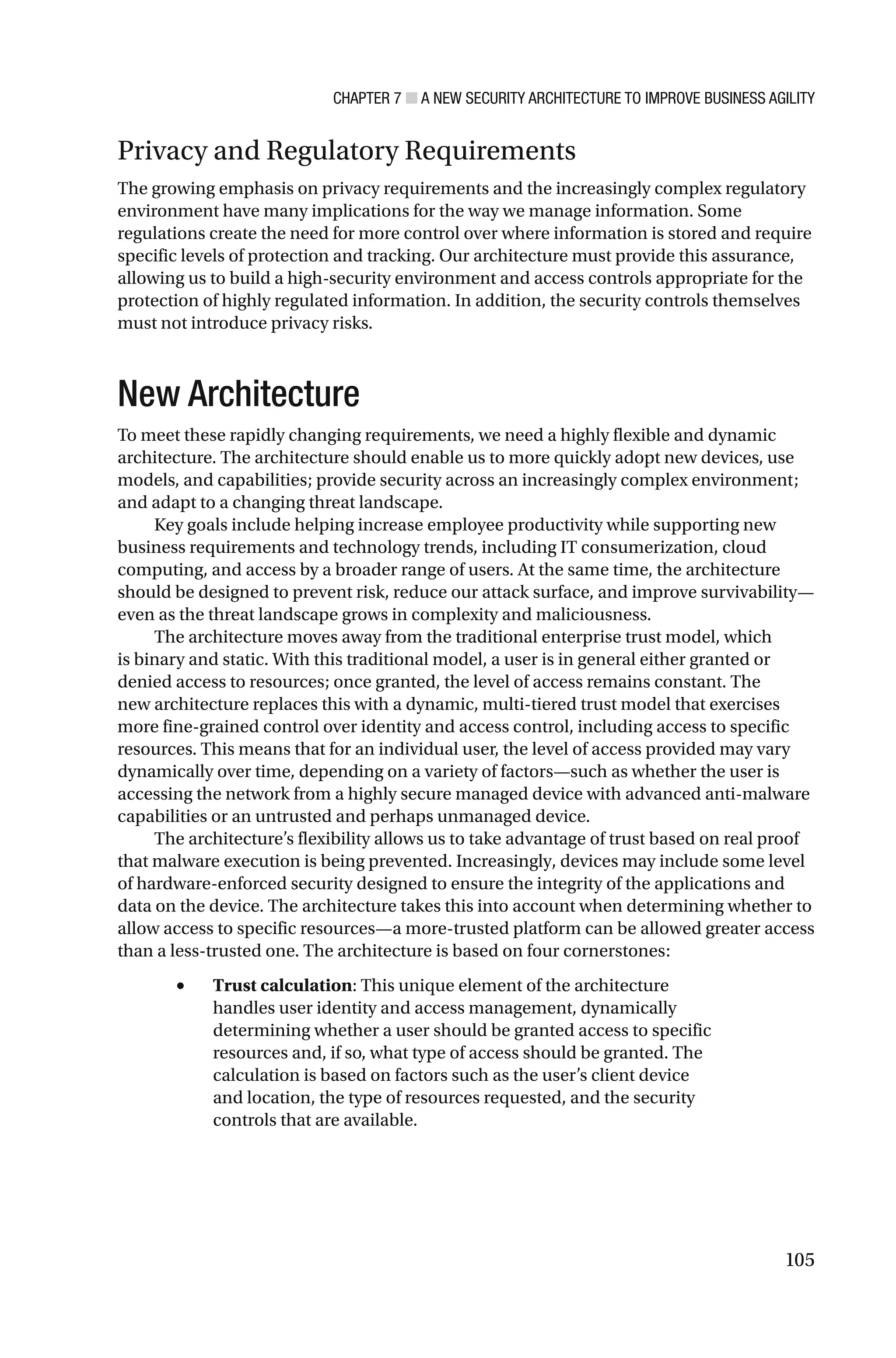 CHAPTER 7 ■ A NEW SECURITY ARCHITECTURE TO IMPROVE BUSINESS AGILITY
105
Privacy and Regulatory Requirements
The growing emphasis on privacy requirements and the increasingly complex regulatory
environment have many implications for the way we manage information. Some
regulations create the need for more control over where information is stored and require
specific levels of protection and tracking. Our architecture must provide this assurance,
allowing us to build a high-security environment and access controls appropriate for the
protection of highly regulated information. In addition, the security controls themselves
must not introduce privacy risks.
New Architecture
To meet these rapidly changing requirements, we need a highly flexible and dynamic
architecture. The architecture should enable us to more quickly adopt new devices, use
models, and capabilities; provide security across an increasingly complex environment;
and adapt to a changing threat landscape.
Key goals include helping increase employee productivity while supporting new
business requirements and technology trends, including IT consumerization, cloud
computing, and access by a broader range of users. At the same time, the architecture
should be designed to prevent risk, reduce our attack surface, and improve survivability—
even as the threat landscape grows in complexity and maliciousness.
The architecture moves away from the traditional enterprise trust model, which
is binary and static. With this traditional model, a user is in general either granted or
denied access to resources; once granted, the level of access remains constant. The
new architecture replaces this with a dynamic, multi-tiered trust model that exercises
more fine-grained control over identity and access control, including access to specific
resources. This means that for an individual user, the level of access provided may vary
dynamically over time, depending on a variety of factors—such as whether the user is
accessing the network from a highly secure managed device with advanced anti-malware
capabilities or an untrusted and perhaps unmanaged device.
The architecture’s flexibility allows us to take advantage of trust based on real proof
that malware execution is being prevented. Increasingly, devices may include some level
of hardware-enforced security designed to ensure the integrity of the applications and
data on the device. The architecture takes this into account when determining whether to
allow access to specific resources—a more-trusted platform can be allowed greater access
than a less-trusted one. The architecture is based on four cornerstones:
• Trust calculation: This unique element of the architecture
handles user identity and access management, dynamically
determining whether a user should be granted access to specific
resources and, if so, what type of access should be granted. The
calculation is based on factors such as the user’s client device
and location, the type of resources requested, and the security
controls that are available.
 