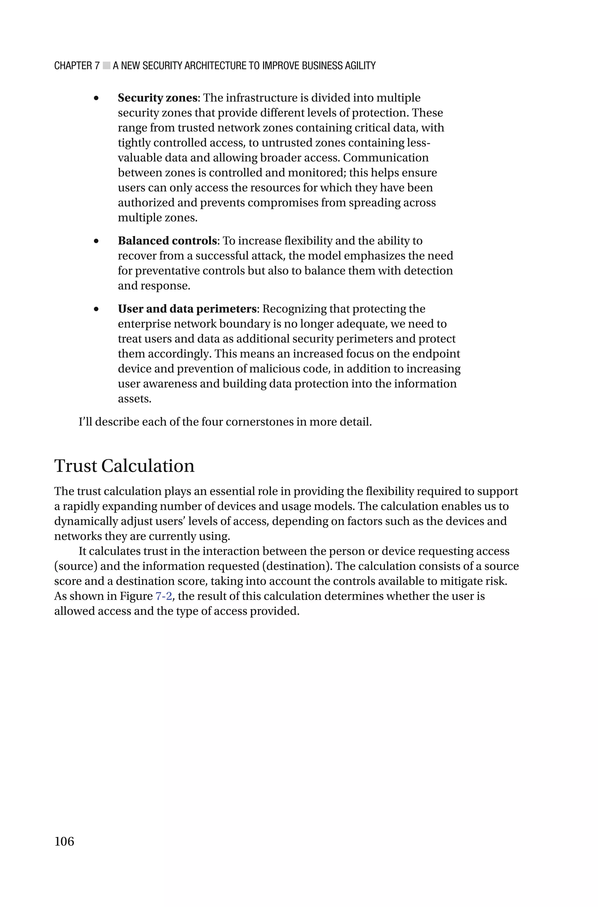 CHAPTER 7 ■ A NEW SECURITY ARCHITECTURE TO IMPROVE BUSINESS AGILITY
106
• Security zones: The infrastructure is divided into multiple
security zones that provide different levels of protection. These
range from trusted network zones containing critical data, with
tightly controlled access, to untrusted zones containing less-
valuable data and allowing broader access. Communication
between zones is controlled and monitored; this helps ensure
users can only access the resources for which they have been
authorized and prevents compromises from spreading across
multiple zones.
• Balanced controls: To increase flexibility and the ability to
recover from a successful attack, the model emphasizes the need
for preventative controls but also to balance them with detection
and response.
• User and data perimeters: Recognizing that protecting the
enterprise network boundary is no longer adequate, we need to
treat users and data as additional security perimeters and protect
them accordingly. This means an increased focus on the endpoint
device and prevention of malicious code, in addition to increasing
user awareness and building data protection into the information
assets.
I’ll describe each of the four cornerstones in more detail.
Trust Calculation
The trust calculation plays an essential role in providing the flexibility required to support
a rapidly expanding number of devices and usage models. The calculation enables us to
dynamically adjust users’ levels of access, depending on factors such as the devices and
networks they are currently using.
It calculates trust in the interaction between the person or device requesting access
(source) and the information requested (destination). The calculation consists of a source
score and a destination score, taking into account the controls available to mitigate risk.
As shown in Figure 7-2, the result of this calculation determines whether the user is
allowed access and the type of access provided.
 