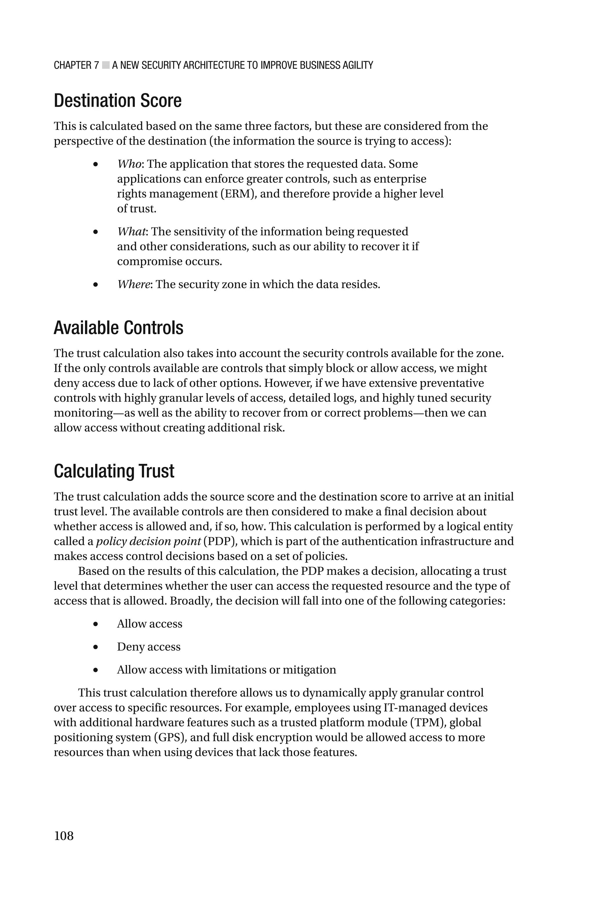 CHAPTER 7 ■ A NEW SECURITY ARCHITECTURE TO IMPROVE BUSINESS AGILITY
108
Destination Score
This is calculated based on the same three factors, but these are considered from the
perspective of the destination (the information the source is trying to access):
• Who: The application that stores the requested data. Some
applications can enforce greater controls, such as enterprise
rights management (ERM), and therefore provide a higher level
of trust.
• What: The sensitivity of the information being requested
and other considerations, such as our ability to recover it if
compromise occurs.
• Where: The security zone in which the data resides.
Available Controls
The trust calculation also takes into account the security controls available for the zone.
If the only controls available are controls that simply block or allow access, we might
deny access due to lack of other options. However, if we have extensive preventative
controls with highly granular levels of access, detailed logs, and highly tuned security
monitoring—as well as the ability to recover from or correct problems—then we can
allow access without creating additional risk.
Calculating Trust
The trust calculation adds the source score and the destination score to arrive at an initial
trust level. The available controls are then considered to make a final decision about
whether access is allowed and, if so, how. This calculation is performed by a logical entity
called a policy decision point (PDP), which is part of the authentication infrastructure and
makes access control decisions based on a set of policies.
Based on the results of this calculation, the PDP makes a decision, allocating a trust
level that determines whether the user can access the requested resource and the type of
access that is allowed. Broadly, the decision will fall into one of the following categories:
• Allow access
• Deny access
• Allow access with limitations or mitigation
This trust calculation therefore allows us to dynamically apply granular control
over access to specific resources. For example, employees using IT-managed devices
with additional hardware features such as a trusted platform module (TPM), global
positioning system (GPS), and full disk encryption would be allowed access to more
resources than when using devices that lack those features.
 