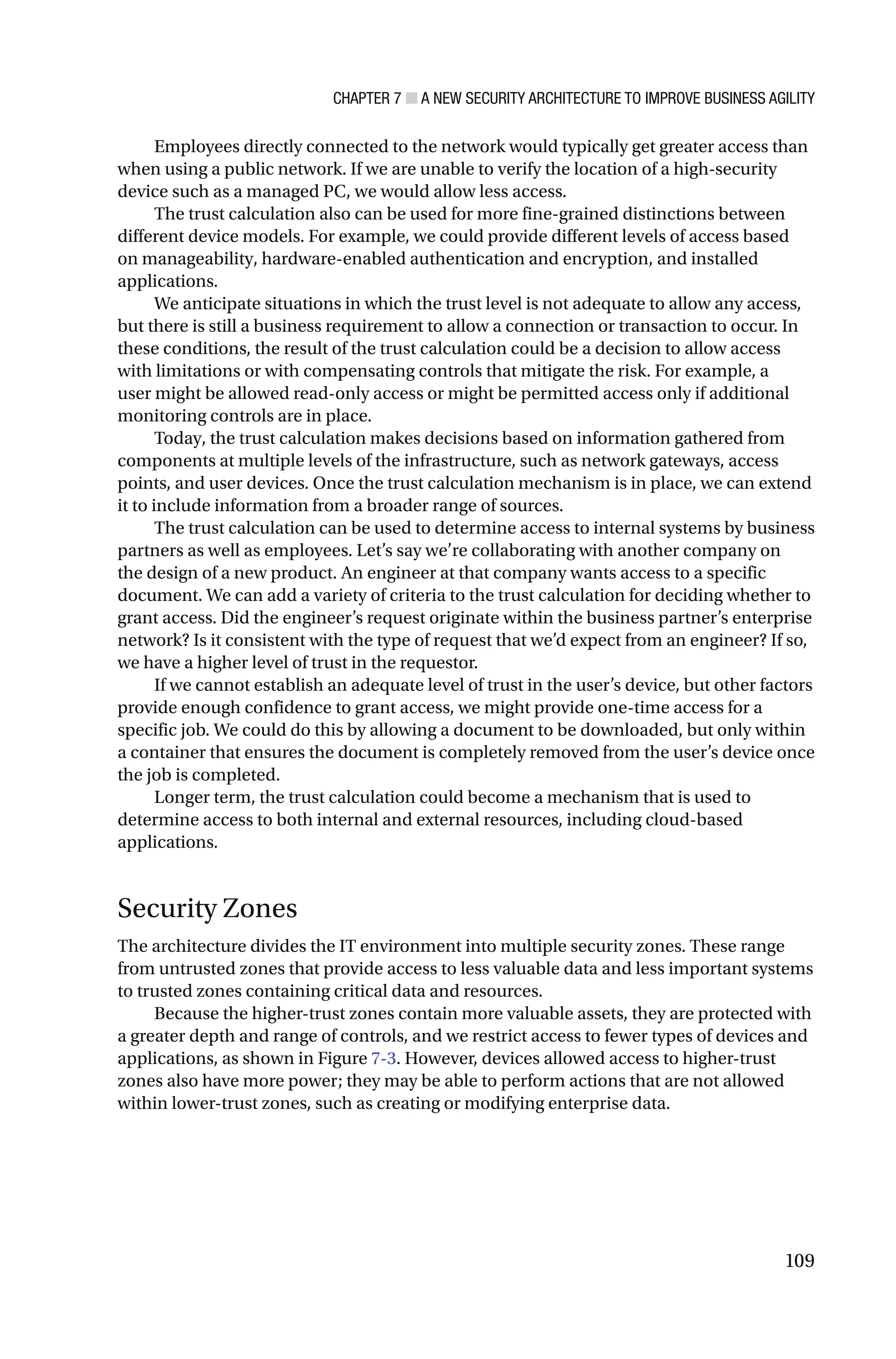 CHAPTER 7 ■ A NEW SECURITY ARCHITECTURE TO IMPROVE BUSINESS AGILITY
109
Employees directly connected to the network would typically get greater access than
when using a public network. If we are unable to verify the location of a high-security
device such as a managed PC, we would allow less access.
The trust calculation also can be used for more fine-grained distinctions between
different device models. For example, we could provide different levels of access based
on manageability, hardware-enabled authentication and encryption, and installed
applications.
We anticipate situations in which the trust level is not adequate to allow any access,
but there is still a business requirement to allow a connection or transaction to occur. In
these conditions, the result of the trust calculation could be a decision to allow access
with limitations or with compensating controls that mitigate the risk. For example, a
user might be allowed read-only access or might be permitted access only if additional
monitoring controls are in place.
Today, the trust calculation makes decisions based on information gathered from
components at multiple levels of the infrastructure, such as network gateways, access
points, and user devices. Once the trust calculation mechanism is in place, we can extend
it to include information from a broader range of sources.
The trust calculation can be used to determine access to internal systems by business
partners as well as employees. Let’s say we’re collaborating with another company on
the design of a new product. An engineer at that company wants access to a specific
document. We can add a variety of criteria to the trust calculation for deciding whether to
grant access. Did the engineer’s request originate within the business partner’s enterprise
network? Is it consistent with the type of request that we’d expect from an engineer? If so,
we have a higher level of trust in the requestor.
If we cannot establish an adequate level of trust in the user’s device, but other factors
provide enough confidence to grant access, we might provide one-time access for a
specific job. We could do this by allowing a document to be downloaded, but only within
a container that ensures the document is completely removed from the user’s device once
the job is completed.
Longer term, the trust calculation could become a mechanism that is used to
determine access to both internal and external resources, including cloud-based
applications.
Security Zones
The architecture divides the IT environment into multiple security zones. These range
from untrusted zones that provide access to less valuable data and less important systems
to trusted zones containing critical data and resources.
Because the higher-trust zones contain more valuable assets, they are protected with
a greater depth and range of controls, and we restrict access to fewer types of devices and
applications, as shown in Figure 7-3. However, devices allowed access to higher-trust
zones also have more power; they may be able to perform actions that are not allowed
within lower-trust zones, such as creating or modifying enterprise data.
 