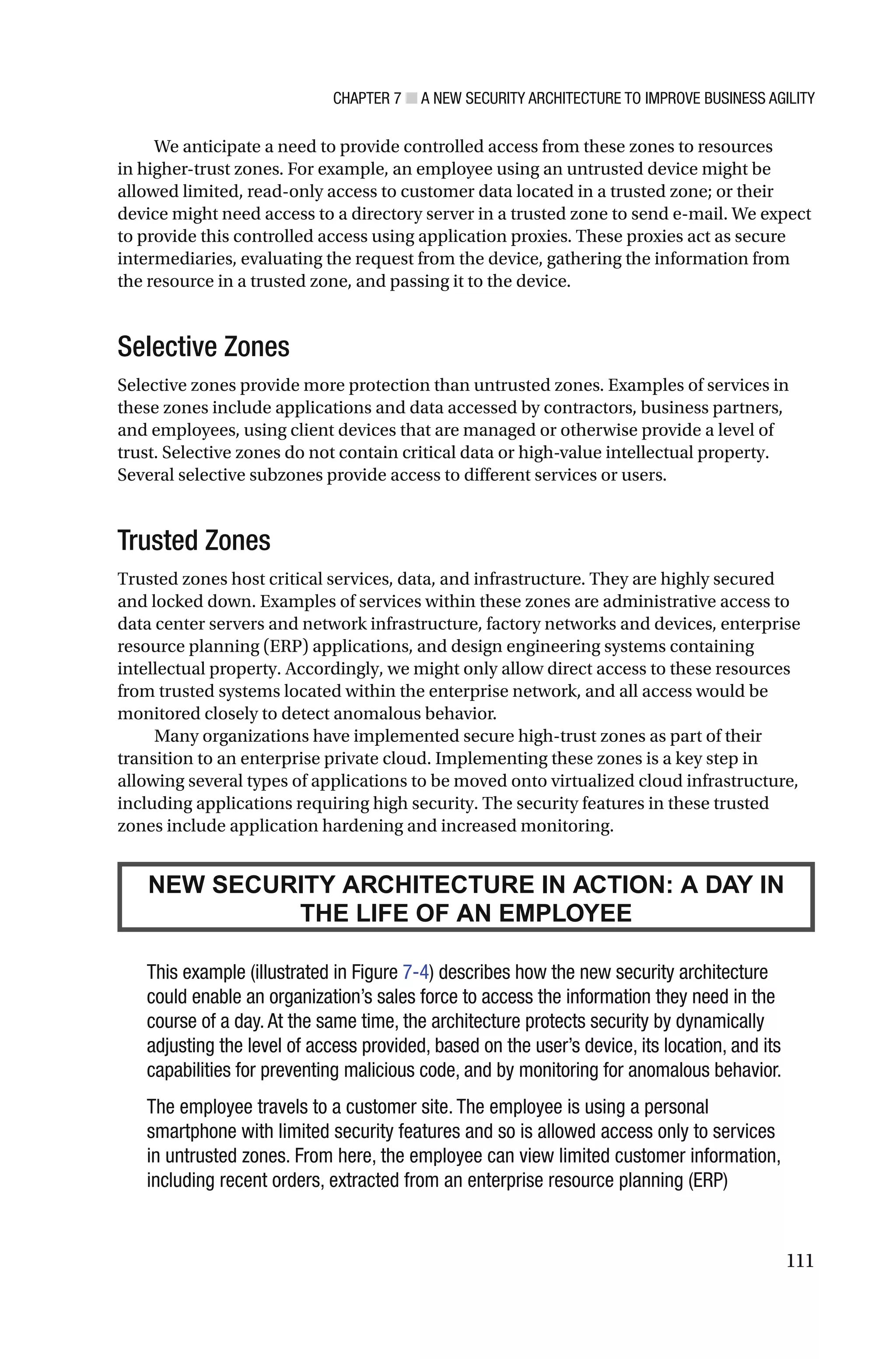 CHAPTER 7 ■ A NEW SECURITY ARCHITECTURE TO IMPROVE BUSINESS AGILITY
111
We anticipate a need to provide controlled access from these zones to resources
in higher-trust zones. For example, an employee using an untrusted device might be
allowed limited, read-only access to customer data located in a trusted zone; or their
device might need access to a directory server in a trusted zone to send e-mail. We expect
to provide this controlled access using application proxies. These proxies act as secure
intermediaries, evaluating the request from the device, gathering the information from
the resource in a trusted zone, and passing it to the device.
Selective Zones
Selective zones provide more protection than untrusted zones. Examples of services in
these zones include applications and data accessed by contractors, business partners,
and employees, using client devices that are managed or otherwise provide a level of
trust. Selective zones do not contain critical data or high-value intellectual property.
Several selective subzones provide access to different services or users.
Trusted Zones
Trusted zones host critical services, data, and infrastructure. They are highly secured
and locked down. Examples of services within these zones are administrative access to
data center servers and network infrastructure, factory networks and devices, enterprise
resource planning (ERP) applications, and design engineering systems containing
intellectual property. Accordingly, we might only allow direct access to these resources
from trusted systems located within the enterprise network, and all access would be
monitored closely to detect anomalous behavior.
Many organizations have implemented secure high-trust zones as part of their
transition to an enterprise private cloud. Implementing these zones is a key step in
allowing several types of applications to be moved onto virtualized cloud infrastructure,
including applications requiring high security. The security features in these trusted
zones include application hardening and increased monitoring.
NEW SECURITY ARCHITECTURE IN ACTION: A DAY IN
THE LIFE OF AN EMPLOYEE
This example (illustrated in Figure 7-4) describes how the new security architecture
could enable an organization’s sales force to access the information they need in the
course of a day. At the same time, the architecture protects security by dynamically
adjusting the level of access provided, based on the user’s device, its location, and its
capabilities for preventing malicious code, and by monitoring for anomalous behavior.
The employee travels to a customer site. The employee is using a personal
smartphone with limited security features and so is allowed access only to services
in untrusted zones. From here, the employee can view limited customer information,
including recent orders, extracted from an enterprise resource planning (ERP)
 