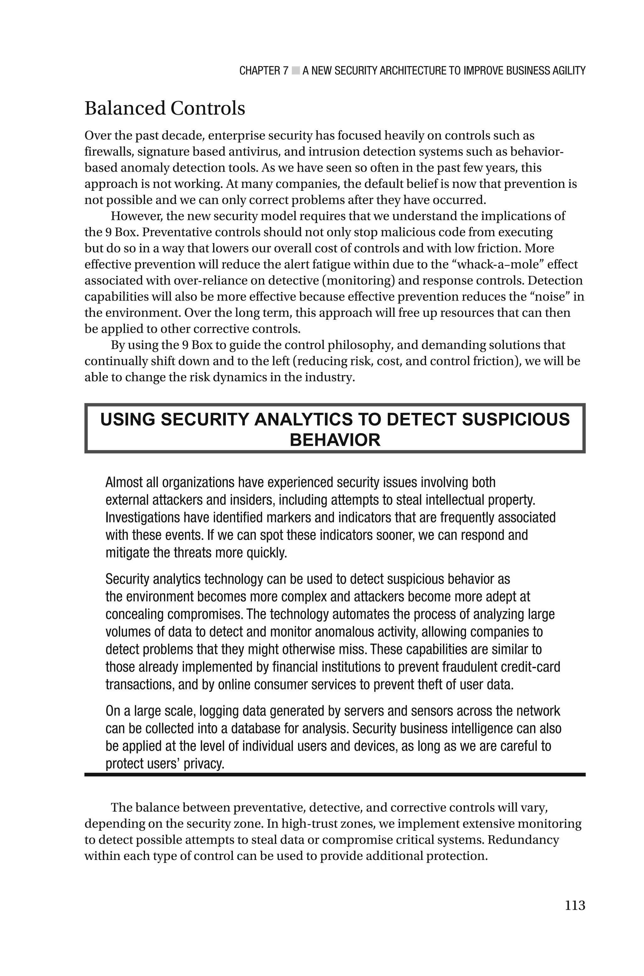 CHAPTER 7 ■ A NEW SECURITY ARCHITECTURE TO IMPROVE BUSINESS AGILITY
113
Balanced Controls
Over the past decade, enterprise security has focused heavily on controls such as
firewalls, signature based antivirus, and intrusion detection systems such as behavior-
based anomaly detection tools. As we have seen so often in the past few years, this
approach is not working. At many companies, the default belief is now that prevention is
not possible and we can only correct problems after they have occurred.
However, the new security model requires that we understand the implications of
the 9 Box. Preventative controls should not only stop malicious code from executing
but do so in a way that lowers our overall cost of controls and with low friction. More
effective prevention will reduce the alert fatigue within due to the “whack-a–mole” effect
associated with over-reliance on detective (monitoring) and response controls. Detection
capabilities will also be more effective because effective prevention reduces the “noise” in
the environment. Over the long term, this approach will free up resources that can then
be applied to other corrective controls.
By using the 9 Box to guide the control philosophy, and demanding solutions that
continually shift down and to the left (reducing risk, cost, and control friction), we will be
able to change the risk dynamics in the industry.
USING SECURITY ANALYTICS TO DETECT SUSPICIOUS
BEHAVIOR
Almost all organizations have experienced security issues involving both
external attackers and insiders, including attempts to steal intellectual property.
Investigations have identified markers and indicators that are frequently associated
with these events. If we can spot these indicators sooner, we can respond and
mitigate the threats more quickly.
Security analytics technology can be used to detect suspicious behavior as
the environment becomes more complex and attackers become more adept at
concealing compromises. The technology automates the process of analyzing large
volumes of data to detect and monitor anomalous activity, allowing companies to
detect problems that they might otherwise miss. These capabilities are similar to
those already implemented by financial institutions to prevent fraudulent credit-card
transactions, and by online consumer services to prevent theft of user data.
On a large scale, logging data generated by servers and sensors across the network
can be collected into a database for analysis. Security business intelligence can also
be applied at the level of individual users and devices, as long as we are careful to
protect users’ privacy.
The balance between preventative, detective, and corrective controls will vary,
depending on the security zone. In high-trust zones, we implement extensive monitoring
to detect possible attempts to steal data or compromise critical systems. Redundancy
within each type of control can be used to provide additional protection.
 