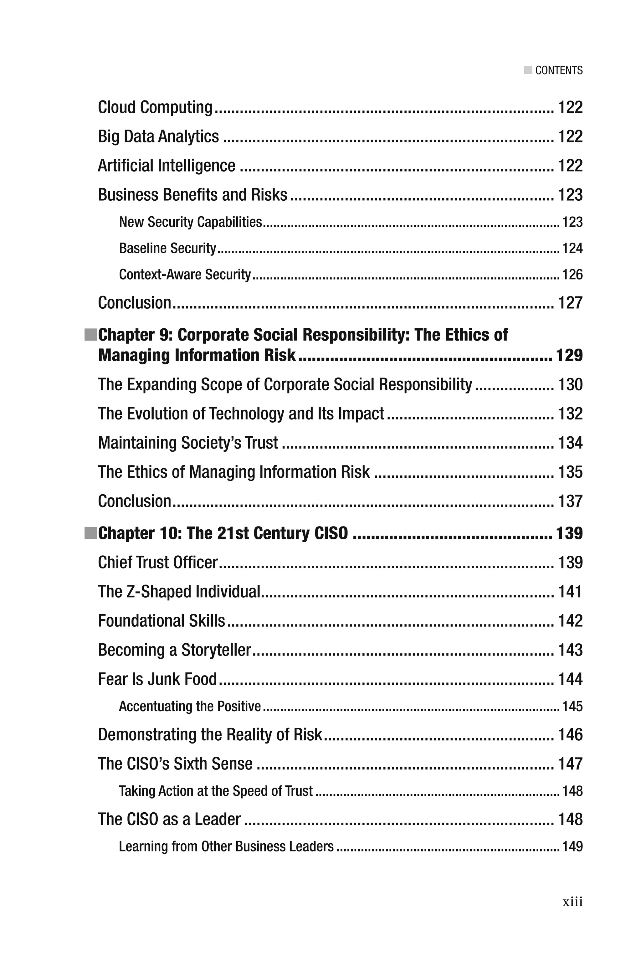■ CONTENTS
xiii
Cloud Computing................................................................................. 122
Big Data Analytics ............................................................................... 122
Artiﬁcial Intelligence ........................................................................... 122
Business Beneﬁts and Risks............................................................... 123
New Security Capabilities.....................................................................................123
Baseline Security..................................................................................................124
Context-Aware Security........................................................................................126
Conclusion........................................................................................... 127
■Chapter 9: Corporate Social Responsibility: The Ethics of
Managing Information Risk........................................................ 129
The Expanding Scope of Corporate Social Responsibility................... 130
The Evolution of Technology and Its Impact........................................ 132
Maintaining Society’s Trust ................................................................. 134
The Ethics of Managing Information Risk ........................................... 135
Conclusion........................................................................................... 137
■Chapter 10: The 21st Century CISO ............................................ 139
Chief Trust Ofﬁcer................................................................................ 139
The Z-Shaped Individual...................................................................... 141
Foundational Skills.............................................................................. 142
Becoming a Storyteller........................................................................ 143
Fear Is Junk Food................................................................................ 144
Accentuating the Positive.....................................................................................145
Demonstrating the Reality of Risk....................................................... 146
The CISO’s Sixth Sense ....................................................................... 147
Taking Action at the Speed of Trust ......................................................................148
The CISO as a Leader .......................................................................... 148
Learning from Other Business Leaders ................................................................149
 