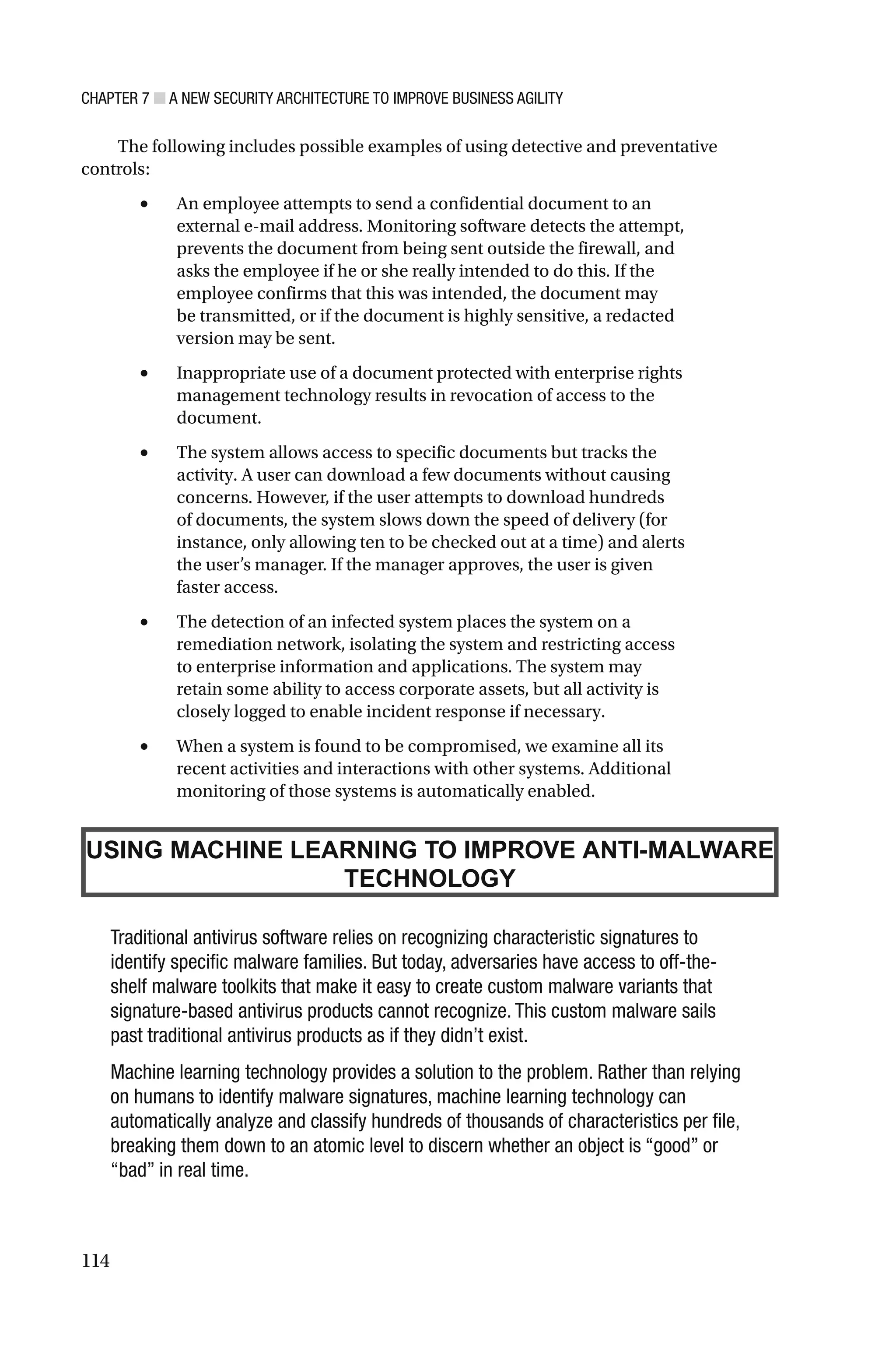 CHAPTER 7 ■ A NEW SECURITY ARCHITECTURE TO IMPROVE BUSINESS AGILITY
114
The following includes possible examples of using detective and preventative
controls:
• An employee attempts to send a confidential document to an
external e-mail address. Monitoring software detects the attempt,
prevents the document from being sent outside the firewall, and
asks the employee if he or she really intended to do this. If the
employee confirms that this was intended, the document may
be transmitted, or if the document is highly sensitive, a redacted
version may be sent.
• Inappropriate use of a document protected with enterprise rights
management technology results in revocation of access to the
document.
• The system allows access to specific documents but tracks the
activity. A user can download a few documents without causing
concerns. However, if the user attempts to download hundreds
of documents, the system slows down the speed of delivery (for
instance, only allowing ten to be checked out at a time) and alerts
the user’s manager. If the manager approves, the user is given
faster access.
• The detection of an infected system places the system on a
remediation network, isolating the system and restricting access
to enterprise information and applications. The system may
retain some ability to access corporate assets, but all activity is
closely logged to enable incident response if necessary.
• When a system is found to be compromised, we examine all its
recent activities and interactions with other systems. Additional
monitoring of those systems is automatically enabled.
USING MACHINE LEARNING TO IMPROVE ANTI-MALWARE
TECHNOLOGY
Traditional antivirus software relies on recognizing characteristic signatures to
identify specific malware families. But today, adversaries have access to off-the-
shelf malware toolkits that make it easy to create custom malware variants that
signature-based antivirus products cannot recognize. This custom malware sails
past traditional antivirus products as if they didn’t exist.
Machine learning technology provides a solution to the problem. Rather than relying
on humans to identify malware signatures, machine learning technology can
automatically analyze and classify hundreds of thousands of characteristics per file,
breaking them down to an atomic level to discern whether an object is “good” or
“bad” in real time.
 
