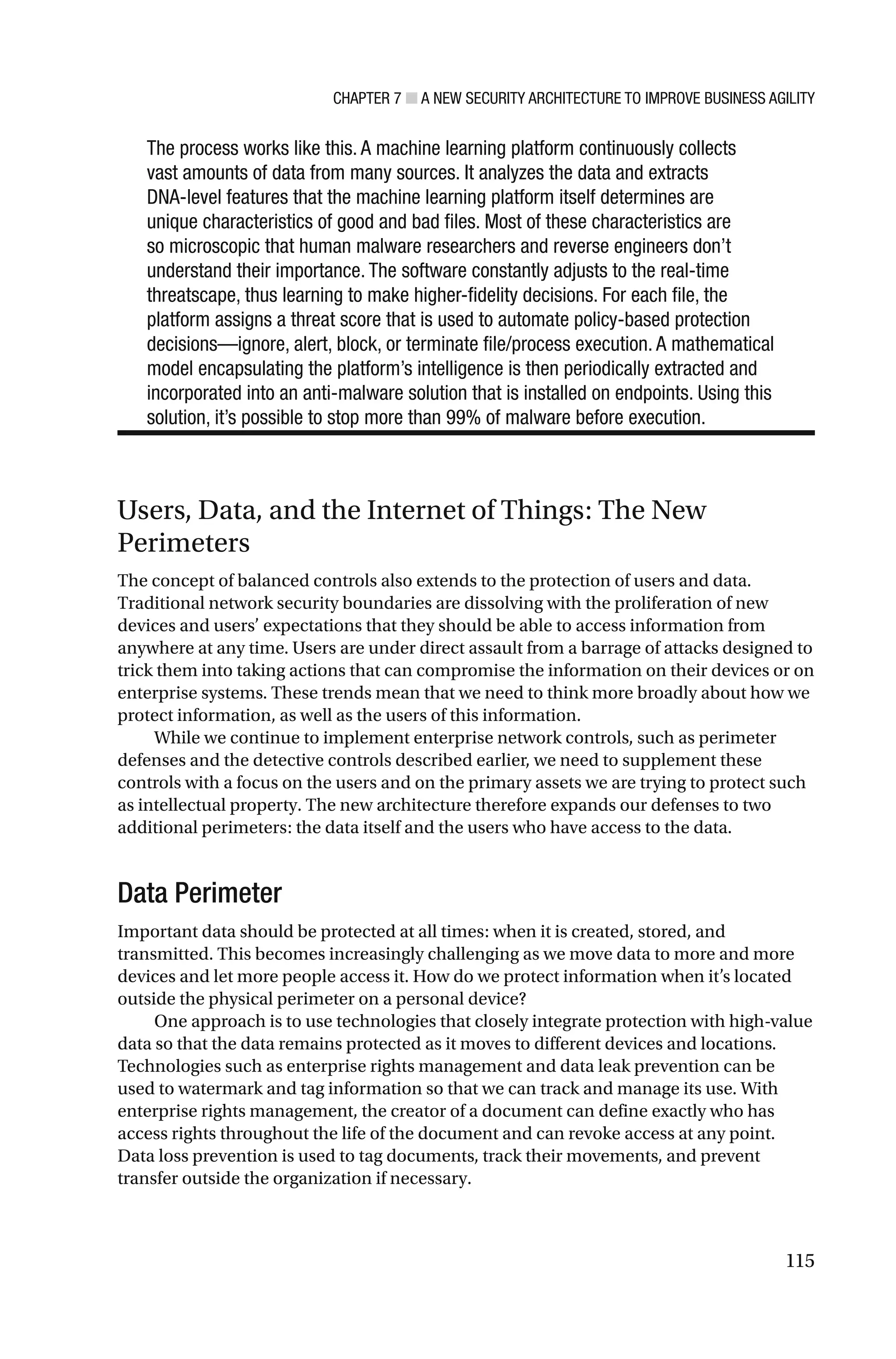 CHAPTER 7 ■ A NEW SECURITY ARCHITECTURE TO IMPROVE BUSINESS AGILITY
115
The process works like this. A machine learning platform continuously collects
vast amounts of data from many sources. It analyzes the data and extracts
DNA-level features that the machine learning platform itself determines are
unique characteristics of good and bad files. Most of these characteristics are
so microscopic that human malware researchers and reverse engineers don’t
understand their importance. The software constantly adjusts to the real-time
threatscape, thus learning to make higher-fidelity decisions. For each file, the
platform assigns a threat score that is used to automate policy-based protection
decisions—ignore, alert, block, or terminate file/process execution. A mathematical
model encapsulating the platform’s intelligence is then periodically extracted and
incorporated into an anti-malware solution that is installed on endpoints. Using this
solution, it’s possible to stop more than 99% of malware before execution.
Users, Data, and the Internet of Things: The New
Perimeters
The concept of balanced controls also extends to the protection of users and data.
Traditional network security boundaries are dissolving with the proliferation of new
devices and users’ expectations that they should be able to access information from
anywhere at any time. Users are under direct assault from a barrage of attacks designed to
trick them into taking actions that can compromise the information on their devices or on
enterprise systems. These trends mean that we need to think more broadly about how we
protect information, as well as the users of this information.
While we continue to implement enterprise network controls, such as perimeter
defenses and the detective controls described earlier, we need to supplement these
controls with a focus on the users and on the primary assets we are trying to protect such
as intellectual property. The new architecture therefore expands our defenses to two
additional perimeters: the data itself and the users who have access to the data.
Data Perimeter
Important data should be protected at all times: when it is created, stored, and
transmitted. This becomes increasingly challenging as we move data to more and more
devices and let more people access it. How do we protect information when it’s located
outside the physical perimeter on a personal device?
One approach is to use technologies that closely integrate protection with high-value
data so that the data remains protected as it moves to different devices and locations.
Technologies such as enterprise rights management and data leak prevention can be
used to watermark and tag information so that we can track and manage its use. With
enterprise rights management, the creator of a document can define exactly who has
access rights throughout the life of the document and can revoke access at any point.
Data loss prevention is used to tag documents, track their movements, and prevent
transfer outside the organization if necessary.
 