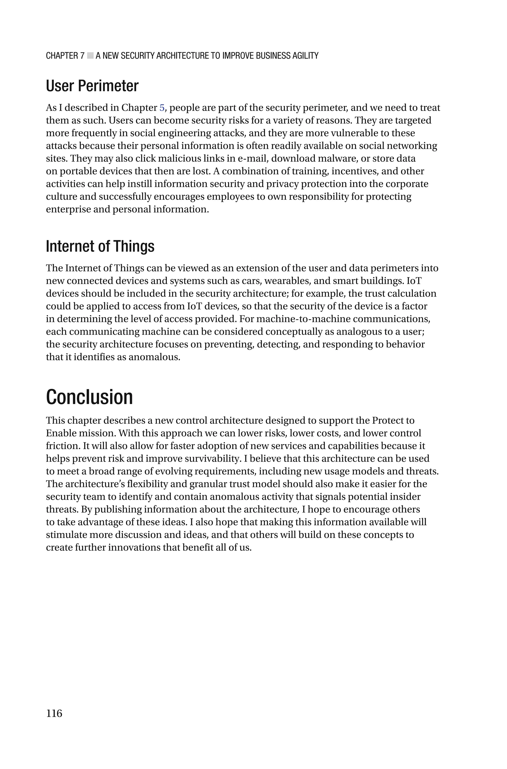 CHAPTER 7 ■ A NEW SECURITY ARCHITECTURE TO IMPROVE BUSINESS AGILITY
116
User Perimeter
As I described in Chapter 5, people are part of the security perimeter, and we need to treat
them as such. Users can become security risks for a variety of reasons. They are targeted
more frequently in social engineering attacks, and they are more vulnerable to these
attacks because their personal information is often readily available on social networking
sites. They may also click malicious links in e-mail, download malware, or store data
on portable devices that then are lost. A combination of training, incentives, and other
activities can help instill information security and privacy protection into the corporate
culture and successfully encourages employees to own responsibility for protecting
enterprise and personal information.
Internet of Things
The Internet of Things can be viewed as an extension of the user and data perimeters into
new connected devices and systems such as cars, wearables, and smart buildings. IoT
devices should be included in the security architecture; for example, the trust calculation
could be applied to access from IoT devices, so that the security of the device is a factor
in determining the level of access provided. For machine-to-machine communications,
each communicating machine can be considered conceptually as analogous to a user;
the security architecture focuses on preventing, detecting, and responding to behavior
that it identifies as anomalous.
Conclusion
This chapter describes a new control architecture designed to support the Protect to
Enable mission. With this approach we can lower risks, lower costs, and lower control
friction. It will also allow for faster adoption of new services and capabilities because it
helps prevent risk and improve survivability. I believe that this architecture can be used
to meet a broad range of evolving requirements, including new usage models and threats.
The architecture’s flexibility and granular trust model should also make it easier for the
security team to identify and contain anomalous activity that signals potential insider
threats. By publishing information about the architecture, I hope to encourage others
to take advantage of these ideas. I also hope that making this information available will
stimulate more discussion and ideas, and that others will build on these concepts to
create further innovations that benefit all of us.
 