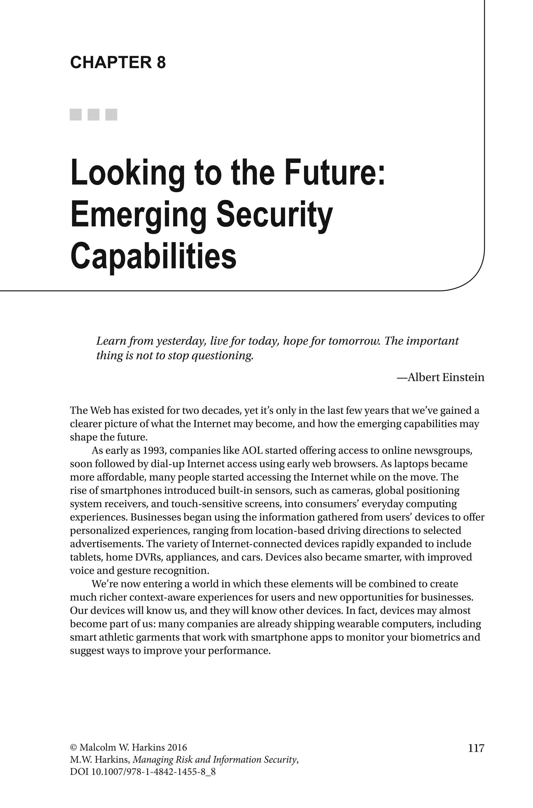 117© Malcolm W. Harkins 2016
M.W. Harkins, Managing Risk and Information Security,
DOI 10.1007/978-1-4842-1455-8_8
CHAPTER 8
Looking to the Future:
Emerging Security
Capabilities
Learn from yesterday, live for today, hope for tomorrow. The important
thing is not to stop questioning.
—Albert Einstein
The Web has existed for two decades, yet it’s only in the last few years that we’ve gained a
clearer picture of what the Internet may become, and how the emerging capabilities may
shape the future.
As early as 1993, companies like AOL started offering access to online newsgroups,
soon followed by dial-up Internet access using early web browsers. As laptops became
more affordable, many people started accessing the Internet while on the move. The
rise of smartphones introduced built-in sensors, such as cameras, global positioning
system receivers, and touch-sensitive screens, into consumers’ everyday computing
experiences. Businesses began using the information gathered from users’ devices to offer
personalized experiences, ranging from location-based driving directions to selected
advertisements. The variety of Internet-connected devices rapidly expanded to include
tablets, home DVRs, appliances, and cars. Devices also became smarter, with improved
voice and gesture recognition.
We’re now entering a world in which these elements will be combined to create
much richer context-aware experiences for users and new opportunities for businesses.
Our devices will know us, and they will know other devices. In fact, devices may almost
become part of us: many companies are already shipping wearable computers, including
smart athletic garments that work with smartphone apps to monitor your biometrics and
suggest ways to improve your performance.
 