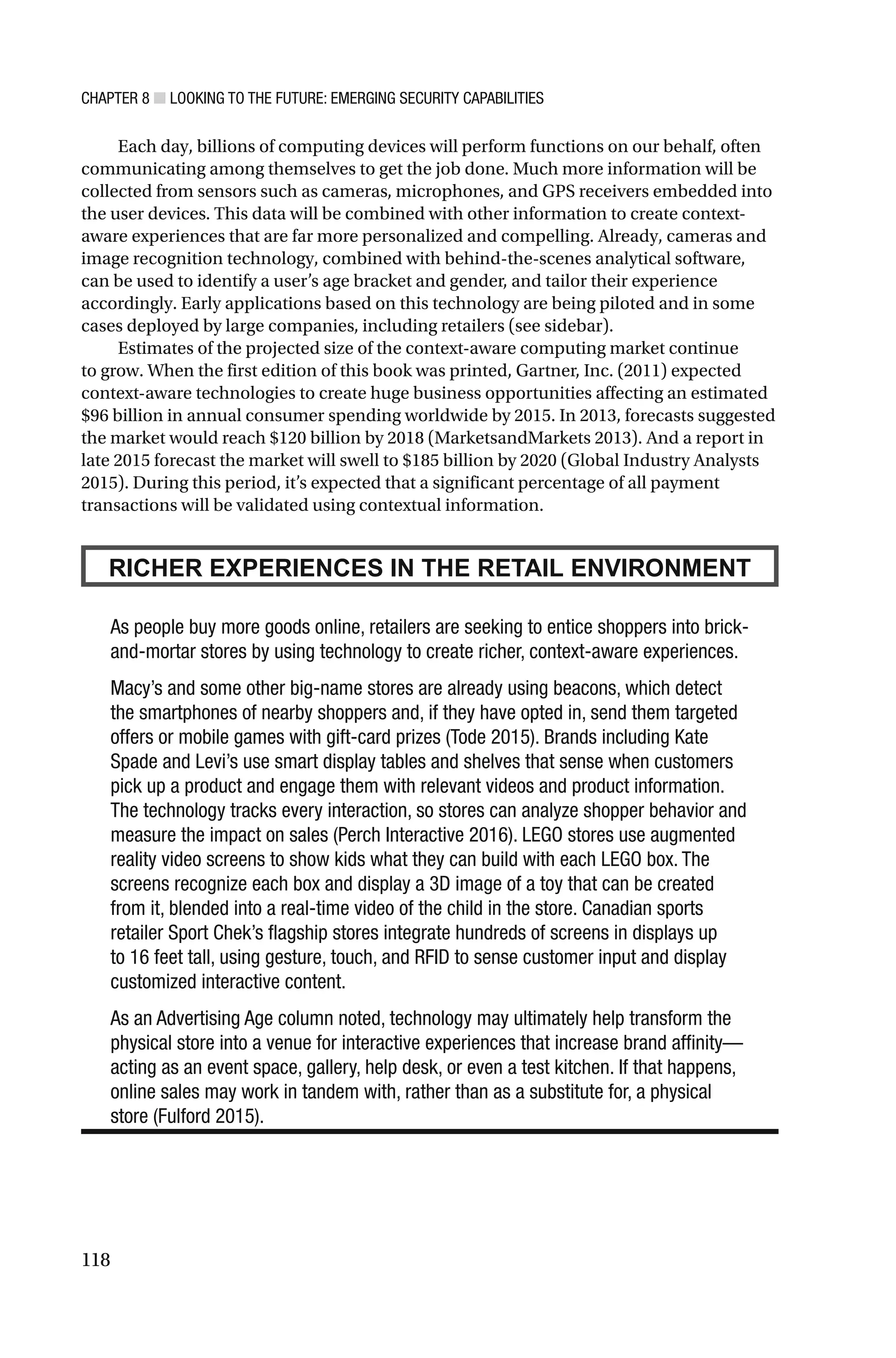 CHAPTER 8 ■ LOOKING TO THE FUTURE: EMERGING SECURITY CAPABILITIES
118
Each day, billions of computing devices will perform functions on our behalf, often
communicating among themselves to get the job done. Much more information will be
collected from sensors such as cameras, microphones, and GPS receivers embedded into
the user devices. This data will be combined with other information to create context-
aware experiences that are far more personalized and compelling. Already, cameras and
image recognition technology, combined with behind-the-scenes analytical software,
can be used to identify a user’s age bracket and gender, and tailor their experience
accordingly. Early applications based on this technology are being piloted and in some
cases deployed by large companies, including retailers (see sidebar).
Estimates of the projected size of the context-aware computing market continue
to grow. When the first edition of this book was printed, Gartner, Inc. (2011) expected
context-aware technologies to create huge business opportunities affecting an estimated
$96 billion in annual consumer spending worldwide by 2015. In 2013, forecasts suggested
the market would reach $120 billion by 2018 (MarketsandMarkets 2013). And a report in
late 2015 forecast the market will swell to $185 billion by 2020 (Global Industry Analysts
2015). During this period, it’s expected that a significant percentage of all payment
transactions will be validated using contextual information.
RICHER EXPERIENCES IN THE RETAIL ENVIRONMENT
As people buy more goods online, retailers are seeking to entice shoppers into brick-
and-mortar stores by using technology to create richer, context-aware experiences.
Macy’s and some other big-name stores are already using beacons, which detect
the smartphones of nearby shoppers and, if they have opted in, send them targeted
offers or mobile games with gift-card prizes (Tode 2015). Brands including Kate
Spade and Levi’s use smart display tables and shelves that sense when customers
pick up a product and engage them with relevant videos and product information.
The technology tracks every interaction, so stores can analyze shopper behavior and
measure the impact on sales (Perch Interactive 2016). LEGO stores use augmented
reality video screens to show kids what they can build with each LEGO box. The
screens recognize each box and display a 3D image of a toy that can be created
from it, blended into a real-time video of the child in the store. Canadian sports
retailer Sport Chek’s flagship stores integrate hundreds of screens in displays up
to 16 feet tall, using gesture, touch, and RFID to sense customer input and display
customized interactive content.
As an Advertising Age column noted, technology may ultimately help transform the
physical store into a venue for interactive experiences that increase brand affinity—
acting as an event space, gallery, help desk, or even a test kitchen. If that happens,
online sales may work in tandem with, rather than as a substitute for, a physical
store (Fulford 2015).
 