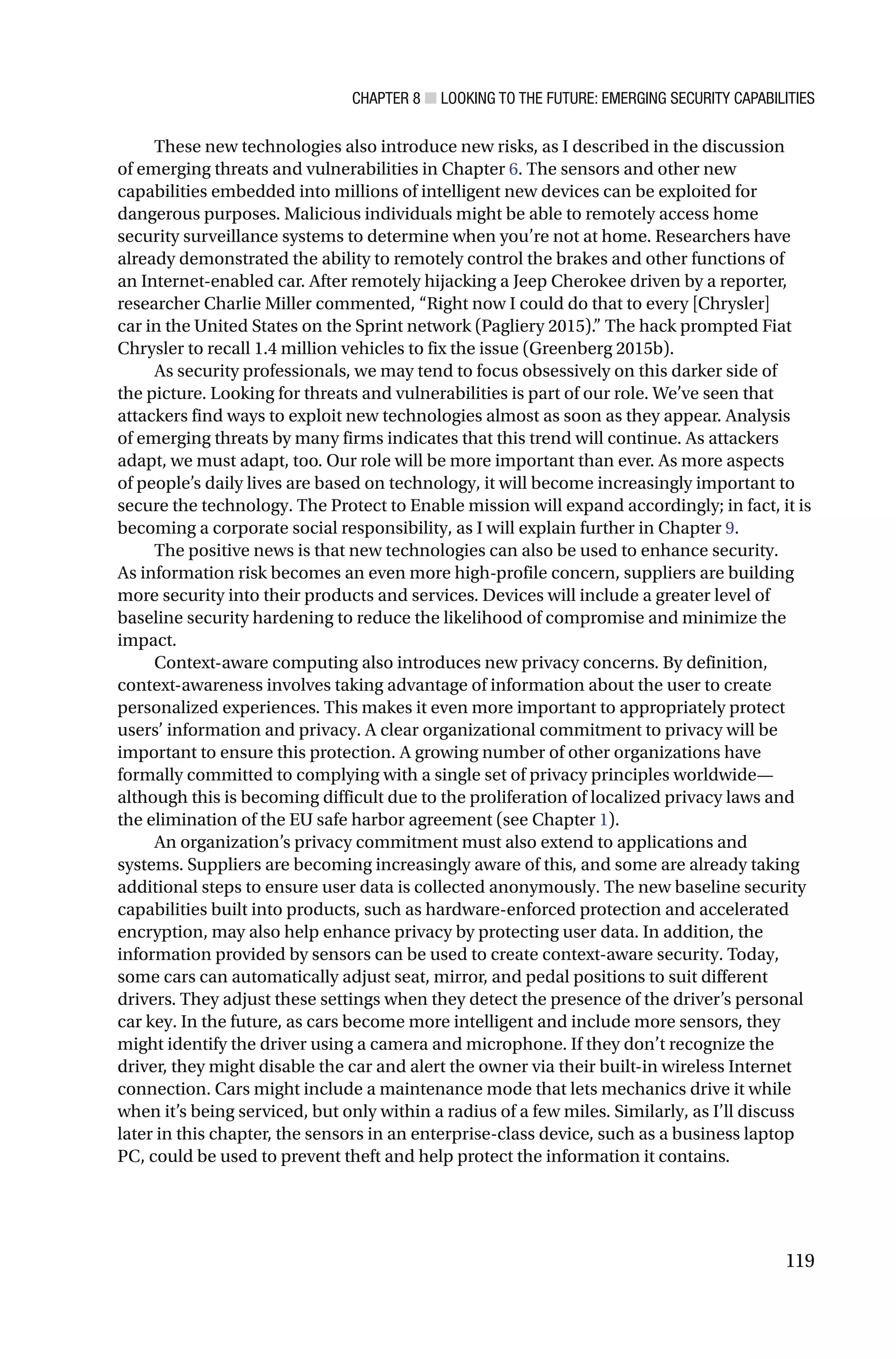CHAPTER 8 ■ LOOKING TO THE FUTURE: EMERGING SECURITY CAPABILITIES
119
These new technologies also introduce new risks, as I described in the discussion
of emerging threats and vulnerabilities in Chapter 6. The sensors and other new
capabilities embedded into millions of intelligent new devices can be exploited for
dangerous purposes. Malicious individuals might be able to remotely access home
security surveillance systems to determine when you’re not at home. Researchers have
already demonstrated the ability to remotely control the brakes and other functions of
an Internet-enabled car. After remotely hijacking a Jeep Cherokee driven by a reporter,
researcher Charlie Miller commented, “Right now I could do that to every [Chrysler]
car in the United States on the Sprint network (Pagliery 2015).” The hack prompted Fiat
Chrysler to recall 1.4 million vehicles to fix the issue (Greenberg 2015b).
As security professionals, we may tend to focus obsessively on this darker side of
the picture. Looking for threats and vulnerabilities is part of our role. We’ve seen that
attackers find ways to exploit new technologies almost as soon as they appear. Analysis
of emerging threats by many firms indicates that this trend will continue. As attackers
adapt, we must adapt, too. Our role will be more important than ever. As more aspects
of people’s daily lives are based on technology, it will become increasingly important to
secure the technology. The Protect to Enable mission will expand accordingly; in fact, it is
becoming a corporate social responsibility, as I will explain further in Chapter 9.
The positive news is that new technologies can also be used to enhance security.
As information risk becomes an even more high-profile concern, suppliers are building
more security into their products and services. Devices will include a greater level of
baseline security hardening to reduce the likelihood of compromise and minimize the
impact.
Context-aware computing also introduces new privacy concerns. By definition,
context-awareness involves taking advantage of information about the user to create
personalized experiences. This makes it even more important to appropriately protect
users’ information and privacy. A clear organizational commitment to privacy will be
important to ensure this protection. A growing number of other organizations have
formally committed to complying with a single set of privacy principles worldwide—
although this is becoming difficult due to the proliferation of localized privacy laws and
the elimination of the EU safe harbor agreement (see Chapter 1).
An organization’s privacy commitment must also extend to applications and
systems. Suppliers are becoming increasingly aware of this, and some are already taking
additional steps to ensure user data is collected anonymously. The new baseline security
capabilities built into products, such as hardware-enforced protection and accelerated
encryption, may also help enhance privacy by protecting user data. In addition, the
information provided by sensors can be used to create context-aware security. Today,
some cars can automatically adjust seat, mirror, and pedal positions to suit different
drivers. They adjust these settings when they detect the presence of the driver’s personal
car key. In the future, as cars become more intelligent and include more sensors, they
might identify the driver using a camera and microphone. If they don’t recognize the
driver, they might disable the car and alert the owner via their built-in wireless Internet
connection. Cars might include a maintenance mode that lets mechanics drive it while
when it’s being serviced, but only within a radius of a few miles. Similarly, as I’ll discuss
later in this chapter, the sensors in an enterprise-class device, such as a business laptop
PC, could be used to prevent theft and help protect the information it contains.
 
