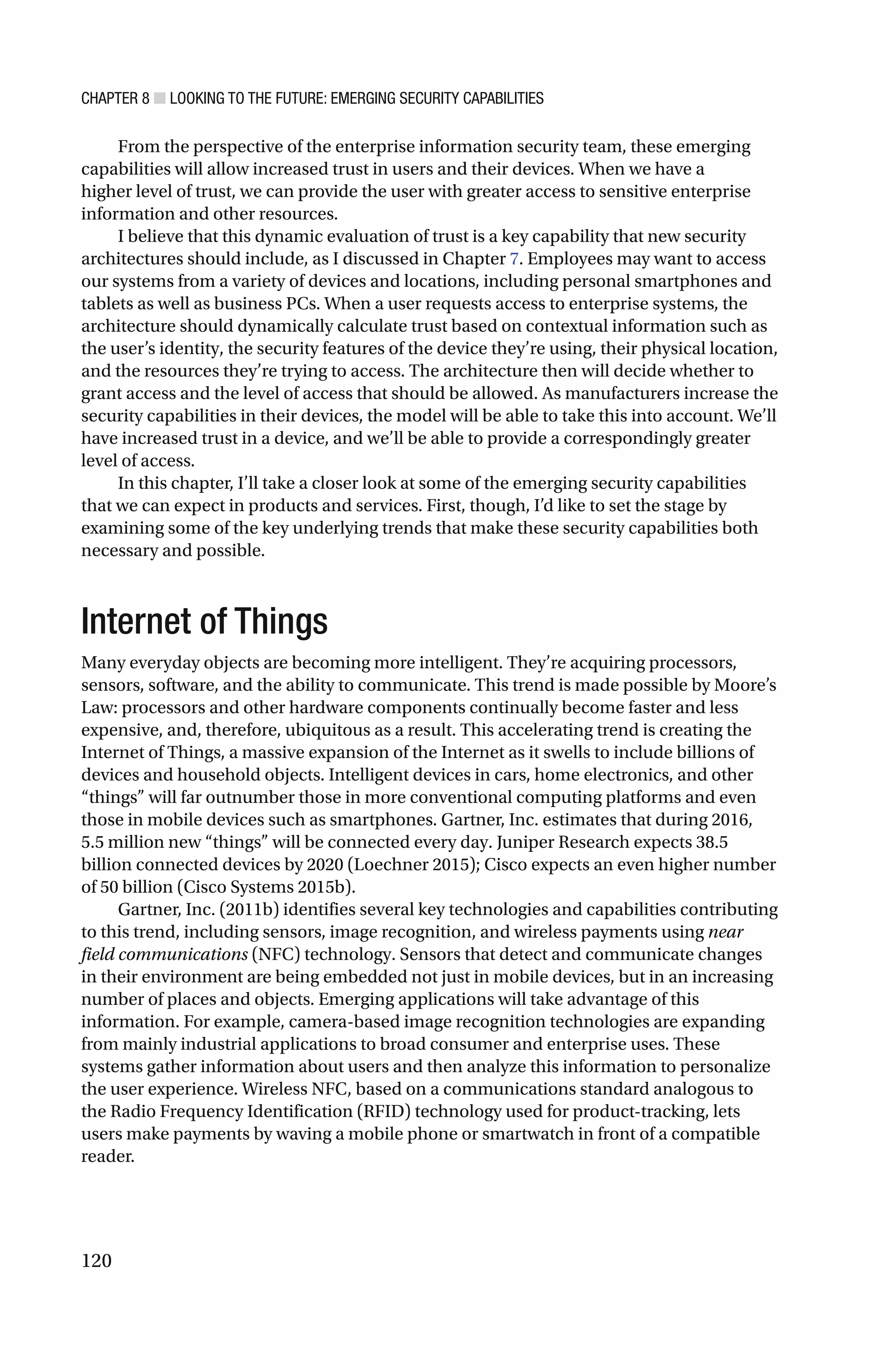 CHAPTER 8 ■ LOOKING TO THE FUTURE: EMERGING SECURITY CAPABILITIES
120
From the perspective of the enterprise information security team, these emerging
capabilities will allow increased trust in users and their devices. When we have a
higher level of trust, we can provide the user with greater access to sensitive enterprise
information and other resources.
I believe that this dynamic evaluation of trust is a key capability that new security
architectures should include, as I discussed in Chapter 7. Employees may want to access
our systems from a variety of devices and locations, including personal smartphones and
tablets as well as business PCs. When a user requests access to enterprise systems, the
architecture should dynamically calculate trust based on contextual information such as
the user’s identity, the security features of the device they’re using, their physical location,
and the resources they’re trying to access. The architecture then will decide whether to
grant access and the level of access that should be allowed. As manufacturers increase the
security capabilities in their devices, the model will be able to take this into account. We’ll
have increased trust in a device, and we’ll be able to provide a correspondingly greater
level of access.
In this chapter, I’ll take a closer look at some of the emerging security capabilities
that we can expect in products and services. First, though, I’d like to set the stage by
examining some of the key underlying trends that make these security capabilities both
necessary and possible.
Internet of Things
Many everyday objects are becoming more intelligent. They’re acquiring processors,
sensors, software, and the ability to communicate. This trend is made possible by Moore’s
Law: processors and other hardware components continually become faster and less
expensive, and, therefore, ubiquitous as a result. This accelerating trend is creating the
Internet of Things, a massive expansion of the Internet as it swells to include billions of
devices and household objects. Intelligent devices in cars, home electronics, and other
“things” will far outnumber those in more conventional computing platforms and even
those in mobile devices such as smartphones. Gartner, Inc. estimates that during 2016,
5.5 million new “things” will be connected every day. Juniper Research expects 38.5
billion connected devices by 2020 (Loechner 2015); Cisco expects an even higher number
of 50 billion (Cisco Systems 2015b).
Gartner, Inc. (2011b) identifies several key technologies and capabilities contributing
to this trend, including sensors, image recognition, and wireless payments using near
field communications (NFC) technology. Sensors that detect and communicate changes
in their environment are being embedded not just in mobile devices, but in an increasing
number of places and objects. Emerging applications will take advantage of this
information. For example, camera-based image recognition technologies are expanding
from mainly industrial applications to broad consumer and enterprise uses. These
systems gather information about users and then analyze this information to personalize
the user experience. Wireless NFC, based on a communications standard analogous to
the Radio Frequency Identification (RFID) technology used for product-tracking, lets
users make payments by waving a mobile phone or smartwatch in front of a compatible
reader.
 