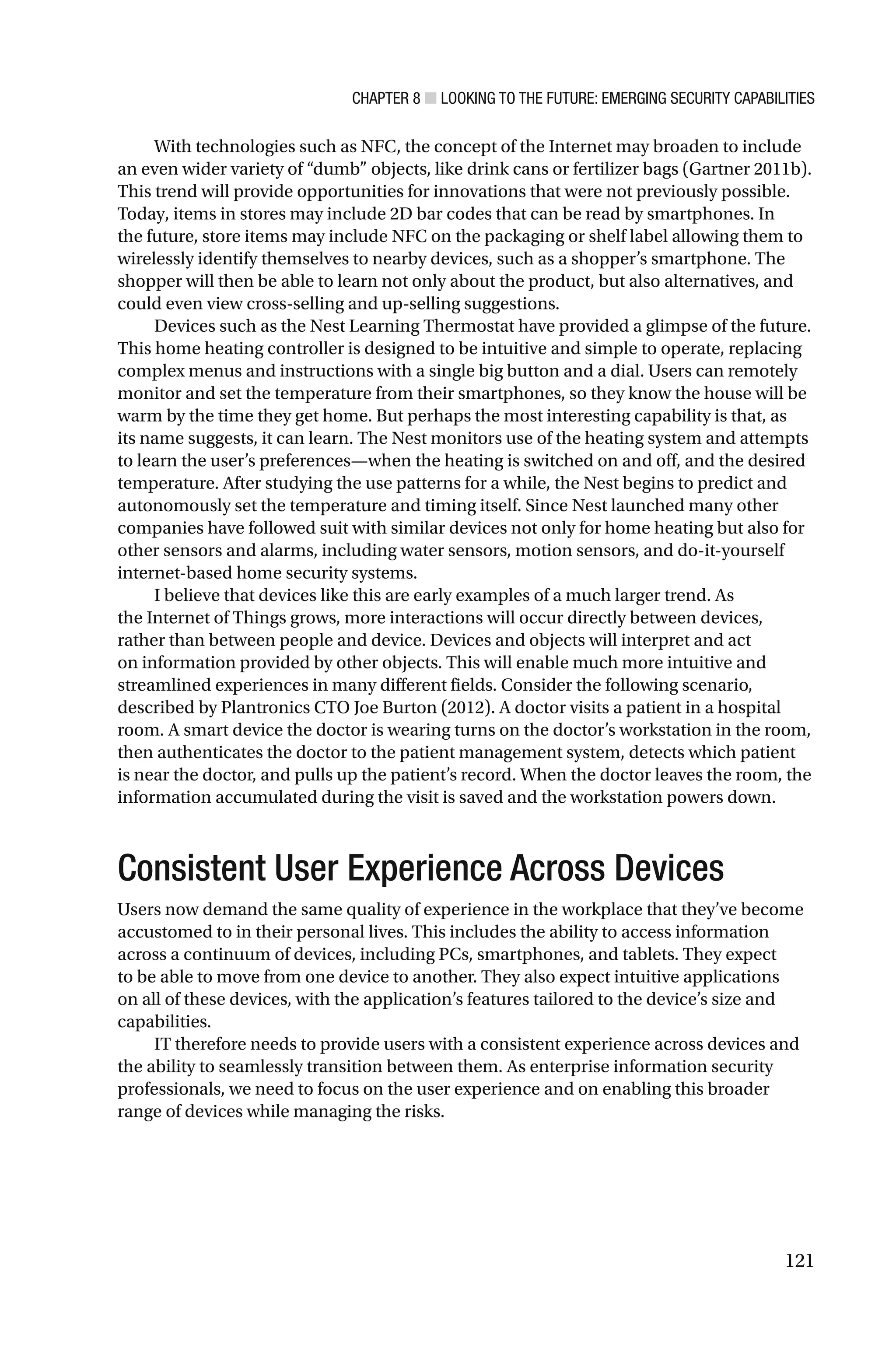 CHAPTER 8 ■ LOOKING TO THE FUTURE: EMERGING SECURITY CAPABILITIES
121
With technologies such as NFC, the concept of the Internet may broaden to include
an even wider variety of “dumb” objects, like drink cans or fertilizer bags (Gartner 2011b).
This trend will provide opportunities for innovations that were not previously possible.
Today, items in stores may include 2D bar codes that can be read by smartphones. In
the future, store items may include NFC on the packaging or shelf label allowing them to
wirelessly identify themselves to nearby devices, such as a shopper’s smartphone. The
shopper will then be able to learn not only about the product, but also alternatives, and
could even view cross-selling and up-selling suggestions.
Devices such as the Nest Learning Thermostat have provided a glimpse of the future.
This home heating controller is designed to be intuitive and simple to operate, replacing
complex menus and instructions with a single big button and a dial. Users can remotely
monitor and set the temperature from their smartphones, so they know the house will be
warm by the time they get home. But perhaps the most interesting capability is that, as
its name suggests, it can learn. The Nest monitors use of the heating system and attempts
to learn the user’s preferences—when the heating is switched on and off, and the desired
temperature. After studying the use patterns for a while, the Nest begins to predict and
autonomously set the temperature and timing itself. Since Nest launched many other
companies have followed suit with similar devices not only for home heating but also for
other sensors and alarms, including water sensors, motion sensors, and do-it-yourself
internet-based home security systems.
I believe that devices like this are early examples of a much larger trend. As
the Internet of Things grows, more interactions will occur directly between devices,
rather than between people and device. Devices and objects will interpret and act
on information provided by other objects. This will enable much more intuitive and
streamlined experiences in many different fields. Consider the following scenario,
described by Plantronics CTO Joe Burton (2012). A doctor visits a patient in a hospital
room. A smart device the doctor is wearing turns on the doctor’s workstation in the room,
then authenticates the doctor to the patient management system, detects which patient
is near the doctor, and pulls up the patient’s record. When the doctor leaves the room, the
information accumulated during the visit is saved and the workstation powers down.
Consistent User Experience Across Devices
Users now demand the same quality of experience in the workplace that they’ve become
accustomed to in their personal lives. This includes the ability to access information
across a continuum of devices, including PCs, smartphones, and tablets. They expect
to be able to move from one device to another. They also expect intuitive applications
on all of these devices, with the application’s features tailored to the device’s size and
capabilities.
IT therefore needs to provide users with a consistent experience across devices and
the ability to seamlessly transition between them. As enterprise information security
professionals, we need to focus on the user experience and on enabling this broader
range of devices while managing the risks.
 