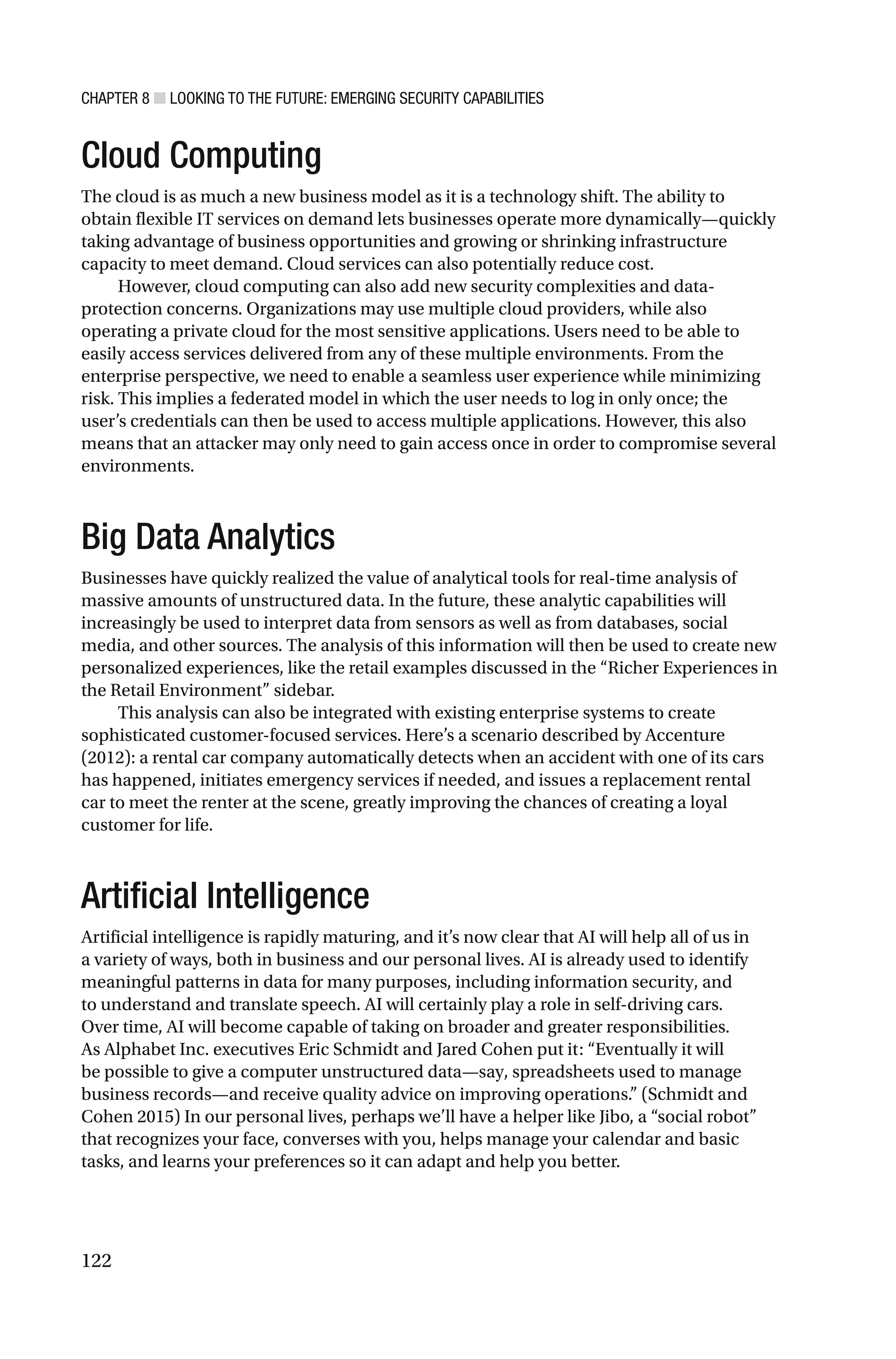 CHAPTER 8 ■ LOOKING TO THE FUTURE: EMERGING SECURITY CAPABILITIES
122
Cloud Computing
The cloud is as much a new business model as it is a technology shift. The ability to
obtain flexible IT services on demand lets businesses operate more dynamically—quickly
taking advantage of business opportunities and growing or shrinking infrastructure
capacity to meet demand. Cloud services can also potentially reduce cost.
However, cloud computing can also add new security complexities and data-
protection concerns. Organizations may use multiple cloud providers, while also
operating a private cloud for the most sensitive applications. Users need to be able to
easily access services delivered from any of these multiple environments. From the
enterprise perspective, we need to enable a seamless user experience while minimizing
risk. This implies a federated model in which the user needs to log in only once; the
user’s credentials can then be used to access multiple applications. However, this also
means that an attacker may only need to gain access once in order to compromise several
environments.
Big Data Analytics
Businesses have quickly realized the value of analytical tools for real-time analysis of
massive amounts of unstructured data. In the future, these analytic capabilities will
increasingly be used to interpret data from sensors as well as from databases, social
media, and other sources. The analysis of this information will then be used to create new
personalized experiences, like the retail examples discussed in the “Richer Experiences in
the Retail Environment” sidebar.
This analysis can also be integrated with existing enterprise systems to create
sophisticated customer-focused services. Here’s a scenario described by Accenture
(2012): a rental car company automatically detects when an accident with one of its cars
has happened, initiates emergency services if needed, and issues a replacement rental
car to meet the renter at the scene, greatly improving the chances of creating a loyal
customer for life.
Artificial Intelligence
Artificial intelligence is rapidly maturing, and it’s now clear that AI will help all of us in
a variety of ways, both in business and our personal lives. AI is already used to identify
meaningful patterns in data for many purposes, including information security, and
to understand and translate speech. AI will certainly play a role in self-driving cars.
Over time, AI will become capable of taking on broader and greater responsibilities.
As Alphabet Inc. executives Eric Schmidt and Jared Cohen put it: “Eventually it will
be possible to give a computer unstructured data—say, spreadsheets used to manage
business records—and receive quality advice on improving operations.” (Schmidt and
Cohen 2015) In our personal lives, perhaps we’ll have a helper like Jibo, a “social robot”
that recognizes your face, converses with you, helps manage your calendar and basic
tasks, and learns your preferences so it can adapt and help you better.
 