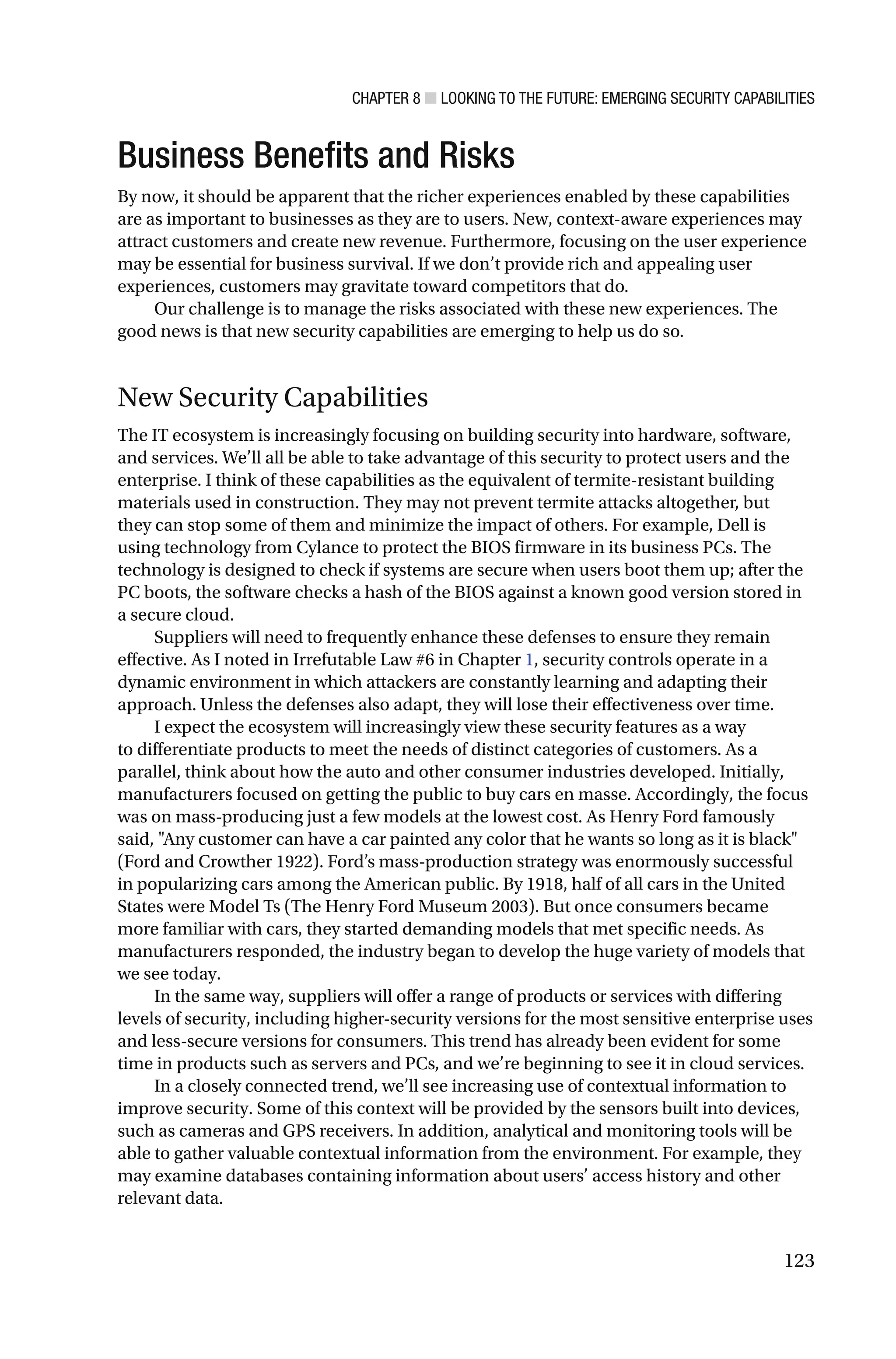 CHAPTER 8 ■ LOOKING TO THE FUTURE: EMERGING SECURITY CAPABILITIES
123
Business Benefits and Risks
By now, it should be apparent that the richer experiences enabled by these capabilities
are as important to businesses as they are to users. New, context-aware experiences may
attract customers and create new revenue. Furthermore, focusing on the user experience
may be essential for business survival. If we don’t provide rich and appealing user
experiences, customers may gravitate toward competitors that do.
Our challenge is to manage the risks associated with these new experiences. The
good news is that new security capabilities are emerging to help us do so.
New Security Capabilities
The IT ecosystem is increasingly focusing on building security into hardware, software,
and services. We’ll all be able to take advantage of this security to protect users and the
enterprise. I think of these capabilities as the equivalent of termite-resistant building
materials used in construction. They may not prevent termite attacks altogether, but
they can stop some of them and minimize the impact of others. For example, Dell is
using technology from Cylance to protect the BIOS firmware in its business PCs. The
technology is designed to check if systems are secure when users boot them up; after the
PC boots, the software checks a hash of the BIOS against a known good version stored in
a secure cloud.
Suppliers will need to frequently enhance these defenses to ensure they remain
effective. As I noted in Irrefutable Law #6 in Chapter 1, security controls operate in a
dynamic environment in which attackers are constantly learning and adapting their
approach. Unless the defenses also adapt, they will lose their effectiveness over time.
I expect the ecosystem will increasingly view these security features as a way
to differentiate products to meet the needs of distinct categories of customers. As a
parallel, think about how the auto and other consumer industries developed. Initially,
manufacturers focused on getting the public to buy cars en masse. Accordingly, the focus
was on mass-producing just a few models at the lowest cost. As Henry Ford famously
said, "Any customer can have a car painted any color that he wants so long as it is black"
(Ford and Crowther 1922). Ford’s mass-production strategy was enormously successful
in popularizing cars among the American public. By 1918, half of all cars in the United
States were Model Ts (The Henry Ford Museum 2003). But once consumers became
more familiar with cars, they started demanding models that met specific needs. As
manufacturers responded, the industry began to develop the huge variety of models that
we see today.
In the same way, suppliers will offer a range of products or services with differing
levels of security, including higher-security versions for the most sensitive enterprise uses
and less-secure versions for consumers. This trend has already been evident for some
time in products such as servers and PCs, and we’re beginning to see it in cloud services.
In a closely connected trend, we’ll see increasing use of contextual information to
improve security. Some of this context will be provided by the sensors built into devices,
such as cameras and GPS receivers. In addition, analytical and monitoring tools will be
able to gather valuable contextual information from the environment. For example, they
may examine databases containing information about users’ access history and other
relevant data.
 