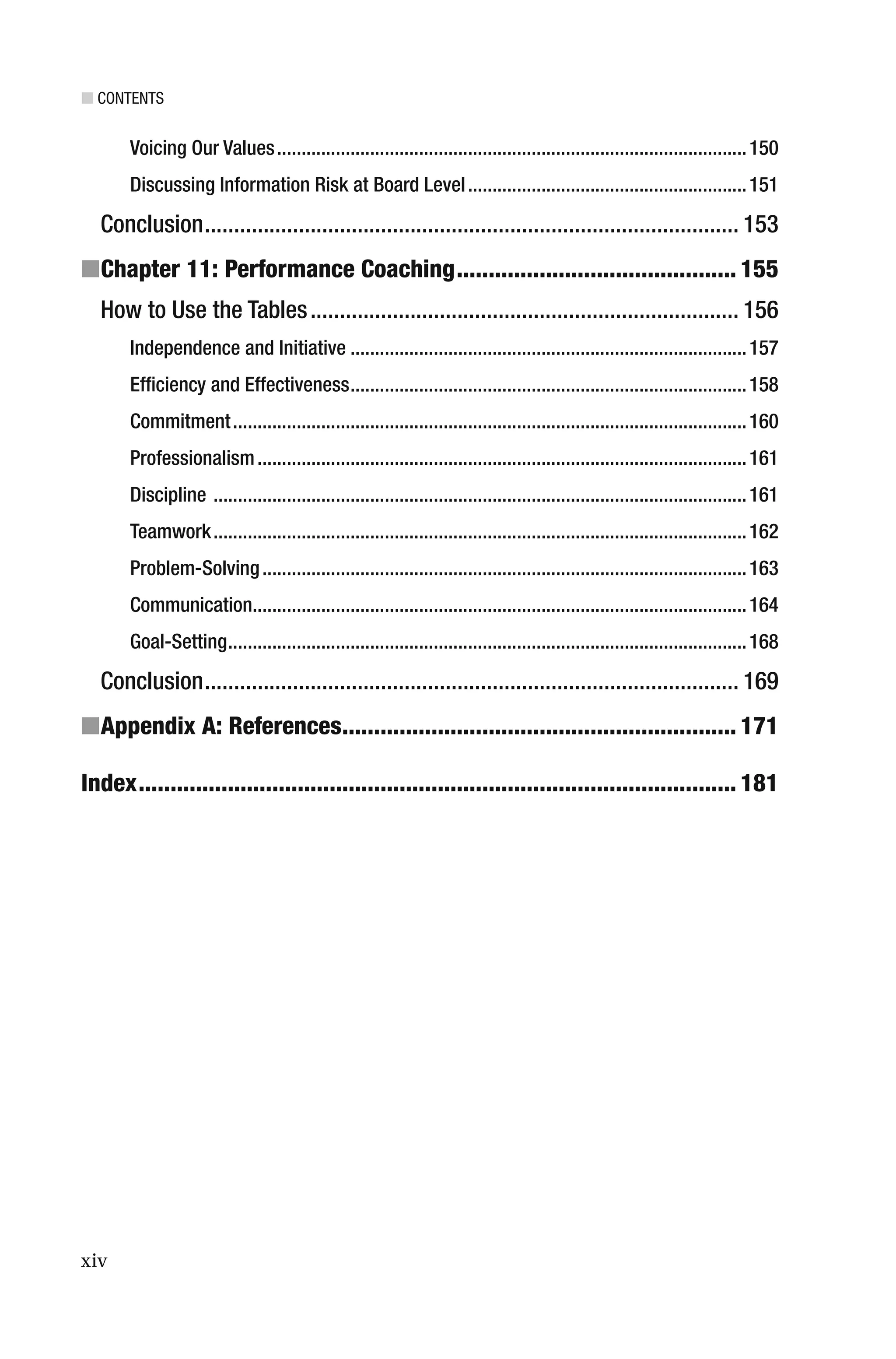 ■ CONTENTS
xiv
Voicing Our Values................................................................................................150
Discussing Information Risk at Board Level.........................................................151
Conclusion........................................................................................... 153
■Chapter 11: Performance Coaching............................................ 155
How to Use the Tables......................................................................... 156
Independence and Initiative .................................................................................157
Efﬁciency and Effectiveness.................................................................................158
Commitment.........................................................................................................160
Professionalism....................................................................................................161
Discipline .............................................................................................................161
Teamwork.............................................................................................................162
Problem-Solving...................................................................................................163
Communication.....................................................................................................164
Goal-Setting..........................................................................................................168
Conclusion........................................................................................... 169
■Appendix A: References.............................................................. 171
Index.............................................................................................. 181
 