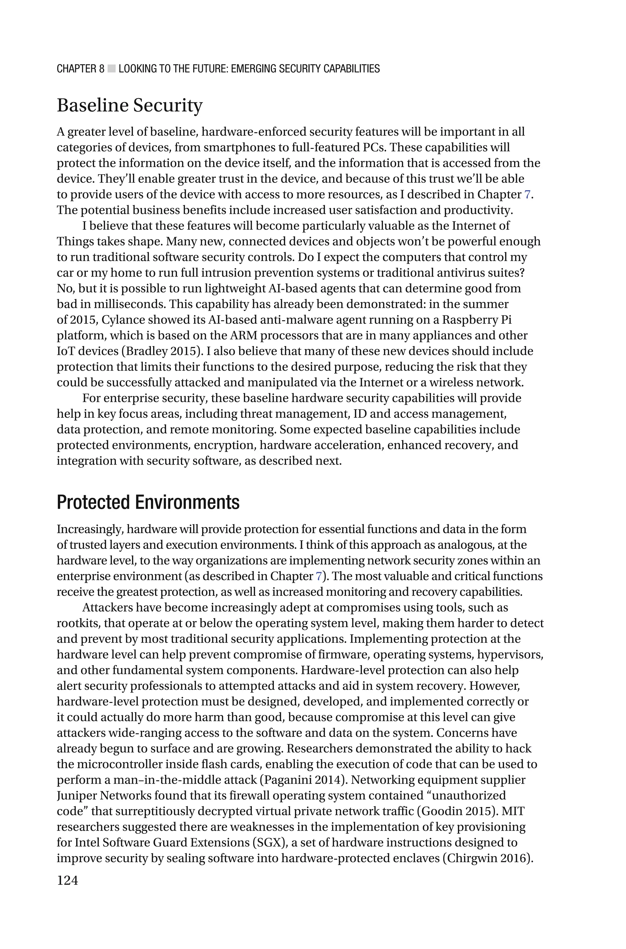 CHAPTER 8 ■ LOOKING TO THE FUTURE: EMERGING SECURITY CAPABILITIES
124
Baseline Security
A greater level of baseline, hardware-enforced security features will be important in all
categories of devices, from smartphones to full-featured PCs. These capabilities will
protect the information on the device itself, and the information that is accessed from the
device. They’ll enable greater trust in the device, and because of this trust we’ll be able
to provide users of the device with access to more resources, as I described in Chapter 7.
The potential business benefits include increased user satisfaction and productivity.
I believe that these features will become particularly valuable as the Internet of
Things takes shape. Many new, connected devices and objects won’t be powerful enough
to run traditional software security controls. Do I expect the computers that control my
car or my home to run full intrusion prevention systems or traditional antivirus suites?
No, but it is possible to run lightweight AI-based agents that can determine good from
bad in milliseconds. This capability has already been demonstrated: in the summer
of 2015, Cylance showed its AI-based anti-malware agent running on a Raspberry Pi
platform, which is based on the ARM processors that are in many appliances and other
IoT devices (Bradley 2015). I also believe that many of these new devices should include
protection that limits their functions to the desired purpose, reducing the risk that they
could be successfully attacked and manipulated via the Internet or a wireless network.
For enterprise security, these baseline hardware security capabilities will provide
help in key focus areas, including threat management, ID and access management,
data protection, and remote monitoring. Some expected baseline capabilities include
protected environments, encryption, hardware acceleration, enhanced recovery, and
integration with security software, as described next.
Protected Environments
Increasingly, hardware will provide protection for essential functions and data in the form
of trusted layers and execution environments. I think of this approach as analogous, at the
hardware level, to the way organizations are implementing network security zones within an
enterprise environment (as described in Chapter 7). The most valuable and critical functions
receive the greatest protection, as well as increased monitoring and recovery capabilities.
Attackers have become increasingly adept at compromises using tools, such as
rootkits, that operate at or below the operating system level, making them harder to detect
and prevent by most traditional security applications. Implementing protection at the
hardware level can help prevent compromise of firmware, operating systems, hypervisors,
and other fundamental system components. Hardware-level protection can also help
alert security professionals to attempted attacks and aid in system recovery. However,
hardware-level protection must be designed, developed, and implemented correctly or
it could actually do more harm than good, because compromise at this level can give
attackers wide-ranging access to the software and data on the system. Concerns have
already begun to surface and are growing. Researchers demonstrated the ability to hack
the microcontroller inside flash cards, enabling the execution of code that can be used to
perform a man–in-the-middle attack (Paganini 2014). Networking equipment supplier
Juniper Networks found that its firewall operating system contained “unauthorized
code” that surreptitiously decrypted virtual private network traffic (Goodin 2015). MIT
researchers suggested there are weaknesses in the implementation of key provisioning
for Intel Software Guard Extensions (SGX), a set of hardware instructions designed to
improve security by sealing software into hardware-protected enclaves (Chirgwin 2016).
 