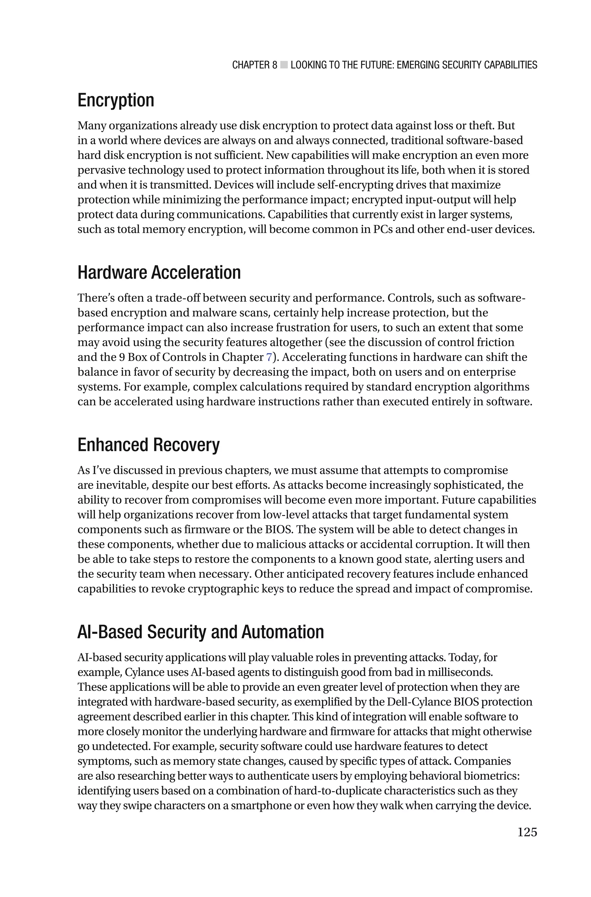 CHAPTER 8 ■ LOOKING TO THE FUTURE: EMERGING SECURITY CAPABILITIES
125
Encryption
Many organizations already use disk encryption to protect data against loss or theft. But
in a world where devices are always on and always connected, traditional software-based
hard disk encryption is not sufficient. New capabilities will make encryption an even more
pervasive technology used to protect information throughout its life, both when it is stored
and when it is transmitted. Devices will include self-encrypting drives that maximize
protection while minimizing the performance impact; encrypted input-output will help
protect data during communications. Capabilities that currently exist in larger systems,
such as total memory encryption, will become common in PCs and other end-user devices.
Hardware Acceleration
There’s often a trade-off between security and performance. Controls, such as software-
based encryption and malware scans, certainly help increase protection, but the
performance impact can also increase frustration for users, to such an extent that some
may avoid using the security features altogether (see the discussion of control friction
and the 9 Box of Controls in Chapter 7). Accelerating functions in hardware can shift the
balance in favor of security by decreasing the impact, both on users and on enterprise
systems. For example, complex calculations required by standard encryption algorithms
can be accelerated using hardware instructions rather than executed entirely in software.
Enhanced Recovery
As I’ve discussed in previous chapters, we must assume that attempts to compromise
are inevitable, despite our best efforts. As attacks become increasingly sophisticated, the
ability to recover from compromises will become even more important. Future capabilities
will help organizations recover from low-level attacks that target fundamental system
components such as firmware or the BIOS. The system will be able to detect changes in
these components, whether due to malicious attacks or accidental corruption. It will then
be able to take steps to restore the components to a known good state, alerting users and
the security team when necessary. Other anticipated recovery features include enhanced
capabilities to revoke cryptographic keys to reduce the spread and impact of compromise.
AI-Based Security and Automation
AI-based security applications will play valuable roles in preventing attacks. Today, for
example, Cylance uses AI-based agents to distinguish good from bad in milliseconds.
These applications will be able to provide an even greater level of protection when they are
integrated with hardware-based security, as exemplified by the Dell-Cylance BIOS protection
agreement described earlier in this chapter. This kind of integration will enable software to
more closely monitor the underlying hardware and firmware for attacks that might otherwise
go undetected. For example, security software could use hardware features to detect
symptoms, such as memory state changes, caused by specific types of attack. Companies
are also researching better ways to authenticate users by employing behavioral biometrics:
identifying users based on a combination of hard-to-duplicate characteristics such as they
way they swipe characters on a smartphone or even how they walk when carrying the device.
 