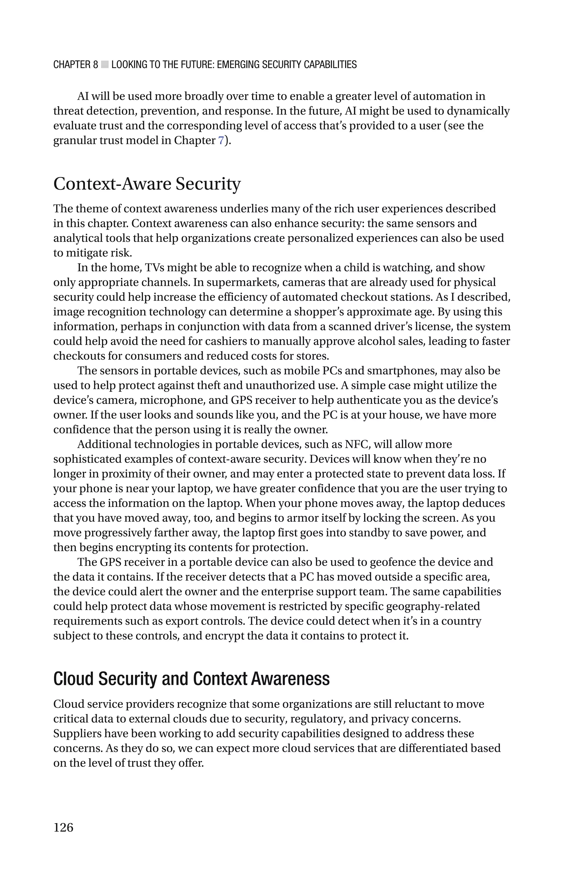 CHAPTER 8 ■ LOOKING TO THE FUTURE: EMERGING SECURITY CAPABILITIES
126
AI will be used more broadly over time to enable a greater level of automation in
threat detection, prevention, and response. In the future, AI might be used to dynamically
evaluate trust and the corresponding level of access that’s provided to a user (see the
granular trust model in Chapter 7).
Context-Aware Security
The theme of context awareness underlies many of the rich user experiences described
in this chapter. Context awareness can also enhance security: the same sensors and
analytical tools that help organizations create personalized experiences can also be used
to mitigate risk.
In the home, TVs might be able to recognize when a child is watching, and show
only appropriate channels. In supermarkets, cameras that are already used for physical
security could help increase the efficiency of automated checkout stations. As I described,
image recognition technology can determine a shopper’s approximate age. By using this
information, perhaps in conjunction with data from a scanned driver’s license, the system
could help avoid the need for cashiers to manually approve alcohol sales, leading to faster
checkouts for consumers and reduced costs for stores.
The sensors in portable devices, such as mobile PCs and smartphones, may also be
used to help protect against theft and unauthorized use. A simple case might utilize the
device’s camera, microphone, and GPS receiver to help authenticate you as the device’s
owner. If the user looks and sounds like you, and the PC is at your house, we have more
confidence that the person using it is really the owner.
Additional technologies in portable devices, such as NFC, will allow more
sophisticated examples of context-aware security. Devices will know when they’re no
longer in proximity of their owner, and may enter a protected state to prevent data loss. If
your phone is near your laptop, we have greater confidence that you are the user trying to
access the information on the laptop. When your phone moves away, the laptop deduces
that you have moved away, too, and begins to armor itself by locking the screen. As you
move progressively farther away, the laptop first goes into standby to save power, and
then begins encrypting its contents for protection.
The GPS receiver in a portable device can also be used to geofence the device and
the data it contains. If the receiver detects that a PC has moved outside a specific area,
the device could alert the owner and the enterprise support team. The same capabilities
could help protect data whose movement is restricted by specific geography-related
requirements such as export controls. The device could detect when it’s in a country
subject to these controls, and encrypt the data it contains to protect it.
Cloud Security and Context Awareness
Cloud service providers recognize that some organizations are still reluctant to move
critical data to external clouds due to security, regulatory, and privacy concerns.
Suppliers have been working to add security capabilities designed to address these
concerns. As they do so, we can expect more cloud services that are differentiated based
on the level of trust they offer.
 