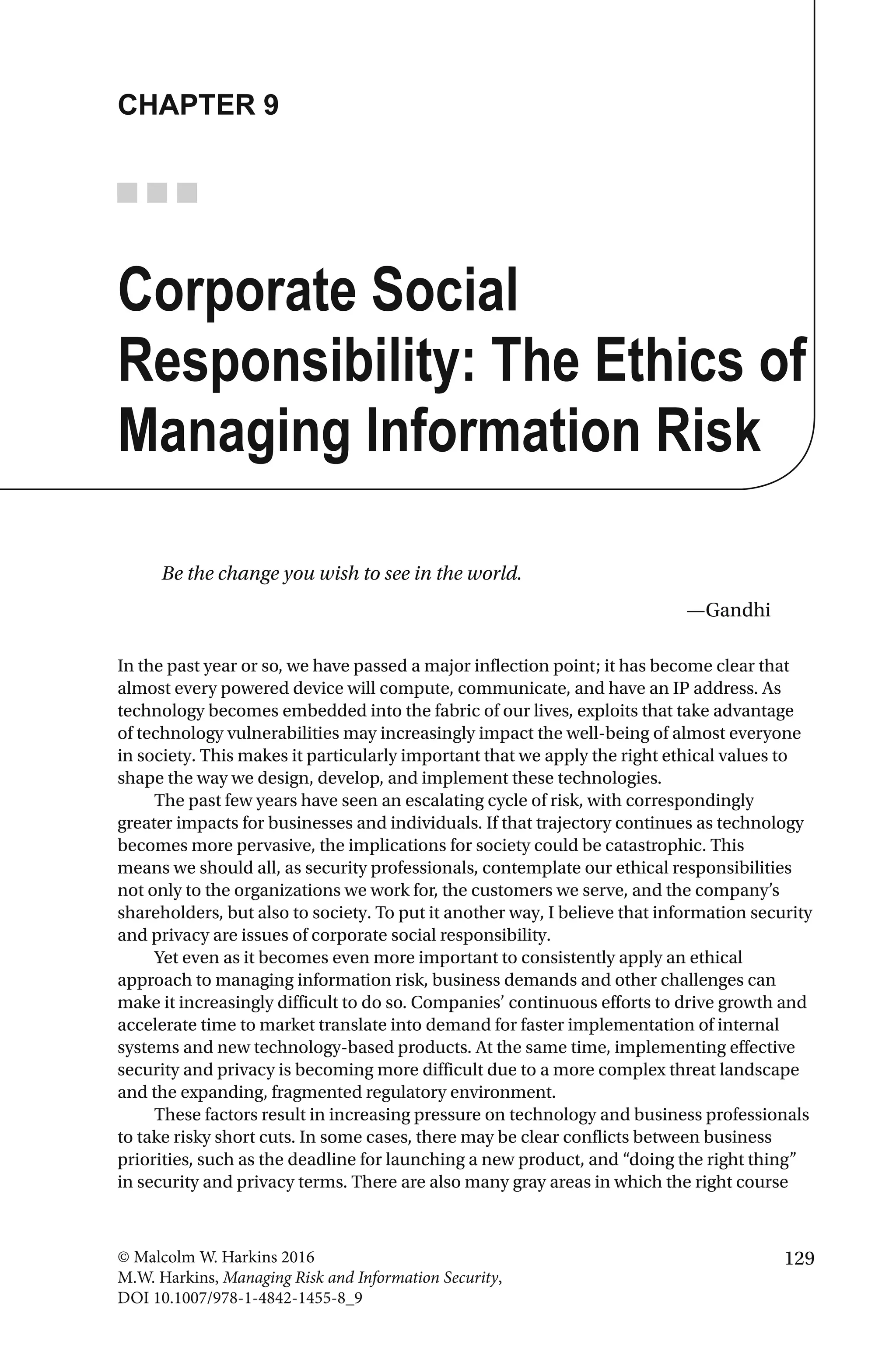 129© Malcolm W. Harkins 2016
M.W. Harkins, Managing Risk and Information Security,
DOI 10.1007/978-1-4842-1455-8_9
CHAPTER 9
Corporate Social
Responsibility: The Ethics of
Managing Information Risk
Be the change you wish to see in the world.
—Gandhi
In the past year or so, we have passed a major inflection point; it has become clear that
almost every powered device will compute, communicate, and have an IP address. As
technology becomes embedded into the fabric of our lives, exploits that take advantage
of technology vulnerabilities may increasingly impact the well-being of almost everyone
in society. This makes it particularly important that we apply the right ethical values to
shape the way we design, develop, and implement these technologies.
The past few years have seen an escalating cycle of risk, with correspondingly
greater impacts for businesses and individuals. If that trajectory continues as technology
becomes more pervasive, the implications for society could be catastrophic. This
means we should all, as security professionals, contemplate our ethical responsibilities
not only to the organizations we work for, the customers we serve, and the company’s
shareholders, but also to society. To put it another way, I believe that information security
and privacy are issues of corporate social responsibility.
Yet even as it becomes even more important to consistently apply an ethical
approach to managing information risk, business demands and other challenges can
make it increasingly difficult to do so. Companies’ continuous efforts to drive growth and
accelerate time to market translate into demand for faster implementation of internal
systems and new technology-based products. At the same time, implementing effective
security and privacy is becoming more difficult due to a more complex threat landscape
and the expanding, fragmented regulatory environment.
These factors result in increasing pressure on technology and business professionals
to take risky short cuts. In some cases, there may be clear conflicts between business
priorities, such as the deadline for launching a new product, and “doing the right thing”
in security and privacy terms. There are also many gray areas in which the right course
 
