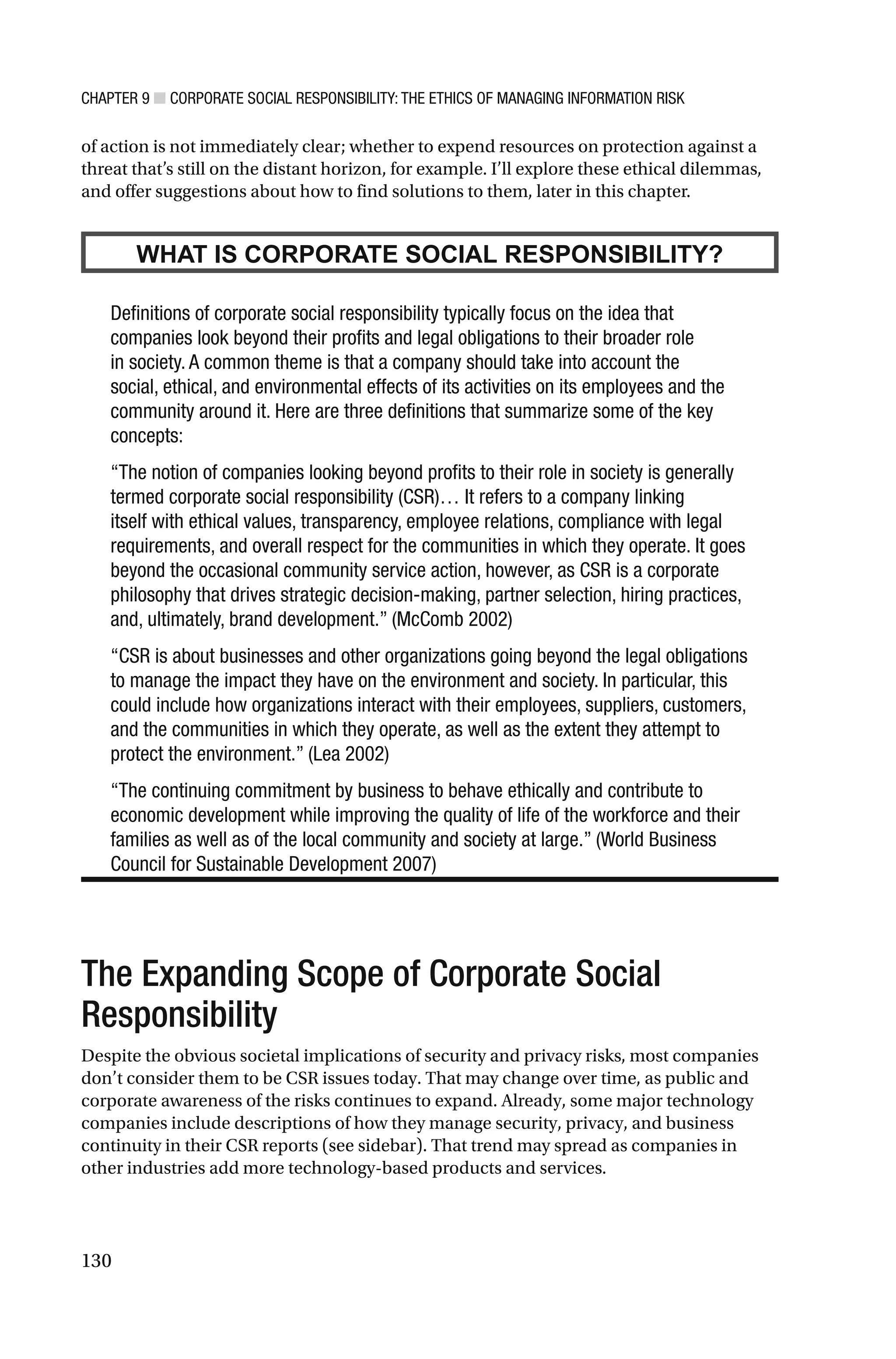 CHAPTER 9 ■ CORPORATE SOCIAL RESPONSIBILITY: THE ETHICS OF MANAGING INFORMATION RISK
130
of action is not immediately clear; whether to expend resources on protection against a
threat that’s still on the distant horizon, for example. I’ll explore these ethical dilemmas,
and offer suggestions about how to find solutions to them, later in this chapter.
WHAT IS CORPORATE SOCIAL RESPONSIBILITY?
Definitions of corporate social responsibility typically focus on the idea that
companies look beyond their profits and legal obligations to their broader role
in society. A common theme is that a company should take into account the
social, ethical, and environmental effects of its activities on its employees and the
community around it. Here are three definitions that summarize some of the key
concepts:
“The notion of companies looking beyond profits to their role in society is generally
termed corporate social responsibility (CSR)… It refers to a company linking
itself with ethical values, transparency, employee relations, compliance with legal
requirements, and overall respect for the communities in which they operate. It goes
beyond the occasional community service action, however, as CSR is a corporate
philosophy that drives strategic decision-making, partner selection, hiring practices,
and, ultimately, brand development.” (McComb 2002)
“CSR is about businesses and other organizations going beyond the legal obligations
to manage the impact they have on the environment and society. In particular, this
could include how organizations interact with their employees, suppliers, customers,
and the communities in which they operate, as well as the extent they attempt to
protect the environment.” (Lea 2002)
“The continuing commitment by business to behave ethically and contribute to
economic development while improving the quality of life of the workforce and their
families as well as of the local community and society at large.” (World Business
Council for Sustainable Development 2007)
The Expanding Scope of Corporate Social
Responsibility
Despite the obvious societal implications of security and privacy risks, most companies
don’t consider them to be CSR issues today. That may change over time, as public and
corporate awareness of the risks continues to expand. Already, some major technology
companies include descriptions of how they manage security, privacy, and business
continuity in their CSR reports (see sidebar). That trend may spread as companies in
other industries add more technology-based products and services.
 
