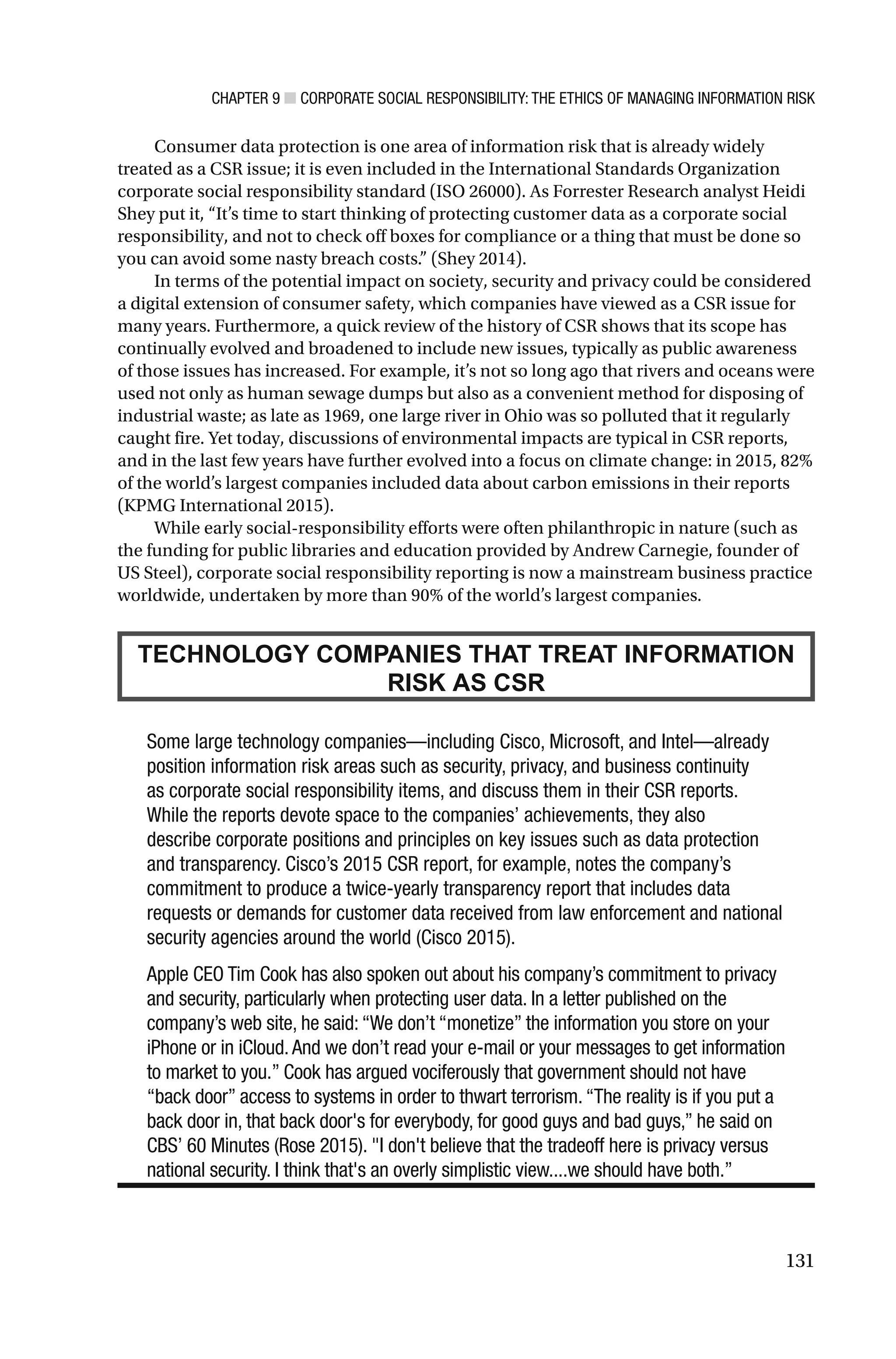 CHAPTER 9 ■ CORPORATE SOCIAL RESPONSIBILITY: THE ETHICS OF MANAGING INFORMATION RISK
131
Consumer data protection is one area of information risk that is already widely
treated as a CSR issue; it is even included in the International Standards Organization
corporate social responsibility standard (ISO 26000). As Forrester Research analyst Heidi
Shey put it, “It’s time to start thinking of protecting customer data as a corporate social
responsibility, and not to check off boxes for compliance or a thing that must be done so
you can avoid some nasty breach costs.” (Shey 2014).
In terms of the potential impact on society, security and privacy could be considered
a digital extension of consumer safety, which companies have viewed as a CSR issue for
many years. Furthermore, a quick review of the history of CSR shows that its scope has
continually evolved and broadened to include new issues, typically as public awareness
of those issues has increased. For example, it’s not so long ago that rivers and oceans were
used not only as human sewage dumps but also as a convenient method for disposing of
industrial waste; as late as 1969, one large river in Ohio was so polluted that it regularly
caught fire. Yet today, discussions of environmental impacts are typical in CSR reports,
and in the last few years have further evolved into a focus on climate change: in 2015, 82%
of the world’s largest companies included data about carbon emissions in their reports
(KPMG International 2015).
While early social-responsibility efforts were often philanthropic in nature (such as
the funding for public libraries and education provided by Andrew Carnegie, founder of
US Steel), corporate social responsibility reporting is now a mainstream business practice
worldwide, undertaken by more than 90% of the world’s largest companies.
TECHNOLOGY COMPANIES THAT TREAT INFORMATION
RISK AS CSR
Some large technology companies—including Cisco, Microsoft, and Intel—already
position information risk areas such as security, privacy, and business continuity
as corporate social responsibility items, and discuss them in their CSR reports.
While the reports devote space to the companies’ achievements, they also
describe corporate positions and principles on key issues such as data protection
and transparency. Cisco’s 2015 CSR report, for example, notes the company’s
commitment to produce a twice-yearly transparency report that includes data
requests or demands for customer data received from law enforcement and national
security agencies around the world (Cisco 2015).
Apple CEO Tim Cook has also spoken out about his company’s commitment to privacy
and security, particularly when protecting user data. In a letter published on the
company’s web site, he said:“We don’t “monetize” the information you store on your
iPhone or in iCloud.And we don’t read your e-mail or your messages to get information
to market to you.” Cook has argued vociferously that government should not have
“back door” access to systems in order to thwart terrorism.“The reality is if you put a
back door in, that back door's for everybody, for good guys and bad guys,” he said on
CBS’ 60 Minutes (Rose 2015). "I don't believe that the tradeoff here is privacy versus
national security. I think that's an overly simplistic view....we should have both.”
 