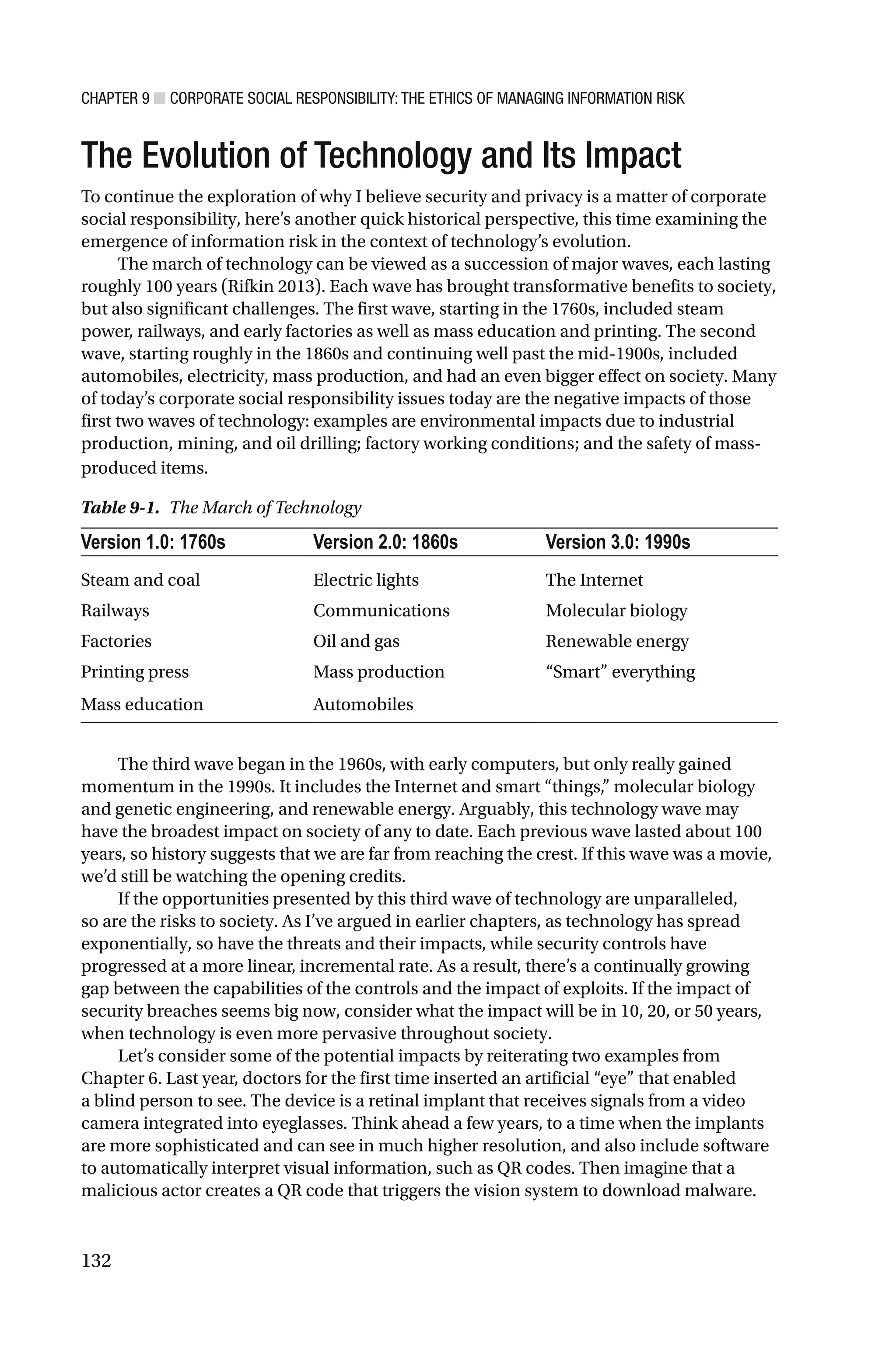 CHAPTER 9 ■ CORPORATE SOCIAL RESPONSIBILITY: THE ETHICS OF MANAGING INFORMATION RISK
132
The Evolution of Technology and Its Impact
To continue the exploration of why I believe security and privacy is a matter of corporate
social responsibility, here’s another quick historical perspective, this time examining the
emergence of information risk in the context of technology’s evolution.
The march of technology can be viewed as a succession of major waves, each lasting
roughly 100 years (Rifkin 2013). Each wave has brought transformative benefits to society,
but also significant challenges. The first wave, starting in the 1760s, included steam
power, railways, and early factories as well as mass education and printing. The second
wave, starting roughly in the 1860s and continuing well past the mid-1900s, included
automobiles, electricity, mass production, and had an even bigger effect on society. Many
of today’s corporate social responsibility issues today are the negative impacts of those
first two waves of technology: examples are environmental impacts due to industrial
production, mining, and oil drilling; factory working conditions; and the safety of mass-
produced items.
The third wave began in the 1960s, with early computers, but only really gained
momentum in the 1990s. It includes the Internet and smart “things,” molecular biology
and genetic engineering, and renewable energy. Arguably, this technology wave may
have the broadest impact on society of any to date. Each previous wave lasted about 100
years, so history suggests that we are far from reaching the crest. If this wave was a movie,
we’d still be watching the opening credits.
If the opportunities presented by this third wave of technology are unparalleled,
so are the risks to society. As I’ve argued in earlier chapters, as technology has spread
exponentially, so have the threats and their impacts, while security controls have
progressed at a more linear, incremental rate. As a result, there’s a continually growing
gap between the capabilities of the controls and the impact of exploits. If the impact of
security breaches seems big now, consider what the impact will be in 10, 20, or 50 years,
when technology is even more pervasive throughout society.
Let’s consider some of the potential impacts by reiterating two examples from
Chapter 6. Last year, doctors for the first time inserted an artificial “eye” that enabled
a blind person to see. The device is a retinal implant that receives signals from a video
camera integrated into eyeglasses. Think ahead a few years, to a time when the implants
are more sophisticated and can see in much higher resolution, and also include software
to automatically interpret visual information, such as QR codes. Then imagine that a
malicious actor creates a QR code that triggers the vision system to download malware.
Table 9-1. The March of Technology
Version 1.0: 1760s Version 2.0: 1860s Version 3.0: 1990s
Steam and coal Electric lights The Internet
Railways Communications Molecular biology
Factories Oil and gas Renewable energy
Printing press Mass production “Smart” everything
Mass education Automobiles
 