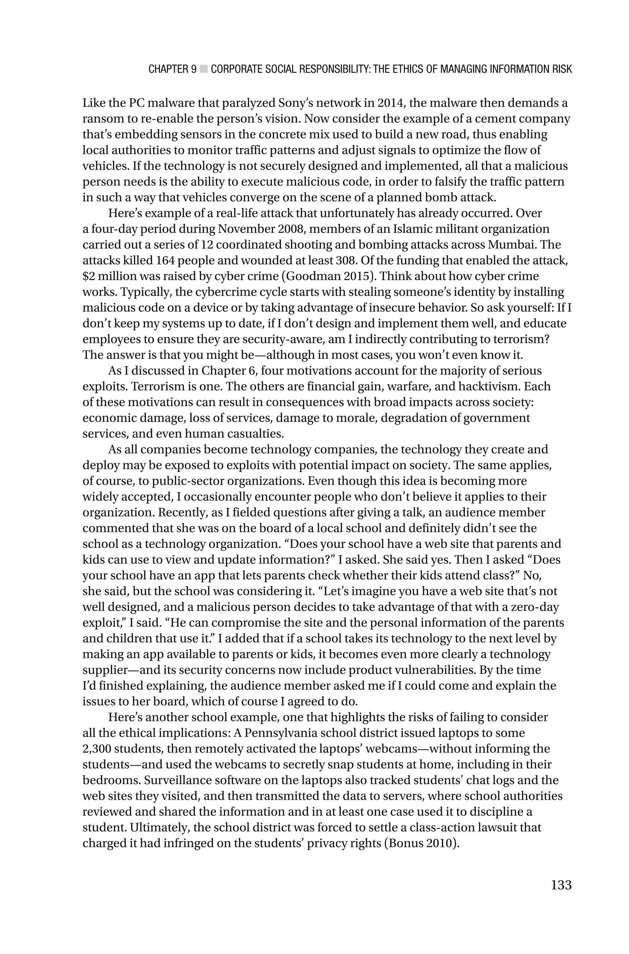 CHAPTER 9 ■ CORPORATE SOCIAL RESPONSIBILITY: THE ETHICS OF MANAGING INFORMATION RISK
133
Like the PC malware that paralyzed Sony’s network in 2014, the malware then demands a
ransom to re-enable the person’s vision. Now consider the example of a cement company
that’s embedding sensors in the concrete mix used to build a new road, thus enabling
local authorities to monitor traffic patterns and adjust signals to optimize the flow of
vehicles. If the technology is not securely designed and implemented, all that a malicious
person needs is the ability to execute malicious code, in order to falsify the traffic pattern
in such a way that vehicles converge on the scene of a planned bomb attack.
Here’s example of a real-life attack that unfortunately has already occurred. Over
a four-day period during November 2008, members of an Islamic militant organization
carried out a series of 12 coordinated shooting and bombing attacks across Mumbai. The
attacks killed 164 people and wounded at least 308. Of the funding that enabled the attack,
$2 million was raised by cyber crime (Goodman 2015). Think about how cyber crime
works. Typically, the cybercrime cycle starts with stealing someone’s identity by installing
malicious code on a device or by taking advantage of insecure behavior. So ask yourself: If I
don’t keep my systems up to date, if I don’t design and implement them well, and educate
employees to ensure they are security-aware, am I indirectly contributing to terrorism?
The answer is that you might be—although in most cases, you won’t even know it.
As I discussed in Chapter 6, four motivations account for the majority of serious
exploits. Terrorism is one. The others are financial gain, warfare, and hacktivism. Each
of these motivations can result in consequences with broad impacts across society:
economic damage, loss of services, damage to morale, degradation of government
services, and even human casualties.
As all companies become technology companies, the technology they create and
deploy may be exposed to exploits with potential impact on society. The same applies,
of course, to public-sector organizations. Even though this idea is becoming more
widely accepted, I occasionally encounter people who don’t believe it applies to their
organization. Recently, as I fielded questions after giving a talk, an audience member
commented that she was on the board of a local school and definitely didn’t see the
school as a technology organization. “Does your school have a web site that parents and
kids can use to view and update information?” I asked. She said yes. Then I asked “Does
your school have an app that lets parents check whether their kids attend class?” No,
she said, but the school was considering it. “Let’s imagine you have a web site that’s not
well designed, and a malicious person decides to take advantage of that with a zero-day
exploit,” I said. “He can compromise the site and the personal information of the parents
and children that use it.” I added that if a school takes its technology to the next level by
making an app available to parents or kids, it becomes even more clearly a technology
supplier—and its security concerns now include product vulnerabilities. By the time
I’d finished explaining, the audience member asked me if I could come and explain the
issues to her board, which of course I agreed to do.
Here’s another school example, one that highlights the risks of failing to consider
all the ethical implications: A Pennsylvania school district issued laptops to some
2,300 students, then remotely activated the laptops’ webcams—without informing the
students—and used the webcams to secretly snap students at home, including in their
bedrooms. Surveillance software on the laptops also tracked students’ chat logs and the
web sites they visited, and then transmitted the data to servers, where school authorities
reviewed and shared the information and in at least one case used it to discipline a
student. Ultimately, the school district was forced to settle a class-action lawsuit that
charged it had infringed on the students’ privacy rights (Bonus 2010).
 