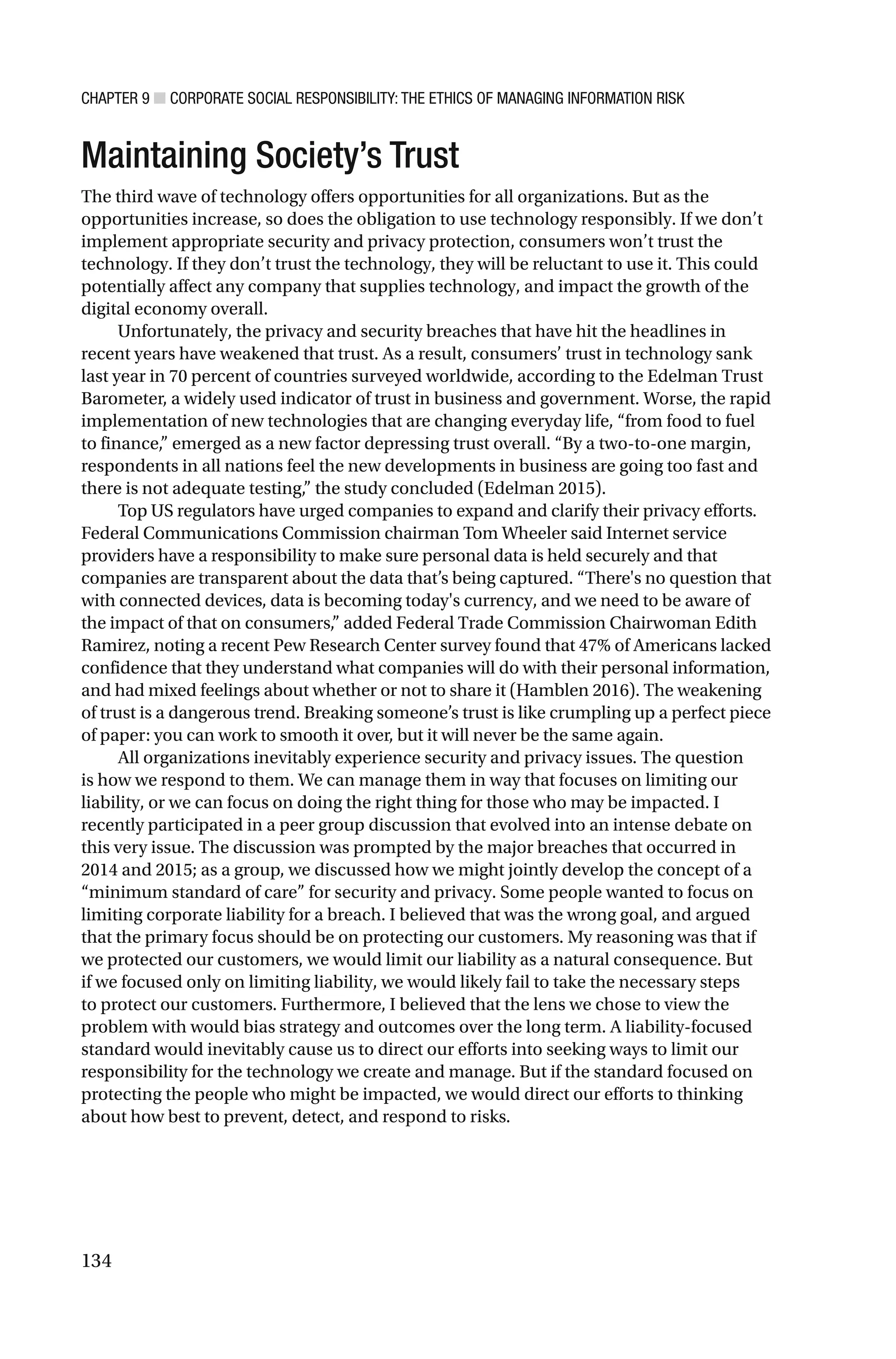 CHAPTER 9 ■ CORPORATE SOCIAL RESPONSIBILITY: THE ETHICS OF MANAGING INFORMATION RISK
134
Maintaining Society’s Trust
The third wave of technology offers opportunities for all organizations. But as the
opportunities increase, so does the obligation to use technology responsibly. If we don’t
implement appropriate security and privacy protection, consumers won’t trust the
technology. If they don’t trust the technology, they will be reluctant to use it. This could
potentially affect any company that supplies technology, and impact the growth of the
digital economy overall.
Unfortunately, the privacy and security breaches that have hit the headlines in
recent years have weakened that trust. As a result, consumers’ trust in technology sank
last year in 70 percent of countries surveyed worldwide, according to the Edelman Trust
Barometer, a widely used indicator of trust in business and government. Worse, the rapid
implementation of new technologies that are changing everyday life, “from food to fuel
to finance,” emerged as a new factor depressing trust overall. “By a two-to-one margin,
respondents in all nations feel the new developments in business are going too fast and
there is not adequate testing,” the study concluded (Edelman 2015).
Top US regulators have urged companies to expand and clarify their privacy efforts.
Federal Communications Commission chairman Tom Wheeler said Internet service
providers have a responsibility to make sure personal data is held securely and that
companies are transparent about the data that’s being captured. “There's no question that
with connected devices, data is becoming today's currency, and we need to be aware of
the impact of that on consumers,” added Federal Trade Commission Chairwoman Edith
Ramirez, noting a recent Pew Research Center survey found that 47% of Americans lacked
confidence that they understand what companies will do with their personal information,
and had mixed feelings about whether or not to share it (Hamblen 2016). The weakening
of trust is a dangerous trend. Breaking someone’s trust is like crumpling up a perfect piece
of paper: you can work to smooth it over, but it will never be the same again.
All organizations inevitably experience security and privacy issues. The question
is how we respond to them. We can manage them in way that focuses on limiting our
liability, or we can focus on doing the right thing for those who may be impacted. I
recently participated in a peer group discussion that evolved into an intense debate on
this very issue. The discussion was prompted by the major breaches that occurred in
2014 and 2015; as a group, we discussed how we might jointly develop the concept of a
“minimum standard of care” for security and privacy. Some people wanted to focus on
limiting corporate liability for a breach. I believed that was the wrong goal, and argued
that the primary focus should be on protecting our customers. My reasoning was that if
we protected our customers, we would limit our liability as a natural consequence. But
if we focused only on limiting liability, we would likely fail to take the necessary steps
to protect our customers. Furthermore, I believed that the lens we chose to view the
problem with would bias strategy and outcomes over the long term. A liability-focused
standard would inevitably cause us to direct our efforts into seeking ways to limit our
responsibility for the technology we create and manage. But if the standard focused on
protecting the people who might be impacted, we would direct our efforts to thinking
about how best to prevent, detect, and respond to risks.
 