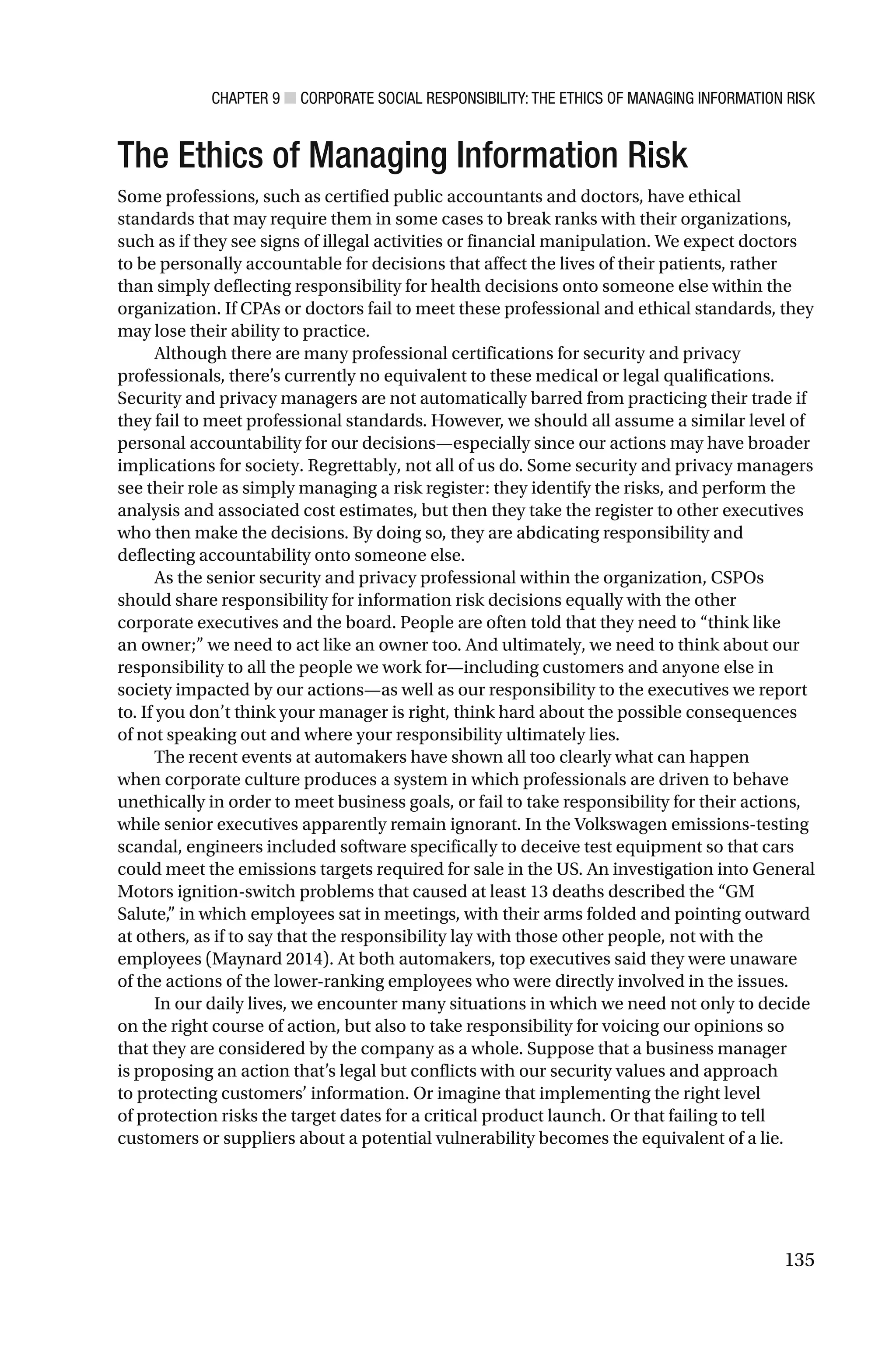 CHAPTER 9 ■ CORPORATE SOCIAL RESPONSIBILITY: THE ETHICS OF MANAGING INFORMATION RISK
135
The Ethics of Managing Information Risk
Some professions, such as certified public accountants and doctors, have ethical
standards that may require them in some cases to break ranks with their organizations,
such as if they see signs of illegal activities or financial manipulation. We expect doctors
to be personally accountable for decisions that affect the lives of their patients, rather
than simply deflecting responsibility for health decisions onto someone else within the
organization. If CPAs or doctors fail to meet these professional and ethical standards, they
may lose their ability to practice.
Although there are many professional certifications for security and privacy
professionals, there’s currently no equivalent to these medical or legal qualifications.
Security and privacy managers are not automatically barred from practicing their trade if
they fail to meet professional standards. However, we should all assume a similar level of
personal accountability for our decisions—especially since our actions may have broader
implications for society. Regrettably, not all of us do. Some security and privacy managers
see their role as simply managing a risk register: they identify the risks, and perform the
analysis and associated cost estimates, but then they take the register to other executives
who then make the decisions. By doing so, they are abdicating responsibility and
deflecting accountability onto someone else.
As the senior security and privacy professional within the organization, CSPOs
should share responsibility for information risk decisions equally with the other
corporate executives and the board. People are often told that they need to “think like
an owner;” we need to act like an owner too. And ultimately, we need to think about our
responsibility to all the people we work for—including customers and anyone else in
society impacted by our actions—as well as our responsibility to the executives we report
to. If you don’t think your manager is right, think hard about the possible consequences
of not speaking out and where your responsibility ultimately lies.
The recent events at automakers have shown all too clearly what can happen
when corporate culture produces a system in which professionals are driven to behave
unethically in order to meet business goals, or fail to take responsibility for their actions,
while senior executives apparently remain ignorant. In the Volkswagen emissions-testing
scandal, engineers included software specifically to deceive test equipment so that cars
could meet the emissions targets required for sale in the US. An investigation into General
Motors ignition-switch problems that caused at least 13 deaths described the “GM
Salute,” in which employees sat in meetings, with their arms folded and pointing outward
at others, as if to say that the responsibility lay with those other people, not with the
employees (Maynard 2014). At both automakers, top executives said they were unaware
of the actions of the lower-ranking employees who were directly involved in the issues.
In our daily lives, we encounter many situations in which we need not only to decide
on the right course of action, but also to take responsibility for voicing our opinions so
that they are considered by the company as a whole. Suppose that a business manager
is proposing an action that’s legal but conflicts with our security values and approach
to protecting customers’ information. Or imagine that implementing the right level
of protection risks the target dates for a critical product launch. Or that failing to tell
customers or suppliers about a potential vulnerability becomes the equivalent of a lie.
 