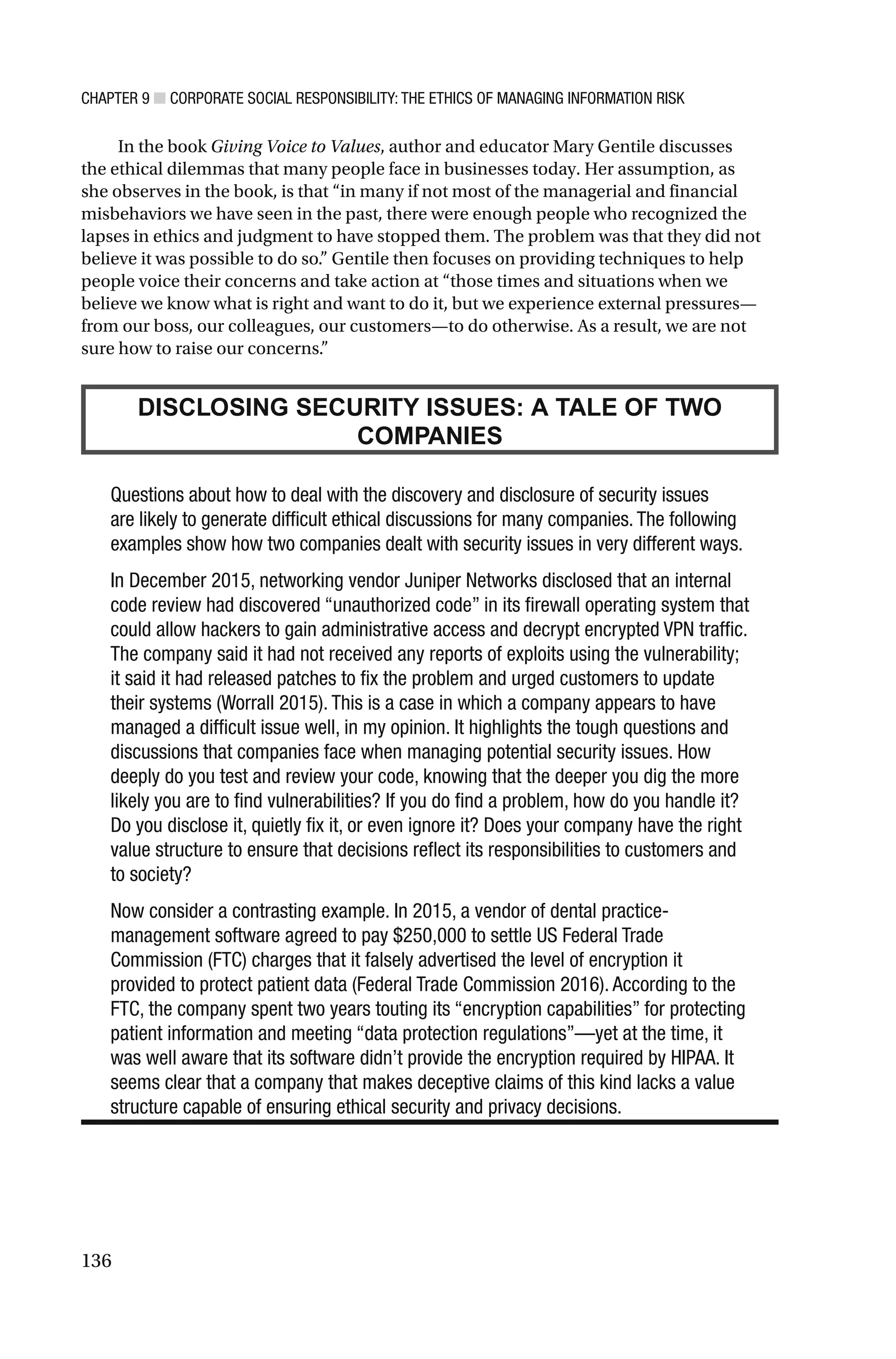 CHAPTER 9 ■ CORPORATE SOCIAL RESPONSIBILITY: THE ETHICS OF MANAGING INFORMATION RISK
136
In the book Giving Voice to Values, author and educator Mary Gentile discusses
the ethical dilemmas that many people face in businesses today. Her assumption, as
she observes in the book, is that “in many if not most of the managerial and financial
misbehaviors we have seen in the past, there were enough people who recognized the
lapses in ethics and judgment to have stopped them. The problem was that they did not
believe it was possible to do so.” Gentile then focuses on providing techniques to help
people voice their concerns and take action at “those times and situations when we
believe we know what is right and want to do it, but we experience external pressures—
from our boss, our colleagues, our customers—to do otherwise. As a result, we are not
sure how to raise our concerns.”
DISCLOSING SECURITY ISSUES: A TALE OF TWO
COMPANIES
Questions about how to deal with the discovery and disclosure of security issues
are likely to generate difficult ethical discussions for many companies. The following
examples show how two companies dealt with security issues in very different ways.
In December 2015, networking vendor Juniper Networks disclosed that an internal
code review had discovered “unauthorized code” in its firewall operating system that
could allow hackers to gain administrative access and decrypt encrypted VPN traffic.
The company said it had not received any reports of exploits using the vulnerability;
it said it had released patches to fix the problem and urged customers to update
their systems (Worrall 2015). This is a case in which a company appears to have
managed a difficult issue well, in my opinion. It highlights the tough questions and
discussions that companies face when managing potential security issues. How
deeply do you test and review your code, knowing that the deeper you dig the more
likely you are to find vulnerabilities? If you do find a problem, how do you handle it?
Do you disclose it, quietly fix it, or even ignore it? Does your company have the right
value structure to ensure that decisions reflect its responsibilities to customers and
to society?
Now consider a contrasting example. In 2015, a vendor of dental practice-
management software agreed to pay $250,000 to settle US Federal Trade
Commission (FTC) charges that it falsely advertised the level of encryption it
provided to protect patient data (Federal Trade Commission 2016). According to the
FTC, the company spent two years touting its “encryption capabilities” for protecting
patient information and meeting “data protection regulations”—yet at the time, it
was well aware that its software didn’t provide the encryption required by HIPAA. It
seems clear that a company that makes deceptive claims of this kind lacks a value
structure capable of ensuring ethical security and privacy decisions.
 