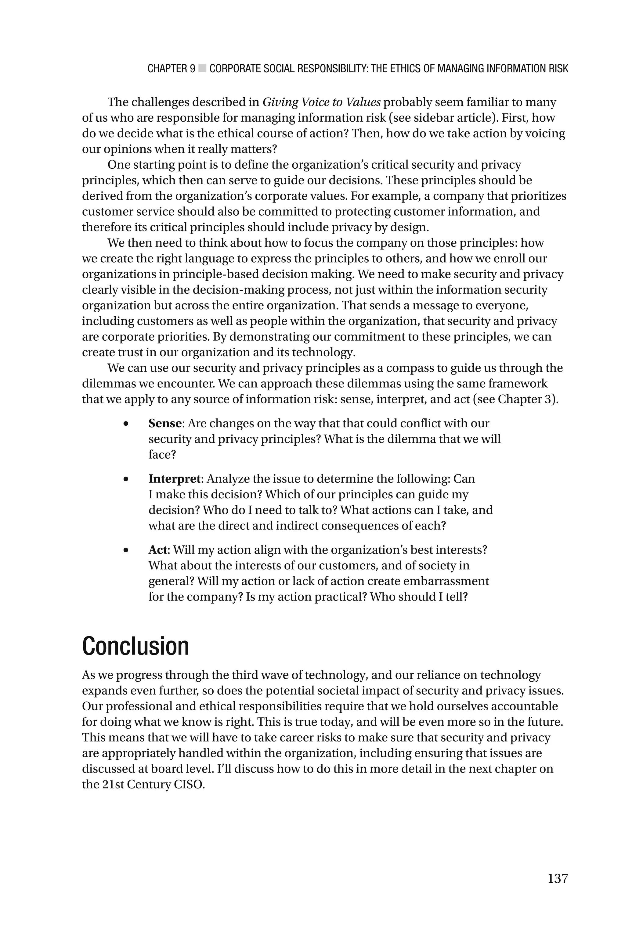 CHAPTER 9 ■ CORPORATE SOCIAL RESPONSIBILITY: THE ETHICS OF MANAGING INFORMATION RISK
137
The challenges described in Giving Voice to Values probably seem familiar to many
of us who are responsible for managing information risk (see sidebar article). First, how
do we decide what is the ethical course of action? Then, how do we take action by voicing
our opinions when it really matters?
One starting point is to define the organization’s critical security and privacy
principles, which then can serve to guide our decisions. These principles should be
derived from the organization’s corporate values. For example, a company that prioritizes
customer service should also be committed to protecting customer information, and
therefore its critical principles should include privacy by design.
We then need to think about how to focus the company on those principles: how
we create the right language to express the principles to others, and how we enroll our
organizations in principle-based decision making. We need to make security and privacy
clearly visible in the decision-making process, not just within the information security
organization but across the entire organization. That sends a message to everyone,
including customers as well as people within the organization, that security and privacy
are corporate priorities. By demonstrating our commitment to these principles, we can
create trust in our organization and its technology.
We can use our security and privacy principles as a compass to guide us through the
dilemmas we encounter. We can approach these dilemmas using the same framework
that we apply to any source of information risk: sense, interpret, and act (see Chapter 3).
• Sense: Are changes on the way that that could conflict with our
security and privacy principles? What is the dilemma that we will
face?
• Interpret: Analyze the issue to determine the following: Can
I make this decision? Which of our principles can guide my
decision? Who do I need to talk to? What actions can I take, and
what are the direct and indirect consequences of each?
• Act: Will my action align with the organization’s best interests?
What about the interests of our customers, and of society in
general? Will my action or lack of action create embarrassment
for the company? Is my action practical? Who should I tell?
Conclusion
As we progress through the third wave of technology, and our reliance on technology
expands even further, so does the potential societal impact of security and privacy issues.
Our professional and ethical responsibilities require that we hold ourselves accountable
for doing what we know is right. This is true today, and will be even more so in the future.
This means that we will have to take career risks to make sure that security and privacy
are appropriately handled within the organization, including ensuring that issues are
discussed at board level. I’ll discuss how to do this in more detail in the next chapter on
the 21st Century CISO.
 