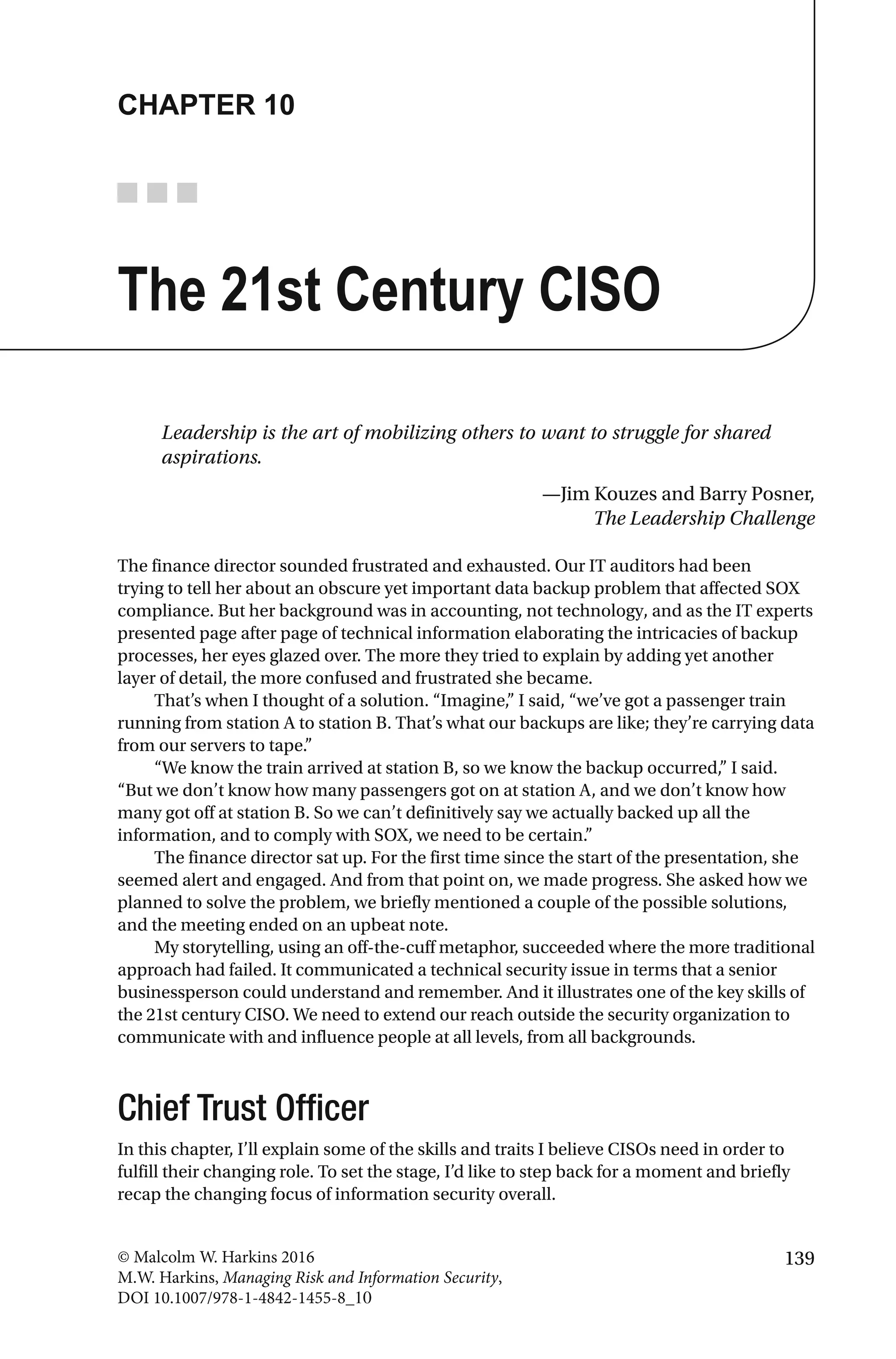 139© Malcolm W. Harkins 2016
M.W. Harkins, Managing Risk and Information Security,
DOI 10.1007/978-1-4842-1455-8_10
CHAPTER 10
The 21st Century CISO
Leadership is the art of mobilizing others to want to struggle for shared
aspirations.
—Jim Kouzes and Barry Posner,
The Leadership Challenge
The finance director sounded frustrated and exhausted. Our IT auditors had been
trying to tell her about an obscure yet important data backup problem that affected SOX
compliance. But her background was in accounting, not technology, and as the IT experts
presented page after page of technical information elaborating the intricacies of backup
processes, her eyes glazed over. The more they tried to explain by adding yet another
layer of detail, the more confused and frustrated she became.
That’s when I thought of a solution. “Imagine,” I said, “we’ve got a passenger train
running from station A to station B. That’s what our backups are like; they’re carrying data
from our servers to tape.”
“We know the train arrived at station B, so we know the backup occurred,” I said.
“But we don’t know how many passengers got on at station A, and we don’t know how
many got off at station B. So we can’t definitively say we actually backed up all the
information, and to comply with SOX, we need to be certain.”
The finance director sat up. For the first time since the start of the presentation, she
seemed alert and engaged. And from that point on, we made progress. She asked how we
planned to solve the problem, we briefly mentioned a couple of the possible solutions,
and the meeting ended on an upbeat note.
My storytelling, using an off-the-cuff metaphor, succeeded where the more traditional
approach had failed. It communicated a technical security issue in terms that a senior
businessperson could understand and remember. And it illustrates one of the key skills of
the 21st century CISO. We need to extend our reach outside the security organization to
communicate with and influence people at all levels, from all backgrounds.
Chief Trust Officer
In this chapter, I’ll explain some of the skills and traits I believe CISOs need in order to
fulfill their changing role. To set the stage, I’d like to step back for a moment and briefly
recap the changing focus of information security overall.
 