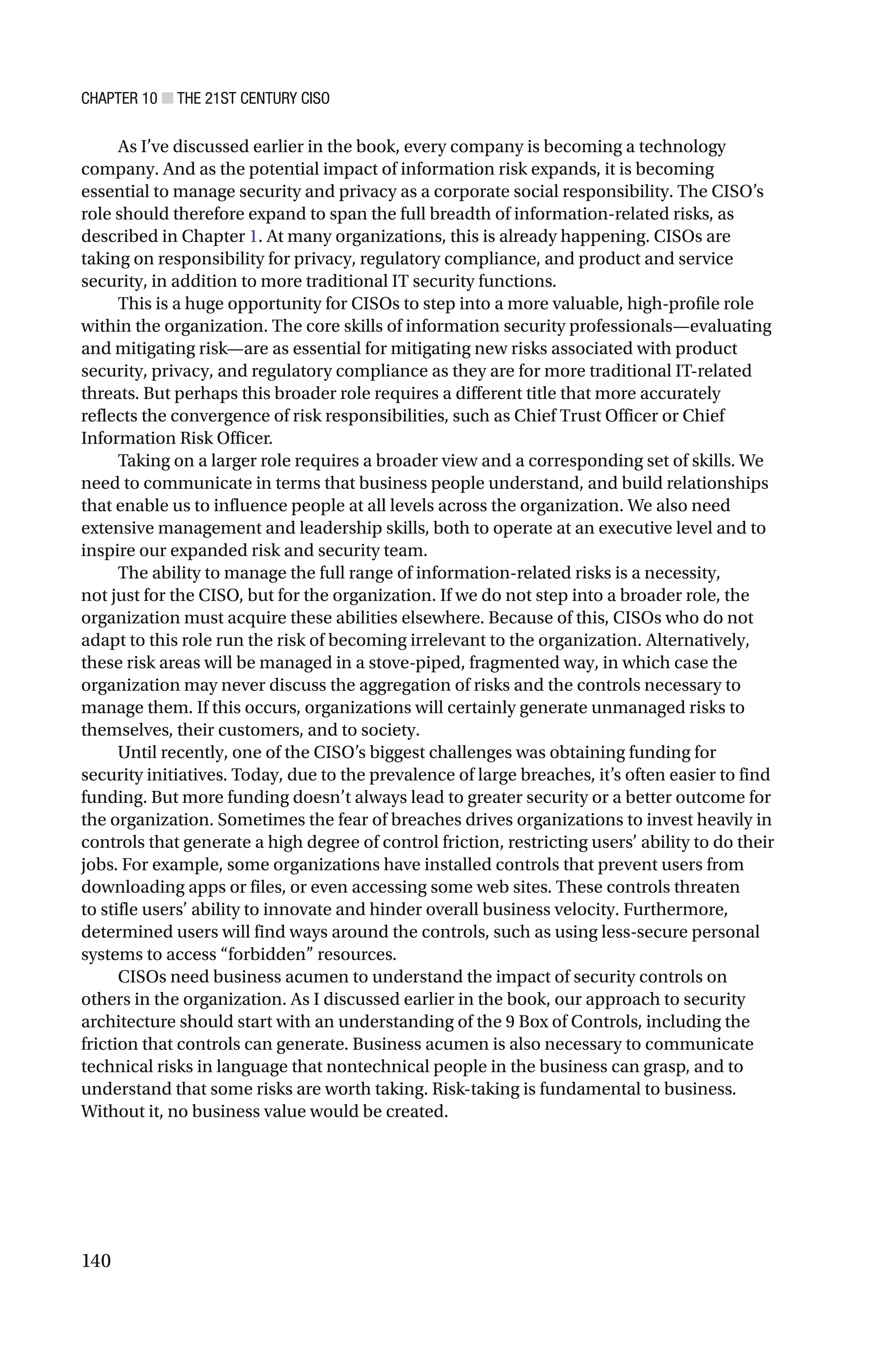 CHAPTER 10 ■ THE 21ST CENTURY CISO
140
As I’ve discussed earlier in the book, every company is becoming a technology
company. And as the potential impact of information risk expands, it is becoming
essential to manage security and privacy as a corporate social responsibility. The CISO’s
role should therefore expand to span the full breadth of information-related risks, as
described in Chapter 1. At many organizations, this is already happening. CISOs are
taking on responsibility for privacy, regulatory compliance, and product and service
security, in addition to more traditional IT security functions.
This is a huge opportunity for CISOs to step into a more valuable, high-profile role
within the organization. The core skills of information security professionals—evaluating
and mitigating risk—are as essential for mitigating new risks associated with product
security, privacy, and regulatory compliance as they are for more traditional IT-related
threats. But perhaps this broader role requires a different title that more accurately
reflects the convergence of risk responsibilities, such as Chief Trust Officer or Chief
Information Risk Officer.
Taking on a larger role requires a broader view and a corresponding set of skills. We
need to communicate in terms that business people understand, and build relationships
that enable us to influence people at all levels across the organization. We also need
extensive management and leadership skills, both to operate at an executive level and to
inspire our expanded risk and security team.
The ability to manage the full range of information-related risks is a necessity,
not just for the CISO, but for the organization. If we do not step into a broader role, the
organization must acquire these abilities elsewhere. Because of this, CISOs who do not
adapt to this role run the risk of becoming irrelevant to the organization. Alternatively,
these risk areas will be managed in a stove-piped, fragmented way, in which case the
organization may never discuss the aggregation of risks and the controls necessary to
manage them. If this occurs, organizations will certainly generate unmanaged risks to
themselves, their customers, and to society.
Until recently, one of the CISO’s biggest challenges was obtaining funding for
security initiatives. Today, due to the prevalence of large breaches, it’s often easier to find
funding. But more funding doesn’t always lead to greater security or a better outcome for
the organization. Sometimes the fear of breaches drives organizations to invest heavily in
controls that generate a high degree of control friction, restricting users’ ability to do their
jobs. For example, some organizations have installed controls that prevent users from
downloading apps or files, or even accessing some web sites. These controls threaten
to stifle users’ ability to innovate and hinder overall business velocity. Furthermore,
determined users will find ways around the controls, such as using less-secure personal
systems to access “forbidden” resources.
CISOs need business acumen to understand the impact of security controls on
others in the organization. As I discussed earlier in the book, our approach to security
architecture should start with an understanding of the 9 Box of Controls, including the
friction that controls can generate. Business acumen is also necessary to communicate
technical risks in language that nontechnical people in the business can grasp, and to
understand that some risks are worth taking. Risk-taking is fundamental to business.
Without it, no business value would be created.
 