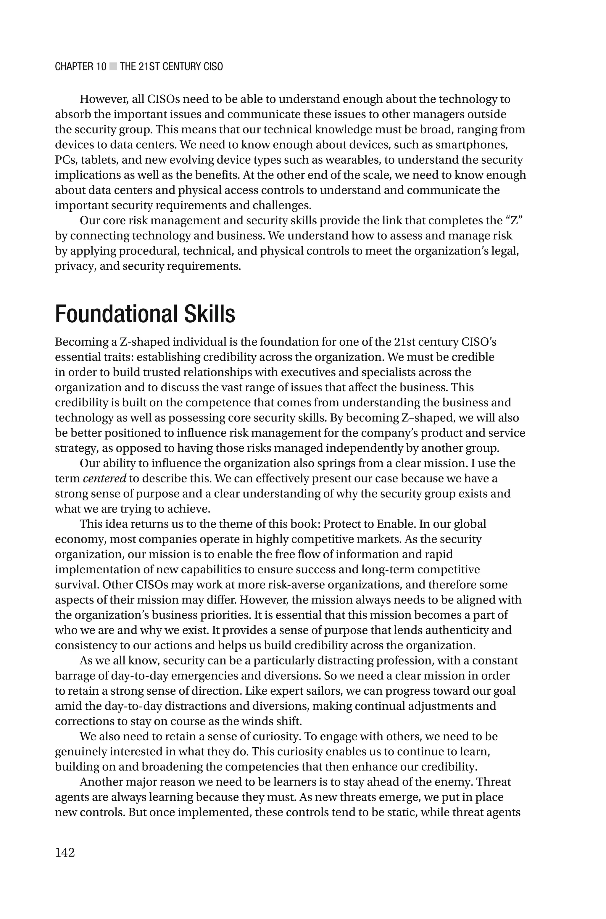 CHAPTER 10 ■ THE 21ST CENTURY CISO
142
However, all CISOs need to be able to understand enough about the technology to
absorb the important issues and communicate these issues to other managers outside
the security group. This means that our technical knowledge must be broad, ranging from
devices to data centers. We need to know enough about devices, such as smartphones,
PCs, tablets, and new evolving device types such as wearables, to understand the security
implications as well as the benefits. At the other end of the scale, we need to know enough
about data centers and physical access controls to understand and communicate the
important security requirements and challenges.
Our core risk management and security skills provide the link that completes the “Z”
by connecting technology and business. We understand how to assess and manage risk
by applying procedural, technical, and physical controls to meet the organization’s legal,
privacy, and security requirements.
Foundational Skills
Becoming a Z-shaped individual is the foundation for one of the 21st century CISO’s
essential traits: establishing credibility across the organization. We must be credible
in order to build trusted relationships with executives and specialists across the
organization and to discuss the vast range of issues that affect the business. This
credibility is built on the competence that comes from understanding the business and
technology as well as possessing core security skills. By becoming Z–shaped, we will also
be better positioned to influence risk management for the company’s product and service
strategy, as opposed to having those risks managed independently by another group.
Our ability to influence the organization also springs from a clear mission. I use the
term centered to describe this. We can effectively present our case because we have a
strong sense of purpose and a clear understanding of why the security group exists and
what we are trying to achieve.
This idea returns us to the theme of this book: Protect to Enable. In our global
economy, most companies operate in highly competitive markets. As the security
organization, our mission is to enable the free flow of information and rapid
implementation of new capabilities to ensure success and long-term competitive
survival. Other CISOs may work at more risk-averse organizations, and therefore some
aspects of their mission may differ. However, the mission always needs to be aligned with
the organization’s business priorities. It is essential that this mission becomes a part of
who we are and why we exist. It provides a sense of purpose that lends authenticity and
consistency to our actions and helps us build credibility across the organization.
As we all know, security can be a particularly distracting profession, with a constant
barrage of day-to-day emergencies and diversions. So we need a clear mission in order
to retain a strong sense of direction. Like expert sailors, we can progress toward our goal
amid the day-to-day distractions and diversions, making continual adjustments and
corrections to stay on course as the winds shift.
We also need to retain a sense of curiosity. To engage with others, we need to be
genuinely interested in what they do. This curiosity enables us to continue to learn,
building on and broadening the competencies that then enhance our credibility.
Another major reason we need to be learners is to stay ahead of the enemy. Threat
agents are always learning because they must. As new threats emerge, we put in place
new controls. But once implemented, these controls tend to be static, while threat agents
 