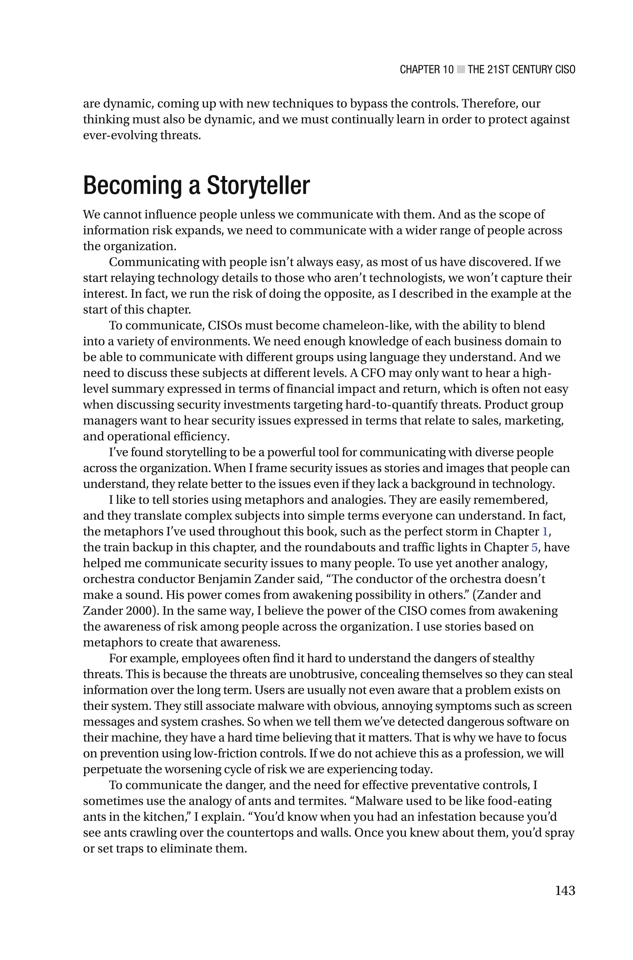CHAPTER 10 ■ THE 21ST CENTURY CISO
143
are dynamic, coming up with new techniques to bypass the controls. Therefore, our
thinking must also be dynamic, and we must continually learn in order to protect against
ever-evolving threats.
Becoming a Storyteller
We cannot influence people unless we communicate with them. And as the scope of
information risk expands, we need to communicate with a wider range of people across
the organization.
Communicating with people isn’t always easy, as most of us have discovered. If we
start relaying technology details to those who aren’t technologists, we won’t capture their
interest. In fact, we run the risk of doing the opposite, as I described in the example at the
start of this chapter.
To communicate, CISOs must become chameleon-like, with the ability to blend
into a variety of environments. We need enough knowledge of each business domain to
be able to communicate with different groups using language they understand. And we
need to discuss these subjects at different levels. A CFO may only want to hear a high-
level summary expressed in terms of financial impact and return, which is often not easy
when discussing security investments targeting hard-to-quantify threats. Product group
managers want to hear security issues expressed in terms that relate to sales, marketing,
and operational efficiency.
I’ve found storytelling to be a powerful tool for communicating with diverse people
across the organization. When I frame security issues as stories and images that people can
understand, they relate better to the issues even if they lack a background in technology.
I like to tell stories using metaphors and analogies. They are easily remembered,
and they translate complex subjects into simple terms everyone can understand. In fact,
the metaphors I’ve used throughout this book, such as the perfect storm in Chapter 1,
the train backup in this chapter, and the roundabouts and traffic lights in Chapter 5, have
helped me communicate security issues to many people. To use yet another analogy,
orchestra conductor Benjamin Zander said, “The conductor of the orchestra doesn’t
make a sound. His power comes from awakening possibility in others.” (Zander and
Zander 2000). In the same way, I believe the power of the CISO comes from awakening
the awareness of risk among people across the organization. I use stories based on
metaphors to create that awareness.
For example, employees often find it hard to understand the dangers of stealthy
threats. This is because the threats are unobtrusive, concealing themselves so they can steal
information over the long term. Users are usually not even aware that a problem exists on
their system. They still associate malware with obvious, annoying symptoms such as screen
messages and system crashes. So when we tell them we’ve detected dangerous software on
their machine, they have a hard time believing that it matters. That is why we have to focus
on prevention using low-friction controls. If we do not achieve this as a profession, we will
perpetuate the worsening cycle of risk we are experiencing today.
To communicate the danger, and the need for effective preventative controls, I
sometimes use the analogy of ants and termites. “Malware used to be like food-eating
ants in the kitchen,” I explain. “You’d know when you had an infestation because you’d
see ants crawling over the countertops and walls. Once you knew about them, you’d spray
or set traps to eliminate them.
 