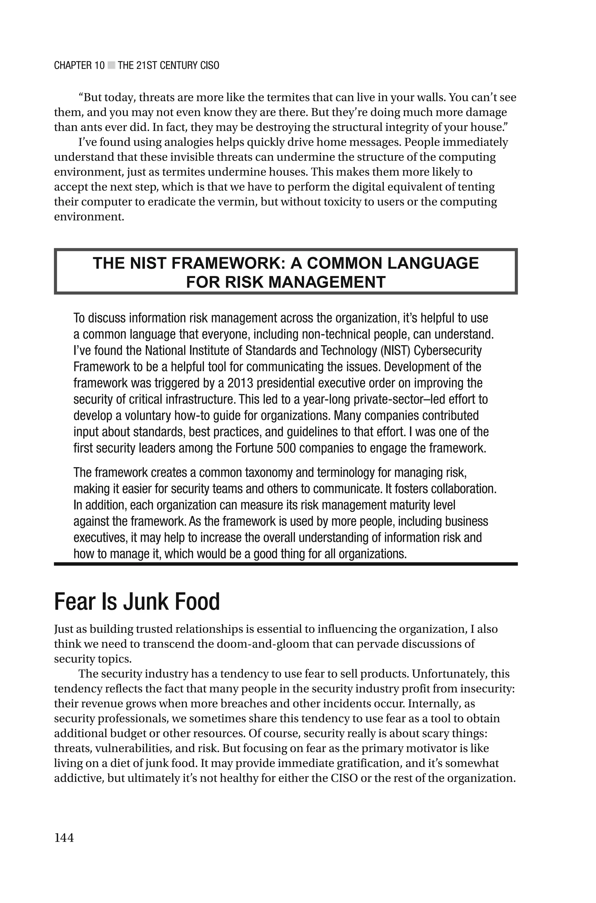CHAPTER 10 ■ THE 21ST CENTURY CISO
144
“But today, threats are more like the termites that can live in your walls. You can’t see
them, and you may not even know they are there. But they’re doing much more damage
than ants ever did. In fact, they may be destroying the structural integrity of your house.”
I’ve found using analogies helps quickly drive home messages. People immediately
understand that these invisible threats can undermine the structure of the computing
environment, just as termites undermine houses. This makes them more likely to
accept the next step, which is that we have to perform the digital equivalent of tenting
their computer to eradicate the vermin, but without toxicity to users or the computing
environment.
THE NIST FRAMEWORK: A COMMON LANGUAGE
FOR RISK MANAGEMENT
To discuss information risk management across the organization, it’s helpful to use
a common language that everyone, including non-technical people, can understand.
I’ve found the National Institute of Standards and Technology (NIST) Cybersecurity
Framework to be a helpful tool for communicating the issues. Development of the
framework was triggered by a 2013 presidential executive order on improving the
security of critical infrastructure. This led to a year-long private-sector–led effort to
develop a voluntary how-to guide for organizations. Many companies contributed
input about standards, best practices, and guidelines to that effort. I was one of the
first security leaders among the Fortune 500 companies to engage the framework.
The framework creates a common taxonomy and terminology for managing risk,
making it easier for security teams and others to communicate. It fosters collaboration.
In addition, each organization can measure its risk management maturity level
against the framework.As the framework is used by more people, including business
executives, it may help to increase the overall understanding of information risk and
how to manage it, which would be a good thing for all organizations.
Fear Is Junk Food
Just as building trusted relationships is essential to influencing the organization, I also
think we need to transcend the doom-and-gloom that can pervade discussions of
security topics.
The security industry has a tendency to use fear to sell products. Unfortunately, this
tendency reflects the fact that many people in the security industry profit from insecurity:
their revenue grows when more breaches and other incidents occur. Internally, as
security professionals, we sometimes share this tendency to use fear as a tool to obtain
additional budget or other resources. Of course, security really is about scary things:
threats, vulnerabilities, and risk. But focusing on fear as the primary motivator is like
living on a diet of junk food. It may provide immediate gratification, and it’s somewhat
addictive, but ultimately it’s not healthy for either the CISO or the rest of the organization.
 
