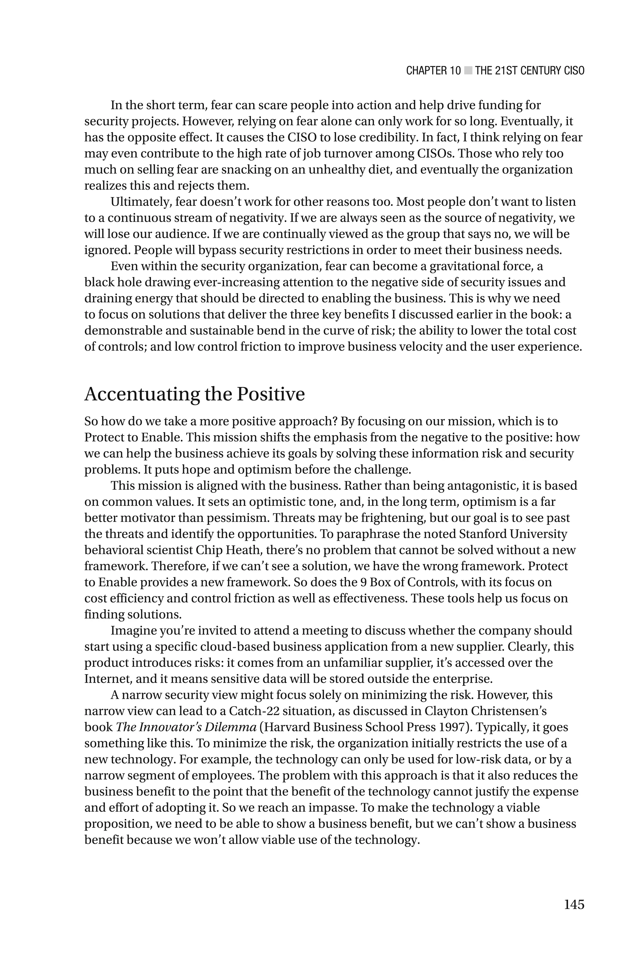 CHAPTER 10 ■ THE 21ST CENTURY CISO
145
In the short term, fear can scare people into action and help drive funding for
security projects. However, relying on fear alone can only work for so long. Eventually, it
has the opposite effect. It causes the CISO to lose credibility. In fact, I think relying on fear
may even contribute to the high rate of job turnover among CISOs. Those who rely too
much on selling fear are snacking on an unhealthy diet, and eventually the organization
realizes this and rejects them.
Ultimately, fear doesn’t work for other reasons too. Most people don’t want to listen
to a continuous stream of negativity. If we are always seen as the source of negativity, we
will lose our audience. If we are continually viewed as the group that says no, we will be
ignored. People will bypass security restrictions in order to meet their business needs.
Even within the security organization, fear can become a gravitational force, a
black hole drawing ever-increasing attention to the negative side of security issues and
draining energy that should be directed to enabling the business. This is why we need
to focus on solutions that deliver the three key benefits I discussed earlier in the book: a
demonstrable and sustainable bend in the curve of risk; the ability to lower the total cost
of controls; and low control friction to improve business velocity and the user experience.
Accentuating the Positive
So how do we take a more positive approach? By focusing on our mission, which is to
Protect to Enable. This mission shifts the emphasis from the negative to the positive: how
we can help the business achieve its goals by solving these information risk and security
problems. It puts hope and optimism before the challenge.
This mission is aligned with the business. Rather than being antagonistic, it is based
on common values. It sets an optimistic tone, and, in the long term, optimism is a far
better motivator than pessimism. Threats may be frightening, but our goal is to see past
the threats and identify the opportunities. To paraphrase the noted Stanford University
behavioral scientist Chip Heath, there’s no problem that cannot be solved without a new
framework. Therefore, if we can’t see a solution, we have the wrong framework. Protect
to Enable provides a new framework. So does the 9 Box of Controls, with its focus on
cost efficiency and control friction as well as effectiveness. These tools help us focus on
finding solutions.
Imagine you’re invited to attend a meeting to discuss whether the company should
start using a specific cloud-based business application from a new supplier. Clearly, this
product introduces risks: it comes from an unfamiliar supplier, it’s accessed over the
Internet, and it means sensitive data will be stored outside the enterprise.
A narrow security view might focus solely on minimizing the risk. However, this
narrow view can lead to a Catch-22 situation, as discussed in Clayton Christensen’s
book The Innovator’s Dilemma (Harvard Business School Press 1997). Typically, it goes
something like this. To minimize the risk, the organization initially restricts the use of a
new technology. For example, the technology can only be used for low-risk data, or by a
narrow segment of employees. The problem with this approach is that it also reduces the
business benefit to the point that the benefit of the technology cannot justify the expense
and effort of adopting it. So we reach an impasse. To make the technology a viable
proposition, we need to be able to show a business benefit, but we can’t show a business
benefit because we won’t allow viable use of the technology.
 