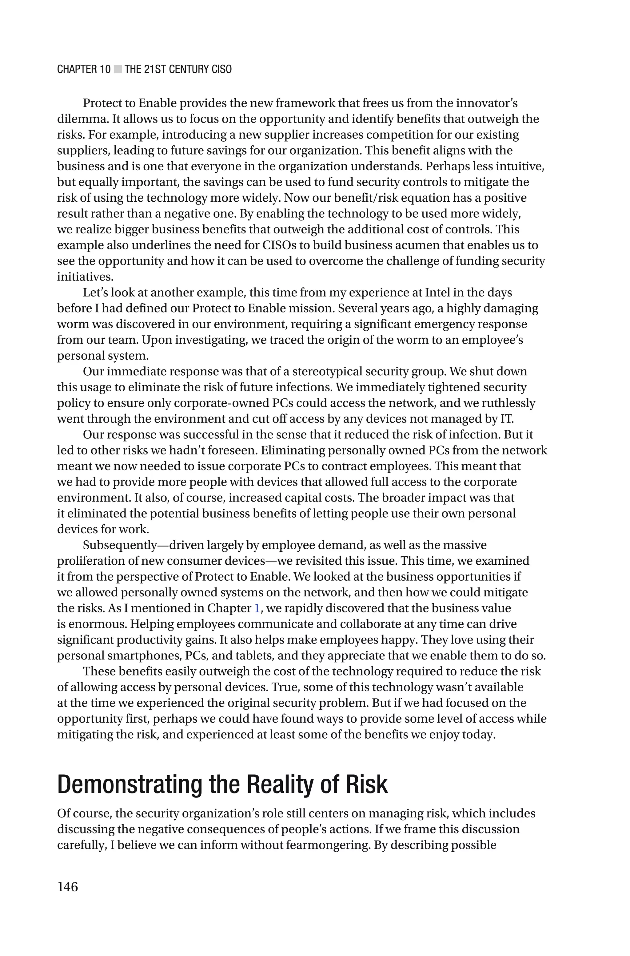 CHAPTER 10 ■ THE 21ST CENTURY CISO
146
Protect to Enable provides the new framework that frees us from the innovator’s
dilemma. It allows us to focus on the opportunity and identify benefits that outweigh the
risks. For example, introducing a new supplier increases competition for our existing
suppliers, leading to future savings for our organization. This benefit aligns with the
business and is one that everyone in the organization understands. Perhaps less intuitive,
but equally important, the savings can be used to fund security controls to mitigate the
risk of using the technology more widely. Now our benefit/risk equation has a positive
result rather than a negative one. By enabling the technology to be used more widely,
we realize bigger business benefits that outweigh the additional cost of controls. This
example also underlines the need for CISOs to build business acumen that enables us to
see the opportunity and how it can be used to overcome the challenge of funding security
initiatives.
Let’s look at another example, this time from my experience at Intel in the days
before I had defined our Protect to Enable mission. Several years ago, a highly damaging
worm was discovered in our environment, requiring a significant emergency response
from our team. Upon investigating, we traced the origin of the worm to an employee’s
personal system.
Our immediate response was that of a stereotypical security group. We shut down
this usage to eliminate the risk of future infections. We immediately tightened security
policy to ensure only corporate-owned PCs could access the network, and we ruthlessly
went through the environment and cut off access by any devices not managed by IT.
Our response was successful in the sense that it reduced the risk of infection. But it
led to other risks we hadn’t foreseen. Eliminating personally owned PCs from the network
meant we now needed to issue corporate PCs to contract employees. This meant that
we had to provide more people with devices that allowed full access to the corporate
environment. It also, of course, increased capital costs. The broader impact was that
it eliminated the potential business benefits of letting people use their own personal
devices for work.
Subsequently—driven largely by employee demand, as well as the massive
proliferation of new consumer devices—we revisited this issue. This time, we examined
it from the perspective of Protect to Enable. We looked at the business opportunities if
we allowed personally owned systems on the network, and then how we could mitigate
the risks. As I mentioned in Chapter 1, we rapidly discovered that the business value
is enormous. Helping employees communicate and collaborate at any time can drive
significant productivity gains. It also helps make employees happy. They love using their
personal smartphones, PCs, and tablets, and they appreciate that we enable them to do so.
These benefits easily outweigh the cost of the technology required to reduce the risk
of allowing access by personal devices. True, some of this technology wasn’t available
at the time we experienced the original security problem. But if we had focused on the
opportunity first, perhaps we could have found ways to provide some level of access while
mitigating the risk, and experienced at least some of the benefits we enjoy today.
Demonstrating the Reality of Risk
Of course, the security organization’s role still centers on managing risk, which includes
discussing the negative consequences of people’s actions. If we frame this discussion
carefully, I believe we can inform without fearmongering. By describing possible
 